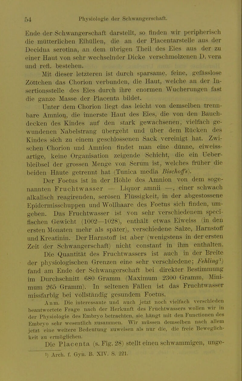 Ende der Schwangerschaft darstellt, so findeii wir peripherisch die miitterlichen Eihilllen, die an der Placentarstelle aus der Decidua serotina, an dem ttbrigen Tlieil des Eies aus der zu einer Haut von sehr wechselnder Dicke versclimolzenen U. vera uud reti. bestehen; Mit dieser letzteren ist durcli sparsame, feine, gefilsslose Zottchen das Chorion verbunden, die Haut, welche an der In- sertionsstelle des Eies durch ihre enormen Wucherungen fast die ganze Masse der Placenta bildet. Unter dem Cliorion liegt das leicht von demselben trenn- bare Amnion, die innerste Haut des Eies, die von den Bauch- decken des Kindes auf den stark gewachsenen, vielfach ge- wundenen Nabelstrang iibergeht und iiber dem Rucken des Kindes sich zu einem gesclilossenen Sack vereinigt hat. Zwi- schen Chorion und Amnion findet man eine dunne, eiweiss- artige, keine Organisation zeigende Schicht, die ein Ueber- bleibsel der grossen Menge von Serum ist, welches friiher die beiden Haute getrennt hat (Tunica media Bisclioffs). Der Foetus ist m der Hohle des Amnion von dem soge- nannten Fruchtwasser Liquor amnii —, einer schwach alkalisch reagirenden, serosen Fliissigkeit, in der abgestossene Epidermisschuppen undWollhaare des Foetus sich finden, um- geben. Das Fruchtwasser ist von sehr verschiedenem speci- fischen Gewicht (1002—1028), enthalt etwas Eiweiss (m deii ersten Monaten mehr als spater), verschiedene Salze, Harnstoft und Kreatinin. Der Harnstoff ist aber (wenigstens in der ersten Zeit der Schwangerschaft) nicht constant in ihm enthalten. Die Quantitat des Fruchtwassers ist auch in der Breite der physiologischen Grrenzen eine sehr verschiedene; Fehling^) fand am Ende der Schw^angerschaft bei direkter Bestimmung im Durchschnitt 680 Gramm (Maximum 2300 Gramm, Mini- mum 265 Gramm). In seltenen Fallen ist das Fruchtwasser missfarbig bei vollstandig gesundem Foetus. Anm. Die intercs.sante imd auch jetzt noch vielfach verschioden beantwortete Frage nach der Herkuuft des FruchtAvassers wollen Avir in der Physiologie des Embryo betrachten, sie hHiigt mit den Functionen des p:mbryo sehr wesentlich zusainiiicn. Wir miissen demselben nach aik^n jetzt eine weitere Bexleutung zuweisen als nur die, die freie Beweglich- keit '/Ai ermoglichen. Die Placenta (s. Fig. 28) stellt einen schwammigen, unge- 1) Arch. f. Gyh. B. XIV. S. 221.