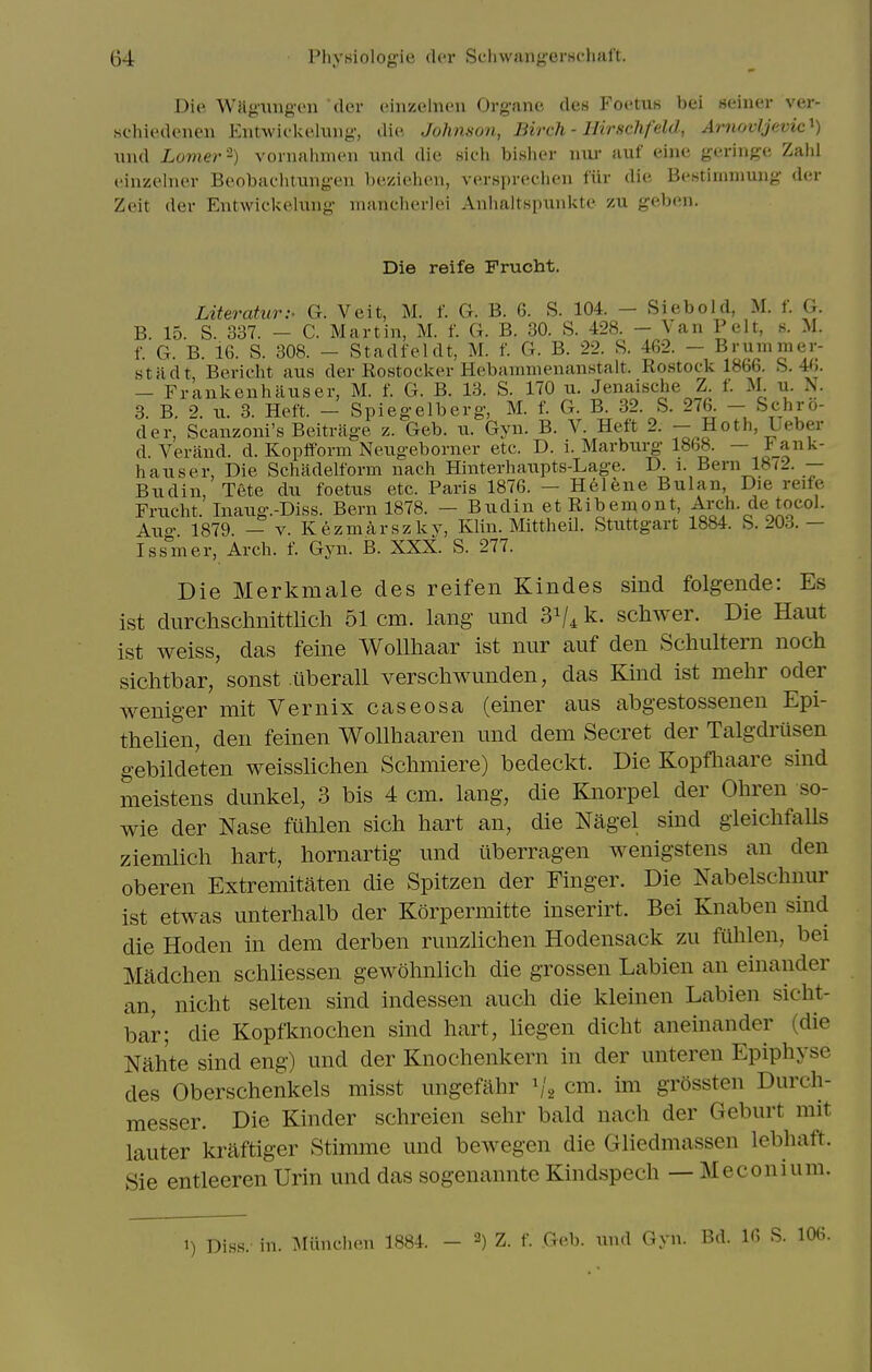 Di(> WJiguugen dev ciiizeliu'ii Org-ane des Foetus bei seiner ver- schiedeneu Entwickeluiig, die Johnson, Birch - Hirschfeld, Afuovljevic^) und Lomer-) voniahinen und die sicli bisher iim- auf eine geringe Zahl einzelner Beobachtungen beziehen, versprechen fur die Bestimniung der Zeit der Entwickelung mancherlei Anhaltspunkte zu geben. Die reife Frucht. Literatur:- G. Veit, M. f. G. B. 6. S. 104. — Siebold, M. f. G. B. 15. S. 337. - C. Martin, M. f. G. B. 30. S. 428. - Van Pelt, s. M. f. G. B. 16. S. 308. - Stadfeldt, M. f. G. B. 22. S. 462. - Brummer- Htadt, Bericht aus der Rostocker Hebammenanstalt. Ro.stock 1866. S. 4h. — Frankenhiiuser, M. f. G. B. 13. S. 170 u. Jenaisclie Z f. M. u. N. 3. B. 2. u. 3. Heft. - Splegelberg, M. f. G. B. 32. S. 276 - Schro- der, Scanzoni's Beitrage z. Geb. u. Gyn. B. V. Heft 2. — Hoth, Ueber d. Verand. d. Kopfform Neugeborner etc. D. i. Marbxu-g 1868. — Fank- hauser, Die Schadelform nach Hinterhaupts-Lage. D. i. Bern 18<2. — Budin, Tete du foetus etc. Paris 1876. - Hel^;ne Bulan, Die reife Frucht. Inaiig.-Diss. Bern 1878. - Budin et Rib em ont. Arch, de tocol. Auo- 1879. — V. Kezmarszlvv, Klin. Mittheil. Stuttgart 1884. b. 203.— Is&mer, Arch. f. Gyn. B. XXX. S. 277. Die Merkmale des reifen Kindes sind folgende: Es ist durchschnittlich 51 cm. lang und 31/4 k. schwer. Die Haut ist weiss, das feine Wollhaar ist nur auf den Schultern noch sichtbar, sonst iiberall verschwunden, das Kind ist mehr oder wenig-er mit Vernix caseosa (einer aus abgestossenen Epi- thelien, den feinen WoUhaaren und dem Secret der Talgdrusen gebildeten weisslichen Sclimiere) bedeckt. Die Kopfliaare sind meistens dunkel, 3 bis 4 cm. lang, die Knorpel der Ohren so- wie der Nase fiililen sich hart an, die Nagel sind gieichfaUs ziemlich hart, hornartig und iiberragen wenigstens an den oberen Extremitaten die Spitzen der Finger. Die Nabelschnur ist etwas unterhalb der Korpermitte inserirt. Bei Knaben smd die Hoden in dem derben runzlichen Hodensack zu fuhlen, bei Madchen schliessen gewohnlich die grossen Labien an einander an, nicht selten sind indessen auch die kleinen Labien sicht- bar; die Kopfknochen sind hart, hegen dicht aneinandcr (die Nah'te sind eng) und der Knochenkern in der unteren Epiphyse des Oberschenkels misst ungefahr ^'2 cm. im grdssten Durch- messer. Die Kinder schreien sehr bald nach der Geburt mit lauter kraftiger Stimme und bewegen die Gliedmassen lebhaft. Sie entleeren Urin und das sogenannte Kind.spech — Meconium. 1) Di.ss. in. Miinchen 1884. - 2) Z. f. Geb. luid Gyn. Bd. 16 S. 10(i.