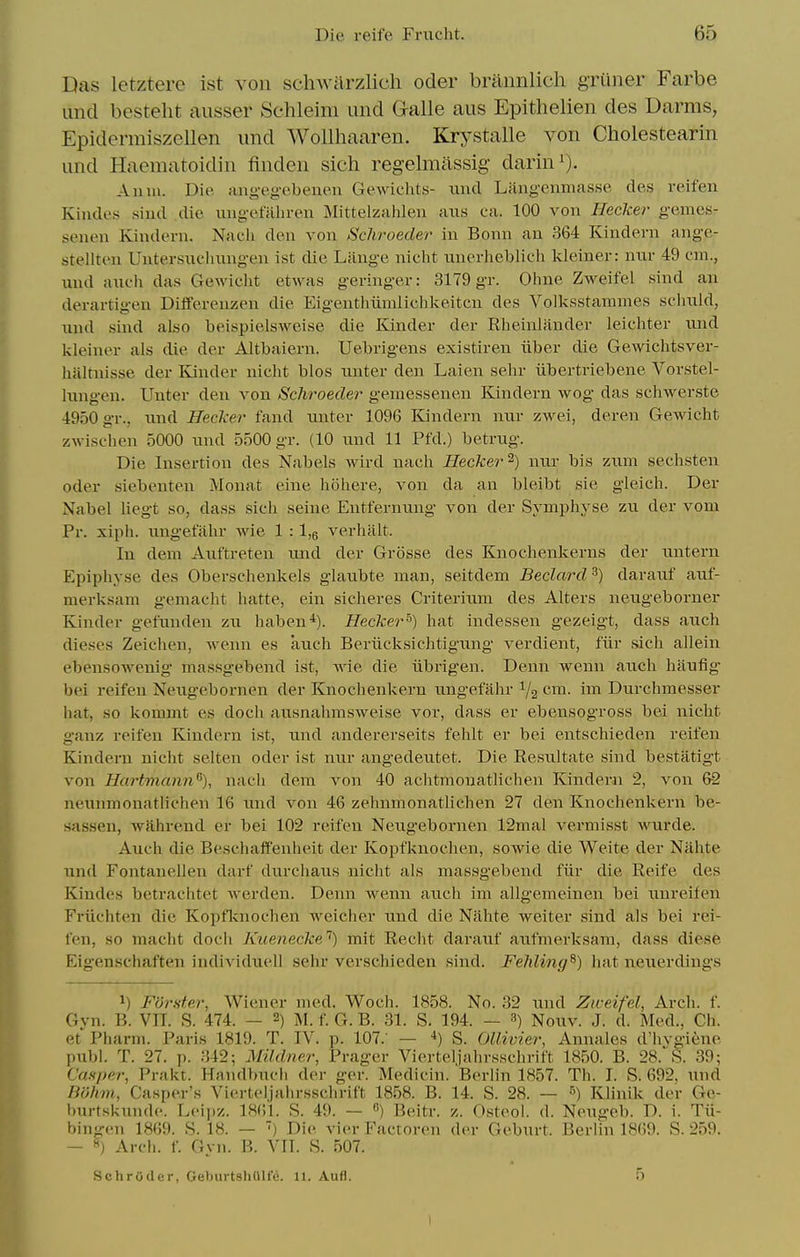 nas letztere ist von schwilrzlich oder brannlich griiner Farbe lind besteht aiisser Schleim und Galle aus Epithelien des Darms, EpiderraiszeUen und Wollhaaren. Krystalle von Cholestearin und Haematoidin finden sich regelmassig darin^). Anm. Die aiigegebenen Gewichts- xiud Laiigcnmasse des veifen Kiiules siud die iiug-ofalu-en Mittelzahlen axis ca. 100 von Hecker gamas- senen Kiudeni. Nacli dea von Schroeder in Bonn an 364 Kindern angc- stellten Untersnchung-en ist die Lange nicht nnerheblich kleiner: mir 49 cm., und anc'h das Gewiclit etwas geringer: 3179 gr. Ohne Zweifel sind an derartigen Diiferenzen die Eigenthiimlichlieitcn des Volksstammes sclmld, iind sind also beispielsweise die Kinder der Rheinlfinder leichter iind kleiner als die der Altbaiern. Uebrigens existiren iiber die Gewichtsver- haltnisse der Kinder nicht bios nnter den Laien sehr iibertriebene Vorstel- Inngen. Unter den von Schroecler gemessenen Kindern wog das schwerste 4950 gr., nnd Hecker fand unter 1096 Kindern nur zwei, deren Gewicht zwischen 5000 und 5500 gr. (10 und 11 Pfd.) betrug. Die Insertion des Nabels wird nach Hecker^) nur bis zum sechsten oder siebenten Monat eine holiere, von da an bleibt sie gleich. Der Nabel liegt so, dass sich seine Entfernung von der Sym^jhyse zu der vom Pr. xiph. ungetahr wie 1 : 1,6 verhalt. In deni Auftreten imd der Grosse des Knochenkerns der untern Epiphyse des Oberschenkels glaubte man, seitdem Beclard^) darauf auf- merksam gemacht hatte, ein sicheres Criterium des Alters neugeborner Kinder gefunden zu haben^). Hecker'^) hat indessen gezeigt, dass auch dieses Zeichen, wenn es auch Beriicksichtigung verdient, fiir sich allein ebensoAvenig massgebend ist, Avie die iibrigen. Denn wenn auch haufig bei reifeu Neugebornen der Knochenkern uugefahr ^2 cm- im Durchmesser hat, so kommt es doch ausnahmsweise vor, dass er ebensogross bei nicht ganz reifen Kindern ist, und andererseits fehlt er bei entschieden reifen Kindern nicht selten oder ist nur angedeutet. Die Resultate sind bestatigt von Uurtmann^), nach dem von 40 achtmonatlichen Kindern 2, von 6-2 neunmonatllehen 16 und von 46 zehnmonatlichen 27 den Knochenkern be- sassen, wfihrend er bei 102 reifen Neugebornen 12mal vermisst wurde. Auch die Beschaffenheit der Kopfknoclien, sowie die Weite der Nahte und Fontanellen darf durchaus niciit als massgebend fiir die Reife des Kindes betrachtet werden. Denn Avenn auch im allg'emeinen bei unreifen Friichten die Kopflcnochen weicher und die Nahte weiter sind als bei rei- fen, so macht doch Kiienecke*) mit Recht darauf axrfmerksam, dass diese Eigenschaften individuell sehr verschieden sind. Fehling^) hat neuerdings 1) Furster, Wiener med. Woch. 1858. No. 32 und Ziceifel, Arch. f. Gvn. B. Vn. S. 474. — 2) M. f. G. B. 31. S. 194. — 3) Nouv. J. d. Med., Ch. et'^Pharni. Paris 1819. T. IV. p. 107. — S. OlUvier, Annales d'hvgiene publ. T. 27, p. 342; Mildner, Prager Vierteljahrsschrift 1850. B. 28.-S. 39; Casper, Prakt. Handbuch der ger. Medicin. Berlin 1857. Th. I. S. 692. und Bohm, Casper's Vierteljahrssclirift 1858. B. 14. S. 28. — Klinik der Ge- burtskunde. Lei])z. 1861. S. 49. — ) Beitr. z. Osteol. d. Neugeb. D. i. Tii- bingen 1869. S. 18. — ) Die vion- Factoren der Geburt. Berlin 1869. S. 259. - 8) Arch. f. Gyn. B. YU. S. 507. Schroder, GeburtshUlfe. 11. Aufl. 5 I