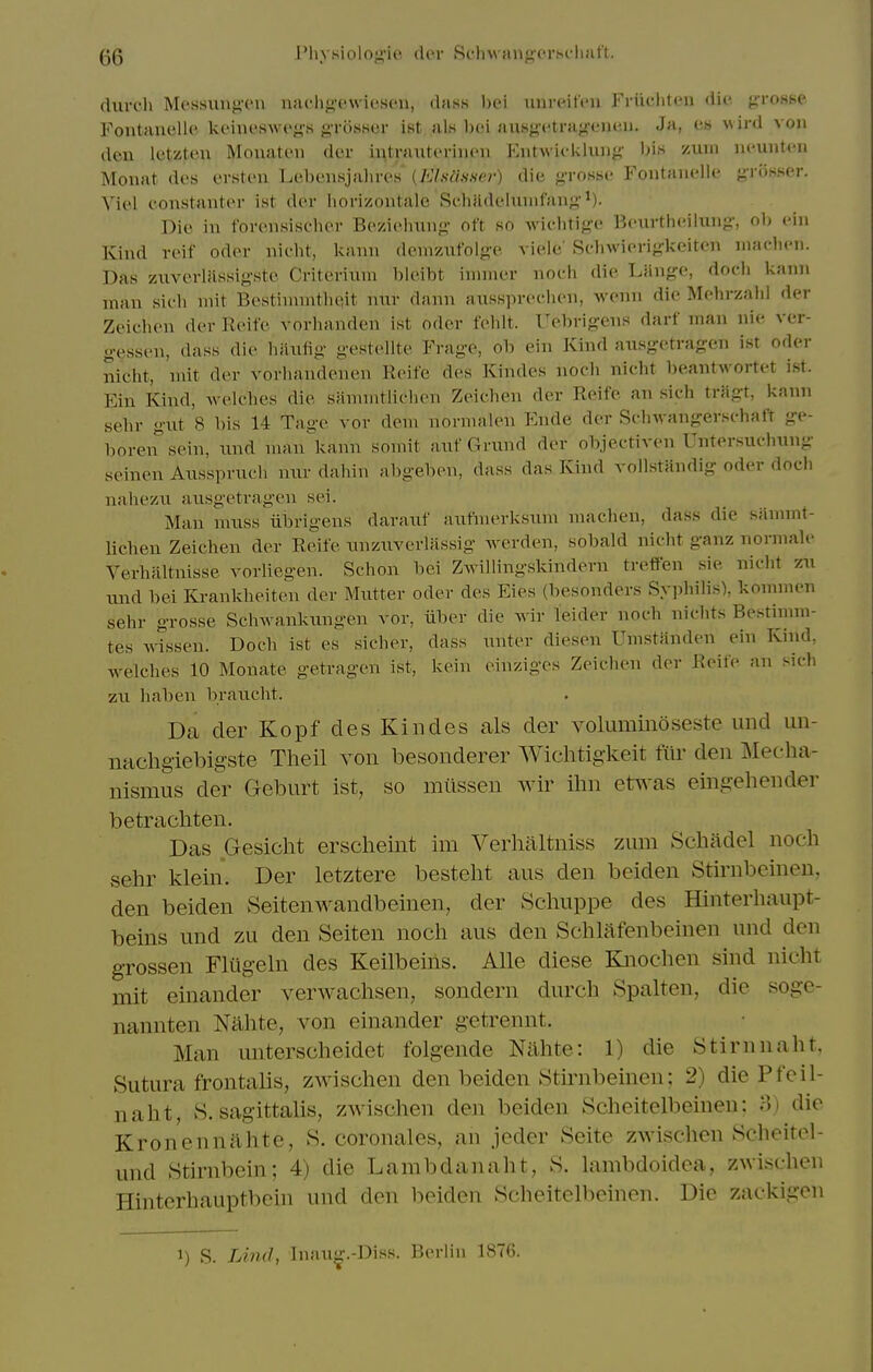 diu-ch Mcssunj-'cn naclixfwicscn, dass imrcit'cn Friii-litcn die. g-roHse Fontnuellc ki-iiieswcys j> ro.sK(n- ist als boi ausgctrug-eiuni. Ja, es wird von deu letzten Mouateii der ii^tniuterincn Phitwifkluug- h\n xum nounten Monat des ersten Lebeiisjalires' (Klftiisser) die g-roHbe Fontanelle gr<5sser. Viol constantor ist dor iiorizontale RcliHdoliiinfaii;;'*). Die ill foreusischor Bozioimiig' oft so wiolitig-o Bourtlioilung-, ol> oin Kind roif odor iiieht, kann deniziifolge viele' Sc-liwiorigkeiteii iiiachoii. Das ziivermssig-stc Critoriiiin bloibt iinincr nocii dio Lango, docli kann man sioh niit Bostinivntlioit nur danii auss]n-oc.lion, M'Oiin die Molirzaiil der Zeichon dor lloifo vorlianden ist odor foblt. l^obrigens darf man nie ver- g-essen, dass dio hilufig gestellte Frage, ob ein Kind ausgetragen ist oder nicht, mit der vorhandonoii Roife dos Kindes iiocli nicht beantwortot ist. Ein Kind, welches dio saniintliehen Zeichon d(!r Roife an sich triigt, kann sehr gut 8 bis 14 Tago vor doni nornuilen Ende der Sdnvangerschaft ge- boren^'sein, und man kann somit auf Grund der objectiven Untersuchnng seinen Axisspriich mir dahin abgebon, dass das Kind vollstandig oder doch nahezu ausgetragen sei. Man nuiss iibrigeus darauf autiiierksiim machen, dass die sanimt- lichen Zeichon der Reife nnziiverlassig werden, sobald nicht ganz nornialo Verhaltnisse vorliegen. Schon bei Zwillingskindern troffen sio nicht zn und bei Krankhoiteii der Mutter odor des Eies (besonders Syiihilis), koinnien sehr grosse Schwankungen vor, iiber die wir leider noch nichts Bestinim- tes wissen. Doch ist os sichor, dass untor diesen Umstandon ein Kind, welches 10 Monate getragen ist, koin oinziges Zeichon dor Reife an sich zii habon brancht. Da der Kopf des Kindes als der voluminoseste und un- iiachgiebigste Theil A^on besonderer Wichtigkeit filr den j\Ieeha- nismus der Geburt ist, so milssen wir ilm etwas eiiigehender betracliten. Das Gesiclit ersclieint im Verlialtniss zum Scliadel nocli .sehr klein. Der letztere besteht aus den beiden Stirnbeinen, den beiden Seitenwandbeinen, der vScluippe des Hinterhaupt- beins und zu den Seiten noch aus den Schlafenbeinen und den grossen FKlgehi des Keilbeiiis. AUe diese Eaiochen sind nicht mit einander verwachsen, sondern durch Spalten, die soge- nannten Nahte, von einander getrennt. Man unterscheidet folgende Nahte: 1) die Stirnnaht, Sutura frontalis, zwischen den beiden Stirnbeinen; 2) die Pfeil- naht, S. sagittalis, zwischen den beiden Scheitelbeinen; >1) die Kronennahte, S. coronales, an joder Seite zwischen Scheitel- und Stirnbein; 4) die Lambdanaht, 8. lambdoidea, zwischen Hinterhauptbein und den beiden Scheitelbeinen. Die zackigen 1) S. Lind, Inaug.-Diss. Berlin 1876.