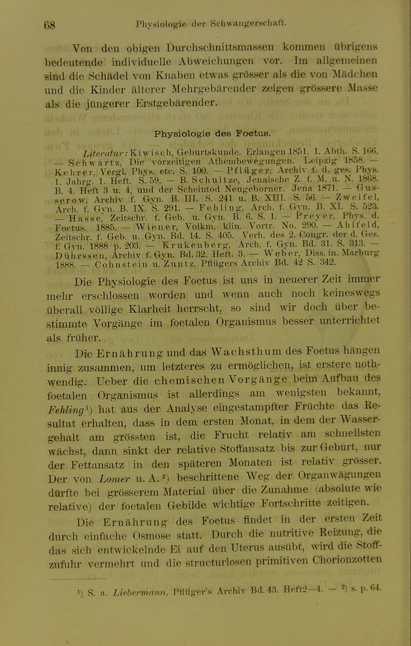 Von den obigen Uurchschnittsmassen kommen Ubrif^ens bedeutende individuellc AbweichiiiiMcn vor. Im allgemeinen sind die Schftdel von Knaben etwas grosser als die von :Mildchen und die Kinder illtercr Mehrgebilrender zeigen grOssere Masse als die jlingerer Erstgebiirender. Physiologie des Foetus. Literatur.-KiwiHch, Geburtskiiude. Erlang-en 1851. 1. Abtli. S. 166. — Schwartz, Die vorzeitif-'en Atliciiibewegiinfircii. Leipzig 1858. — Kehrer, Vergl. Phvs. etc. S. 100. — Pfliiger, Archiv f. (1. gi'H. I'hya. 1. Jahrg. 1. Heft. S. 59. — B. Schultze, Jenaische Z. f. M. u. N. 1868. B 4 Heft 3 u. 4, inul der Scheintod Neugebonier. Jena 1871. — Gus- serow, Archiv f. Gvn. B. HI. S. 241 u. B. XIII. S. 56. — Zweifel, Arch. f. Gvn. B. IX. S. 291. - Fehling, Arch. f. Gyn. B. XI. S. 523. — Hasse, Zeitschr. f. Geb. u. Gvn. B. 6. S. 1. — Preyer, Phys. d. Foetus 1885. — Wiener, Volkni. klin. Vortr. No. 290. — Ah 1 feld, Zeitschr. f. Geb. u. Gvn. Bd. 14. S. 405. Verb, des 2. Congr. der d. Ges. f Gvn 1888 p. 203. — Krukenberg, Arch. f. Gyn. Bd. 31. S. 313. — biiiirssen, Archiv f. Gvn. Bd. 32. Heft. 3. — Weber, Dis.s. in. Marburg 1888. — Cohnstein u. Zuntz, PMgers Archiv Bd. 42 S. 342. Die Physiologie des Foetus ist uns in neuerer Zeit nnmer mehr erschlossen worden und wenn aucli noch keineswegs uberall vollige Klarheit lierrscht, so sind wir doch iiber be- stimmte Vorgange im foetalen Organismus besser unterrichtet als friiher. Die Ernahrung und das Wachsthum des Foetus hangen innig zusammen, urn letzteres zu ermoglichen, ist erstere noth- wendig. Ueber die chemischen Vorgange beim Aufbau des foetalen Organismus ist aUerdings am Avenigsten bekannt, FehUncj^) hat aus der Analyse emgestampfter Fruchte das Re- sultat 'erhalten, dass in dem ersten Monat, in dem der Wasser- gehalt am grossten ist, die Frucht relativ am schnellsten wachst, dann sinkt der relative Stoftansatz bis zur Geburt, nur der Fettansatz in den spateren Monaten ist relativ grosser. Der von Lomer u. A. ^) beschrittene Weg der Organwagungen dUrfte bei grosserem Material uber die Zunahme (absolute wie relative) der foetalen Gebilde wichtige Fortschritte zeitigen. Die Ernahrung des Foetus findet in der ersten Zeit durch einfache Osmose statt. Durch die nutritive Rcizung, die das sich entwickelnde Ei auf den Uterus ausiibt, wird die Stoff- zufuhr vermehrt und die structurlosen primitiven Chorionzotten 1) S. a. Lielm-mami, I'tliigers Archiv Bd. 43. H<'ft2-4. — s. p.