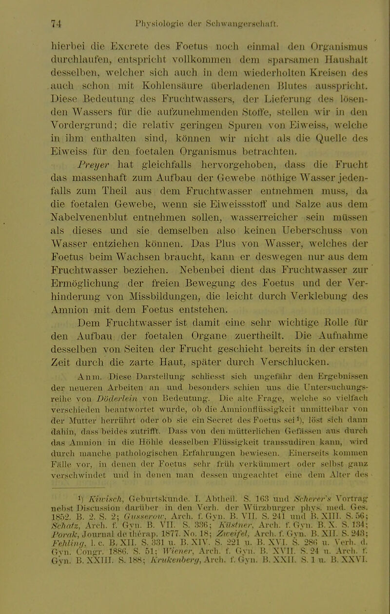 hiei bei die Excrete des Foetus iioch einnuil den Or^;iiiisniu.s diirehlaufen, eiitspricht vollkommeii dem sparsanioii Hauslmlt desHclbeii, welcher sich audi in dem wiederholten Kr-eisen des aucli schon mit Kohlensilure iiberladeiien Jilutes ausspricht. Diese Bedeutuiig des Fruchtwassers, der Liet'erung- des Icisen- den Wassers fiir die aufzunehraendeu Stoffe, stellen wir in den Vordergrund; die relativ g-eringeu Spuren von Eiweiss, welche in ihm enthalten sind, konnen wir nicht als die Quelle des Eiweiss ftir den foetalen Organism us betrachten. Preyer hat gieichfalls liervorgehoben, dass die Frucht das massenhaft zum Aufbau der Gewebe nothige Wasser jeden- falls zum Theil aus dem Fruchtwasser entnehmen muss, da die foetalen Gewebe, wenn sie Eiweissstott und Salze aus dem Nabelvenenblut entnehmen sollen, wasserreicher sein mussen als dieses und sie demselben also keineu Ueberschuss von Wasser entziehen konnen. Das Plus von Wasser, welches der Foetus beim Wachsen braucht, kann er deswegen nur aus dem Fruchtwasser beziehen. Nebenbei dient das FruchtAvasser zur Ermogiichung der freien Bewegung des Foetus und der Ver- hinderung von Missbildungen, die leicht durch Verkiebung des Amnion mit dem Foetus entstehen. Dem Fruchtwasser ist damit eine sehr wichtige Rolle fur den Aufbau der foetalen Organe zuertheilt. Die Aufnahme desselben von Seiten der Frucht geschieht bereits in der ersten Zeit durch die zarte Haut, spater durch Verschluckeu. Anm. Diese Davstellung schliesst sich ungefRlir den Ergebnisseti der neiiereu Arbeiten au und besonders scliieii uus die Untersuclmiigs- reihe von Doderlein vou Bedeutiing-. Die alte Frage, welclie so vielfaeli verschieden beantwortet wiirde, ob die Ainnioniiiissiglvfit uiuiiittelbar von der Mutter herriihrt oder ob sie ein Secret des Foetus sei^), lost sich dann dahin, dass beides ziitrifft. Dass von den niiitterlichen Getassen aus durcli das Amnion in die Holile desselben Fliissigkeit transsudiren kann, Avird durch luanclie jjathologischen Erfaliruugen beAviesen. Einerseits komnien Ffllle yor, in denen der Foetus sehr friih verkiininiert oder selbst ganz verschwinciet i;nd in dcMicn man dcsson ungeaclitet cine dem Alter des 1) Km-isch, Geburtskunde. I. Abtheil. S. 168 und Sche7'er's Vorrrag nebst Discussion dariibcr in den Verli. der Wiirzbnrger phvs. med. Ges. 1852. 13. 2. S. 2; O'li.sserou; Avch. f. Gvn. B. VII. S. 241 und B. XIll. 8.56; Schnfz, Arch. f. Gvn. B. VII. S. Kilstner, Arch. f. Gvn. B. X. S. 134; J'orak, Journal de rliernp. IKTT. No. 18; Ziceifel. Arch. f. Gvn. B. XII. S. 243; Fehliiir/, I.e. B, Xll. S. 331 n. B. XIV. S. 221 u. B. XVl. S. 28(; u. Verh. d. Gvn. Congr. 188(;. S. 51; Wioicr, Arch. f. Gvn. B. XVII. .S. 24 n. Arch. f. Gyn. B. XXnr. S. IHS; Kntkenher<i,\Yv\\. f. Gvn. B. XXll. S. 1 u. B. XXVI.