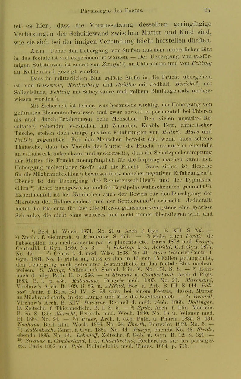 ist,eshier, class die Voraussetzung- desselben geringfilgige Verletzungen der Scheidewand zwischen Mutter und Kind sind, wie sie sicli bei der innigen Verbindung leicht herstellen diirften. Anm. Ueber den Ueberg.aiig von Stoffen aus dem miitterlichen Blut in das foetale ist viel expcrinientirt Avorden. — Der Uebei-gang von gasfor- migen Snbstanzeu ist zuerst von Ziceifel^) an Chlorofonu ixiul von Fehliny an Kohleuoxyd gezeigt worden. Dass ini nmtterlichen Bkit geliiste Stoffe in die Frueht iibergehen, ist von Gusseroiv, Kriikenherg xmd Haidlen mit Jodl<ali, Benicke'^) mit Salieylsaure, Fehliiuj mit Salioylsiinre und gelbem Blutlaugensalz nachge- wiesen worden^). Islxt Sicherheit ist ferner, was besonders wichtig, der Uebergang von gefonnten Elenienten beAviesen und ZAvar sowohl experimentell bei Thieren als audi durch Erfahrungen beim Menschcn. Den vielen negative Re- sultate-i) gebenden Versuchen mit Zinnober, Krabb, Fett, chiuesischer Tusche, stehen doch einige positive Erfalmmgen von Reitz^), Mars und Perls^) gegeniiber. Fiiv den Mensciien beweist die, wenn auch seltene Thatsache, dass bei Variola der Mutter die Frueht intrauterin ebenfalls an Variola erkranken kann nnd andererseits, dass die Schntzpockenimpfung- der Mutter die Frueht unempfangllch fiir die Impfung machen kann, den Uebergjing molecularer Stoffe auf die Frueht. Ganz sicher ist dieselbe fiir die Milzbrandbacillen) bewiesen trotz mancher negativen ErfijhrungenS). Ebenso ist der Uebergang der Recurrensspirillen^) und der Typhusba- cillen^O) sicher naehgewiesen und fiir Eiysipelas wahrscheinlich gemacht^i). Experimentell ist bei Kaninchen auch der Beweis fiir den Durchgang der Mikroben der Hiilniercholera und der Septicaemiei^) erbracht. Jedenfalls bietet die Placenta fiir fast alle Mikroorganismen Avenigstens eine geAvisse Schranke, die nicht ohne Aveiteres und nicht immer iiberstiegeu Avird und 1) Berl. kl. Woch. 1874. No. 21 u. Arch. f. Gyn. B. XII. S. 233. — -) Ztschr. f. Geburtsh. u. Frauenkr. S. 477. — ^) siehe auch Forak, de I'absorption des medicaments par le placenta etc. Paris 1878 und Runge^ Centralbl. f. Gvn. 1880. No. 3. — *) Fehling, 1. c, Ahlfeld, C. f. Gyn. 1877. No. 45. — 5) Centr. f. d. med. Wiss. 1868. No. 41. Mars (referirt Centr. f. Gvn. 1881. No. 1) giebt an, dass es ihm in 13 von 15 Fallen gelungen ist, den Uebergang audi gefonnter Bestandtheile in das foetale Blut naclizu- Aveisen. S. Runge, Volkmann's Samml. klin. V. No. 174. S. 8. — «) Lehr- buch d. allg. Path. II. S. 266. — '') Strauss u. Camberland, Arch. d. Phys. 1883. B. I. p. 436. Kuhassow, Progres med. 1885. No. 29; Marchand, VirchoAv's Arch. B. 109. S. 86. u. Ahlfeld, Ber. u. Arb. B. III. S. 144. Falt- auf, Centr. f. Bact. Bd. IV. S. 23 Avies bei einem Foetus, dessen Mutter an Milzbrand starb, in der Lunge und Milz die Bacillen nach. — ^) Brouelly Virchow's Arch. B. XIV. Davaine, Recueil d. med. veter. 1868. Bollinger, D. Zeitschr. f. Thiermedicin. B. I. S. 5. — ) S2nfz, Arch. f. klin. Medicin. B. 25. S. 139; Albrecht, Petersb. med. Woch. 1880. No. 18 u. Wiener med. Bl. 1884. No. 24. — lO) Reher, Arch. f. exp. Path. u. Pharm. 1885. S. 431. Neuhaus, Berl. klin. Woch. 1886. No. 24. Eberth, Fortschr. 1889. No. 5. — ) KuUenbach, Centr. f. Gvn. 1884. No. 44. Runge, ebenda No. 48. Sfratz, ••benda 1885. No. 14. Lebedeff, Zeitschr. f. Geb.' u. Gyn. B. 12. S. 321. — fSfraiiss u. Cam,berland, I. c, Chatnbrelent, Recherches sur les passages etc. Paris 1882 uiid Pgle, Philadeli)liia med. Times. 1884. p. 715.