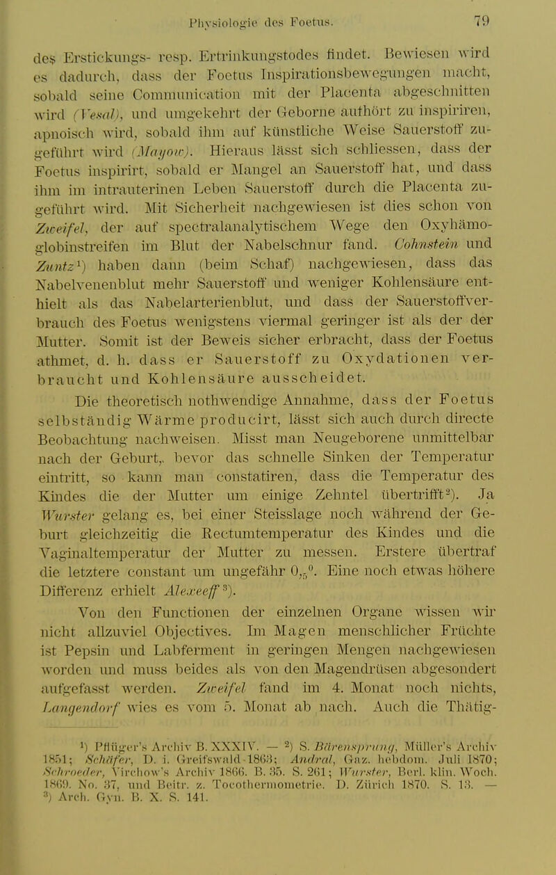de$ Erstickungs- resp. Ertrinkungstodcs findet. Bewiesen wird es dadurch, dass der Foetus Inspirationsbeweguiigen macht, sobald seine Communication mit der Placenta abgeschnitten wird (Veml), und nmgekehrt der Geborne authort zu inspiriren, apnoisch wird, sobald ihm auf kiinstliche Weise Sauerstotf zu- gefiihrt wird (Mayoic). Hieraus lasst sich schliessen, dass der Foetus inspirirt, sobald er Mangel an Sauerstotf hat, und dass ihm im intrauterinen Leben Sauerstofit durch die Placenta zu- gefuhrt wird. Mit Sicherheit nachgewaesen ist dies schon von ZiceifeJ, der auf spectralanalytischem Wege den Oxyhamo- aiobinstreifen im Blut der Nabelschnur fand. Cohnstein und Zuntz^) haben dann (beim Schaf) nachgewiesen, dass das Nabelvenenblut mehr Sauerstotf und weniger Kohlensaure ent- hielt als das Nabelarterienblut, und dass der Sauerstoffver- brauch des Foetus wenigstens viermal geringer ist als der der Mutter. Somit ist der Beweis sicher erbracht, dass der Foetus athmet, d. h. dass er Sauerstoff zu Oxydationen ver- braucht und Kohlensaure ausscheidet. Die theoretisch nothwendige Annahme, dass der Foetus selbstaudig Warme producirt, lasst sich auch durch directe Beobachtung nachweisen. Misst man Neugeborene unmittelbar nach der Geburt,. bevor das schnelle Sinken der Temperatur eintritt, so kann man constatiren, dass die Temperatur des Kindes die der Mutter um einige Zehntel iibertriff't-). Ja Wurster gelang es, bei einer Steisslage noch wahrend der G-e- burt gleichzeitig die Rectumtemperatur des Kindes und die Vaginaltemperatur der Mutter zu messen. Erstere tibertraf die letztere constant um ungefahr 0,-. Eine noch etwas hohere Differenz erhielt Alexeeff^'). Von den Functionen der einzelnen Organe wissen wir nicht allzuviel Objectives. Im Mag en menschlicher Friichte ist Pepsin und Labferment in geringen Mengen nachgewiesen Avorden und muss beides als von den Magendrilsen abgesondert aufgefasst werden. Ziceifel fand im 4. Monat noch nichts, Langendorf wies es vom 5. Monat ab nach. Auch die Thatig- 1) PHiig-er's Archiv B. XXXIV. — 2) ^. Biirenspranq, Miiller's Archiv 1851; Schafer, D. i. Gi-eifswnlcMSG;); Andral, Gaz. liebdoin. Juli 1870; SvhroecJer, Vircliow's Archiv 1866. B. 35. S. 261; Wurnfer, Berl. klin. Woch. 186<). No. 37, und Beitr. z. Toeothermometrie. D. Ziiricli 1870. S. 13. — ^) Areli. Gvn. B. X. R. 141.