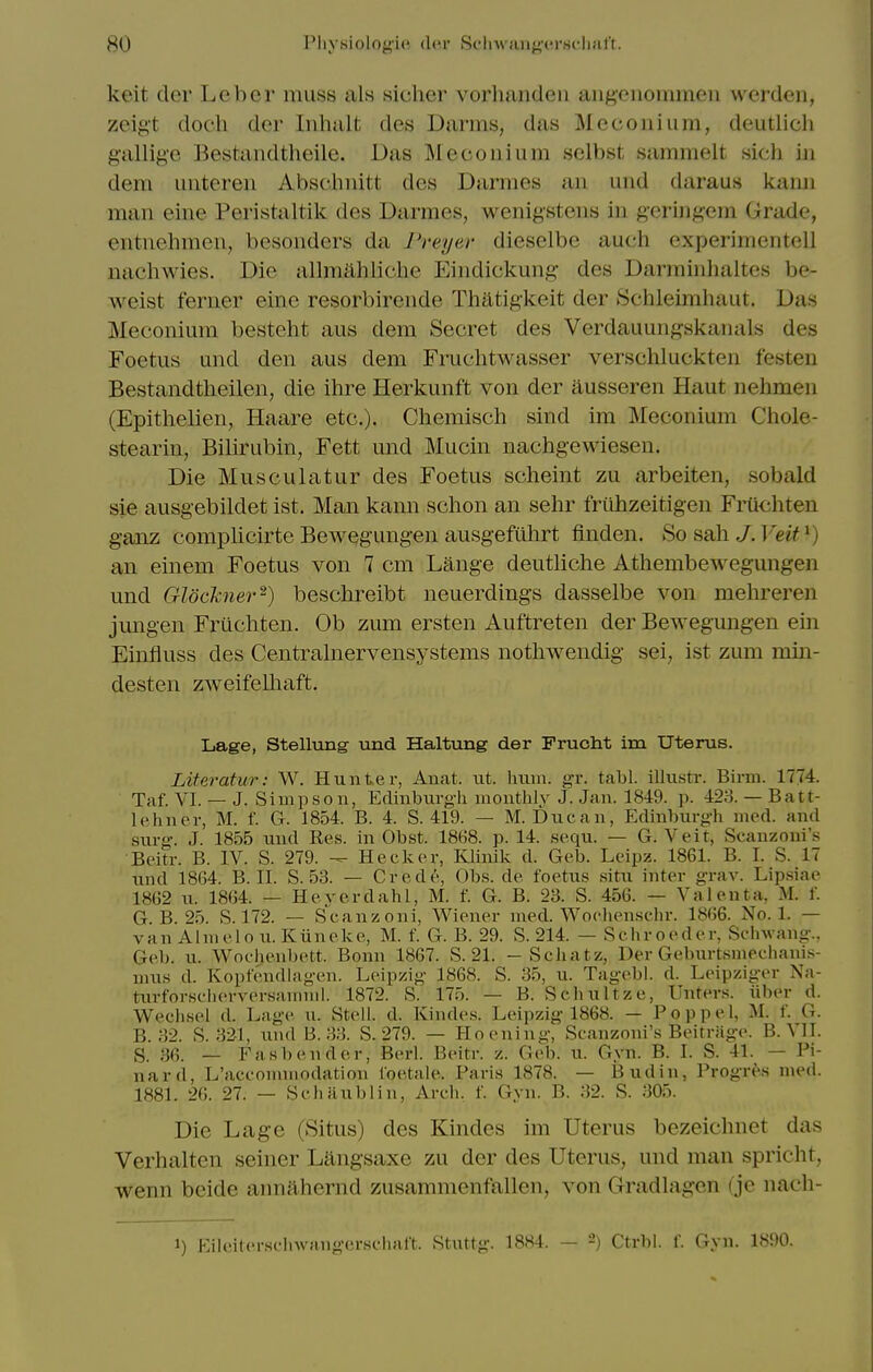 keit cler Leber muss als sicher vorhandeii angeuommeii werden, zeig't doch der Inhalt des Darms, das Meconium, deutlich gallif^e Bestandtheile. Das Mecouium sclbst sammelt sicli in dem unteren Abschnitt des Darmes an und daraus kann man eine Peristaltik des Darmes, wenigstens in geringem Grade, entnehmen, besonders da I'reyer dieselbe auch experinientell nachwles. Die allmahliclie Eindickung des Darminhaltes be- weist ferner eine resorbirende Thatigkeit der Schleimhaut. Das Meconium besteht aus dem Secret des Verdauungskanals des Foetus und den aus dem Fruchtwasser verschluckten festeu Bestandtheilen, die ihre Herkunft von der ausseren Haut nehmen (Epithelien, Haare etc.). Chemisch sind im Meconium Chole- stearin. Bilirubin, Fett und Mucin nachgewiesen. Die Musculatur des Foetus scheint zu arbeiten, sobald sie ausgebildet ist. Man kann sclion an sehr friihzeitigen FrUchten ganz complicirte Bewegungen ausgefiihrt finden. So sah J. Veit ^) an einem Foetus von 7 cm Lange deutliche Athembewegungen und Glockner^) beschreibt neuerdings dasselbe von mehreren jungen Fruchten. Ob zum ersten Auftreten der Bewegungen ein Einfluss des Centralnervensystems notliwendig sei, ist zum min- desten zweifelliaft. Lage, Stellung und Haltung der Frucht im Uterus. Literatur: W. Hunter, Anat. tit. Imm. gr. tabl. illustr. Birni. 1774. Taf. VI. — J. Simpson, Edinbiu-g-li monthly J. Jan. 1849. p. 423. — Batt- lehner, M. f. G. 1854. B. 4. S. 419. — M. Due an, Edinburoii med. and snr-. J. 1855 und Res. in Obst. 18G8. p. 14. sequ. — G. Veit, Scanzoni's Beitr. B. IV. S. 279. — Heclcer, Klinik d. Geb. Leipz. 1861. B. I. S. 17 und 18G4. B. II. S. 53. — Crede, Obs. de foetus situ inter grav. Lipsiae 1862 u. 1864. — Heverdahl, M. f. G. B. 23. S. 456. — Valenta, M. f. G. B. 25. S. 172. — Scanzoni, Wiener med. Woclienschr. 1866. No. 1. — van Alnielo u. Kiineke, M. f. G. B. 29. S. 214. — Schroeder, Sclnvano-., Geb. u. Wochenbett. Bonn 1867. S. 21. - Scliatz, Der Ge.burtsmechani.s- mus d. Kopfendlag-en. Leipzig 1868. S. 35, u. Tagebl. d. Leipziger Na- turforsclierversamml. 1872. S. 175. — B. Schultze, Unters. iiber d. Weclisel d. Lage n. Stell. d. Kindes. Leipzig 1868. — Poppel, M. f. G. B. 32. S. 321, und B. 33. S. 279. — Kooning, Scanzoni's Beitriige. B. VII. S. 36. _ Fasbender, Berl. Beitr. z. Geb. u. Gyn. B. I. S. 41. — Pi- nard, L'acconniiodation loetale. Paris 1878. — Bud in, Progr^'s med. 1881. 2G. 27. — Schaublin, Arch, f. Gyn. B. 32. S. .'305. Die Lage (Situs) des Kindes im Uterus bezeichnet das Verhalten seiner Liingsaxe zu der des Uterus, und man spricht, wenn beide aimahernd zusammenfallen. von Oradlagon ( jo nach- 1) I'Mleitersc'invaugerschaft. Stuttg. 1884. — 2) Ctrbi. f. Gyn. 1890.