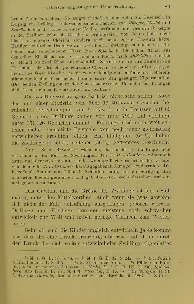 benen Arten eutsteheii. So zeigte Crede^) in der g-eburtsh. Gesellsch. in Leipzig eiu Drillingsei mit gemeinsamem Chorion vor, Pflilcier, Grolie nnd Schron haben drei Eier in eineni Follil<eI getunden und Scharlau^) zeigte in der Berliner geburtsh. Gesellsch. Drillingseier, von denen jedes niclit bios seiu eigenes Chorion, sondern anch seine eigene Placenta hatte. Haufiger entstehen Drillinge aus zAvei Eiern. Zwillinge stammen am haii- ligsten aus yerschiedenen Eiern (nach Spaeth in 126 Fallen 31mal aus demselbeu Ei, 95mal aus verschiedenen Eiern, nach AJdfelcl^) stanimten sie 444mal aus zwei, 62mal aus eineni Ei). St ammen sie aus demse 1 ben Ei, haben sie also ein gemeinsames Chorion, so haben sie niemals ge- treuntes Geschlecht, ja sie zeigen hauiig eine auffallende Ueberein- stimmung in der kijrperlichen Bildung sov.n.e den geistigen Eigenseliaften. (Die beiden Zwillingspaare der Shakespeare'schen Comodie der Irrungen oind je aus einem Ei eutstanden zu denken.) Die Zwilling-sschwangerschaft ist nicht selir selten. Nach den auf einer Statistik von iiber 13 Millionen Geburten be- riilienden Bereclmungen von G. Veit kam in Preussen auf 89 Geburten eine. Drillinge kamen vor unter 7910 und Vierlinge unter 371,126 Geburten einmal. Funflinge sind nocli Aveit sel- tener, sicher constatirte Beispiele von nocli mehr gieichzeitig- entuickelten Frticliten fehlen. Am haufigsten (64 o/o) haben die ZwiUinge gieiches, seltener (36 7o) getrenntes Gesohlecht. Anm. Schon AHstoteles giebt an, dass mehr als Funflinge nicht vorkoramen. Ein Fall von Sechslingen, den F. B. Osiancler^) mitgetheilt hatte, und der nach ihm auch anderswo angefuhrt wird, ist in der zweiten von dem Sohn J. F. Odancler herausgegebenen Auflage^) widerrufen. Die beti-effende Mutter aus Ohlau in Schlesien hatte, um zu betriigen, ihre abortirten Foeten gesammelt und gab dann vor, sechs derselben auf ein- mal geboren zu haben^) Das Gewicht und die Grosse der ZwiUinge ist fast regel- massig unter den Mittelwerthen, auch wenn sie (was gewohn- lich nicht der Fall) vollstandig ausgetragen geboren werden. DriUinge und VierHnge kommen meistens noch schwacher entwickelt zur Welt und haben geringe Chancen zum Weiter- leben. Sehr oft sind die Kinder ungieich entwickelt, ja es kommt vor, dass die eine Frucht fruhzeitig abstirbt und dann durch den Druck des sich weiter entwickelnden Zwillings abgeplattet 1) M. f. G. B. 30. S. 96. — 2) M. f. G. B. 32. S. 242. — 3) 1. c. S. 278. 4) Handbuch I. 1. S. 317. — ^) S. 229 in der Annr. — 6) Falle von Fiinf- lingen in der neucren Literatur s. Krehs, M. f. G. B. III. S. 236; Spiegel- herg, Aus Irland. B. VII. S. 4G3; Fleischer, B. IX. S. 149; Galopin, B. 31. S. 475 und Sproule, Cannstatt-Vircliow'scher Bericht fiir 1867. II. S. 579.