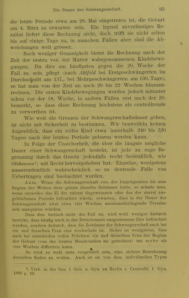 die' letzte Periode etwa am 28. Mai eingetreten ist, die Geburt am 4. ll&rz zu erwarten sein. Ein irgend zuverlassiges Re- siiltat liefert diese Recliming nicht, doch trifft sie nicht selten bis aiif einige Tage zu, in manclien Fallen aber sind die Ab- weichungen weit grosser. Noch weniger Genauigkeit bietet die Rechnung nach der Zeit der ersten von der Mutter wahrgenommenen Kindsbewe- gungen. Da dies am haufigsten gegen die 20. Woclie der Fall zu sein pflegt (nach Ahlfeld bei Erstgeschwangerten iin Durchsc^nitt am 137., bei Melirgescliwangerten am 130. Tage), so hat man von der Zeit an noch 20 bis 22 Wochen hinzuzu- rechnen. Die ersten Kindsbewegungen werden jedoch mitunter schon vor der 18. Woche, in andern Fallen erst nach der 20. bemerkt, so dass diese Rechnung hochstens als controlirende zu verwerthen ist. Wie weit die Grenzen der Schwangerschaftsdauer gehen, ist nicht mit Sicherheit zu bestimmen. Wir bezweifeln keinen Augenblick, dass ein reifes Kind etwa innerhalb 240 bis 320 Tagen nach der letzten Periode geboren werden kann. In Folge der Unsicherheit, die iiber die langste mogUche Dauer einer Schwangerschaft besteht, ist jede zu enge Be- grenzung durch das Gesetz jedenfalls recht bedenkhch, Avie Olshausen^) mit Recht hervorgehoben hat. Einzelne, wenigstens ausserordentlich wahrscheinlich so zu deutende Falle von Uebertragen sind beobachtet worden. Anm. Wenn die Schwangerschaft von der Inipragnation bis ziim Beginn dor Wehen stets genan dieselbe Zeitdaner hiltte, so miisste man, wenn entweder das Ei der znletzt dagewesenen oder das der znerst aus- gebHebenen Periode befruchtet wiirde, erwarten, dass in der Daner der Schwangerschaft zwei etwa vier Wochen auseinanderliegende Termine sich marqniren wiirden. Dass dies factisch nicht der Fall ist, wird wohl weniger dadurch bewirkt, dass haufig anch in der Zwischenzeit ausgestossene Eier befruchtet werden, sondern dadurch, dass die Zeitdauer der Schwangerschaft auch bei ein und derselben Frau eine wechselnde ist. Sicher ist wenigstens, dass auch bei entschieden reifen Friichten ein und derselben Frau der Bcgimi der Geburt (von der letzten Menstruation an gerechnet) um mehr als vier Wochen differiren kann. ^ So wird es wohl stets vergcblich sein, eine sichere Berechnimg derselben finden zu wollen. Auch ist sie von dem individuellen Typus 1) Verb, in der Ges. f. Geb. u. Gvn. zu Berlin s. Centralbl. f. Gyu. 1889 p. 10.