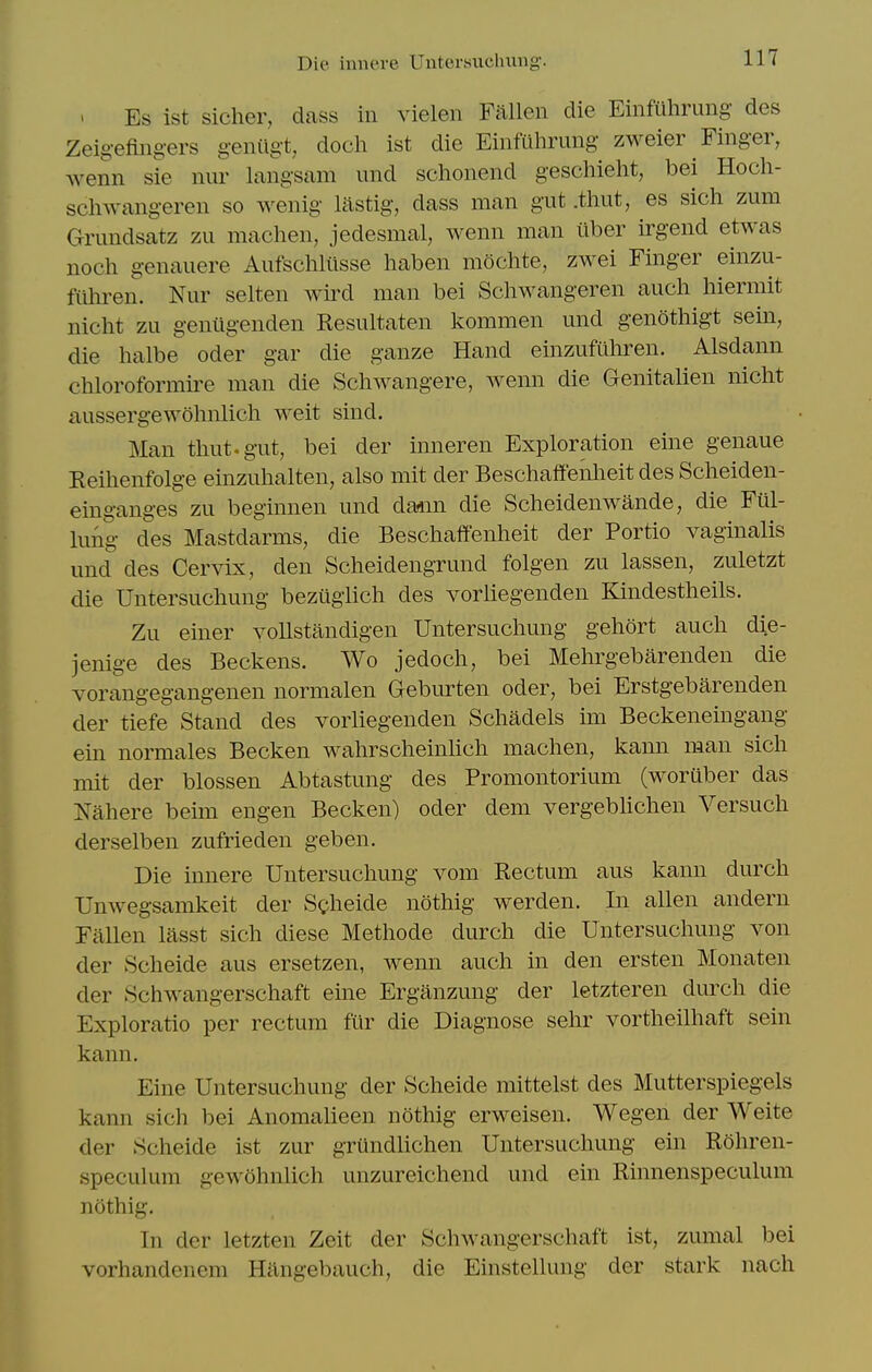 Die inncre Uuteivsucluiiig. ' Es ist sicher, dass in vielen Fallen die Einfuhrung des Zeig-efing-ers genilgt, doch ist die Einfiihrung zweier Finger, wenn sie niir langsam und schonend geschieht, bei Hoch- schwangeren so wenig lastig, dass man gut .thut, es sich zum Gnmdsatz zu machen, jedesmal, wenn man ilber irgend etwas noch genauere Aufschliisse haben mochte, zwei Finger einzu- fiihren. Nur selten wird man bei Schwangeren aucli hiermit nicht zu geniigenden Resultaten kommen und genothigt sein, die halbe oder gar die ganze Hand einzufilhren. Alsdann chloroformire man die Schwangere, wenn die Genitalien nicht aussergewolmlich weit sind. Man thut. gut, bei der inneren Exploration eine genaue Reihenfolge einzuhalten, also mit der Beschaffenheit des Scheiden- einganges zu beginnen und dann die Scheidenwande, die Fiil- lung des Mastdarms, die Beschaffenheit der Portio vaginalis und des Cervix, den Scheidengrund folgen zu lassen, zuletzt die Untersuchung beziigUch des vorliegenden Kindestheils. Zu einer vollstandigen Untersuchung gehort auch die- jenige des Beckens. Wo jedoch, bei Mehrgebarenden die vorangegangenen normalen Geburten oder, bei Erstgebarenden der tiefe Stand des vorliegenden Schadels im Beckeneingang ein normales Becken wahrscheinUch machen, kann man sich mit der blossen Abtastung des Promontorium (woruber das Nahere bemi engen Becken) oder dem vergebhchen Versuch derselben zufrieden geben. Die innere Untersuchung vom Rectum aus kann durch Unwegsamkeit der Sgheide nothig werden. In alien andern Fallen lasst sich diese Methode durch die Untersuchung von der Scheide aus ersetzen, wenn auch in den ersten Monaten der Schwangerschaft eine Erganzung der letzteren durch die Exploratio per rectum fur die Diagnose sehr vortheilhaft sein kann. Eine Untersuchung der Scheide mittelst des Mutterspiegels kann sich bei Anomalieen nothig erweisen. Wegen der Weite der Scheide ist zur griindlichen Untersuchung ein ROhren- speculum gewohnlich unzureichend und ein Rinnenspeculum nothig. In der letzten Zeit der Schwangerschaft ist, zumal bei vorhandenem Hilngebauch, die Einstellung der stark nach