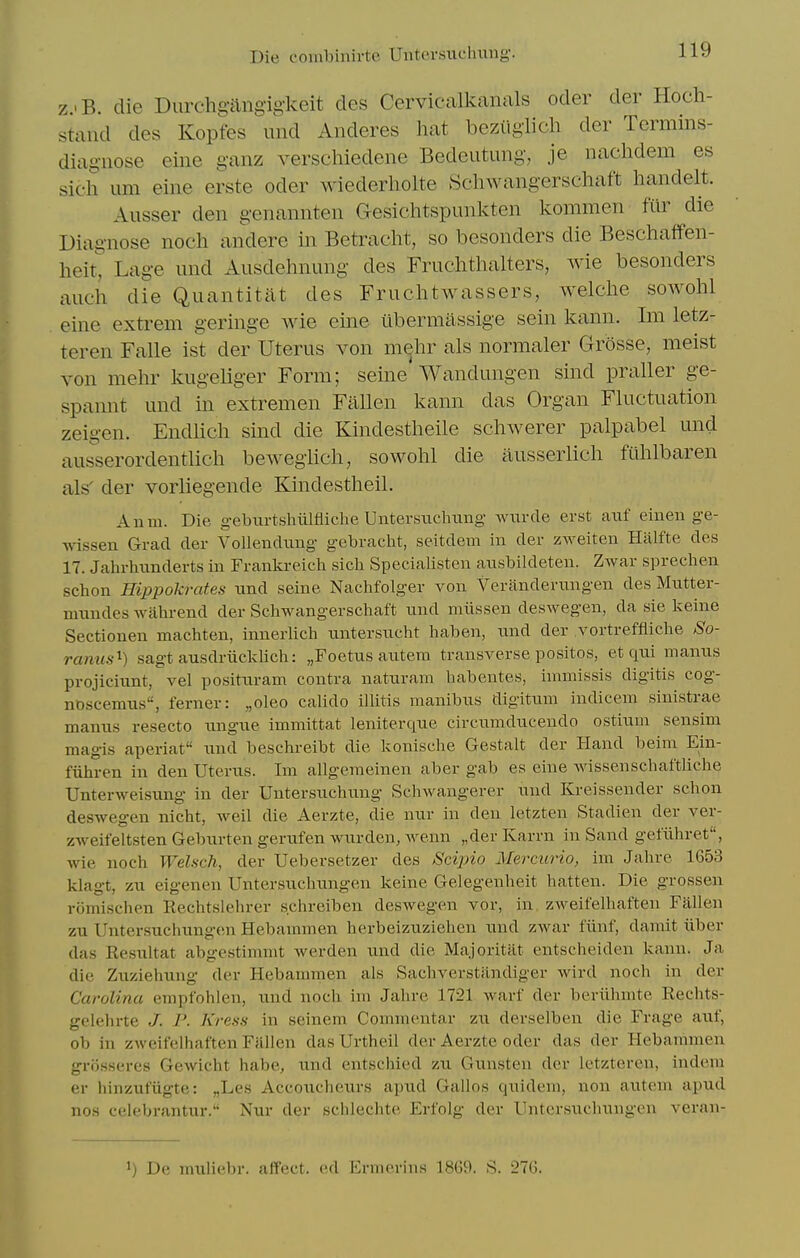 zjB. die Durchg-angigkeit cles Cervicalkanals oder der Hoch- stand des Kopfes und Anderes hat beziiglich der Termins- diagiiose eine ganz verschiedene Bedeutung, je nachdem es sich urn eine erste oder wiederholte Schwangersehaft handelt. Ausser den genannten Gesichtspunkten kommen filr die Diagnose nocli andere in Betracht, so besonders die Beschaffen- lieit^ Lage und Ausdelniung des Fruchthalters, wie besonders auch die Quantitat des Fruchtwassers, welclie sowohl eine extrem geringe wie eine ilbermassige sein kann. Im letz- teren Falle ist der Uterus von mehr als normaler Grosse, meist von mehr Imgeliger Form; seine'Wandungen sind praller ge- spannt und in extremen Fallen kann das Organ Fluctuation zeigen. Endlich sind die Kindestheile schwerer palpabel und ausserordentlich bewegiich, sowohl die ausserlich ftihlbaren als' der vorliegende Kindestheil. An 111. Die geburtshiilfiiche Untersncliuug Aviirde erst aiif eiiieii ge- Avissen Grad der Vollendung gebracht, seitdem in der zAveiten Halfte des 17. Jahrhnnderts in Fraiikreich sicli Specialisten aiisbildeteu. Zwar sprechen schon Hippokrates iind seine Naclifolger von Veranderungen des Mutter- mnndes walirend der Schwangerscliaft und miissen deswegen, da sie keine Sectionen machten, innerlicli nntersuclit haben, und der vortreffiiche So- ramis^) sagt ausdriicklich: „Foetus autem transverse positos, et qui manus projiciunt, vel posituram contra naturani habentes, iinmissis digitis cog- nbscemu.s, ferner: „oleo calido illitis manibus digitum indicem sinistrae manus resecto ungue imniittat leiiiterque circumducendo ostium sensim magis aperiat und beschreibt die konisdie Gestalt der Hand beim Ein- fiihren in den Uterus. Im allgeraeinen aber gab es eine wissenschaftliche Unterweisung in der Uutersuchung Scliwangercr und Kreissender schon deswegen nicht, weil die Aerzte, die nur in den letzten Stadien der ver- zweit'eltsten Geburten gerufen wurden, wenn „der Karrn in Sand gefiihret, wie noch WeUch, der Uebersetzer des Sciino Mercurio, im Jahre 1653 klagt, zu eigenen Untersuchungen keine Gelegenheit batten. Die grossen riimischen Rechtslehrer s.chreiben deswegen vor, in zAveifelliaften Fallen zu Untersuchungen Hebamnien herbeizuziehen und zwar fiinf, damit iiber das Resultat abgestimmt werden und die Majoritat entscheiden kann. Ja die Zuziehung der Hebanmien als Sachverstandiger Avird noch in der Carolina empfohlen, und noch im Jahre 1721 Avarf der beriihinte Rechts- gclehrte J. P. Kress in seinem Commentar zu derselben die Frage auf, ob in zweifelhaften Fallen das Urtheil der Aerzte oder das der Hebanimen grijssercs GcAvicht habe, und cntschied zu Gunsten der letzteren, indem er hinzutugte: „Les Accoucheurs apud Gallos quidem, non autem apud nos celebrantur. Nuv der schleclite Erfolg der Untersuchungen veran- 1) De muliebr. affect, ed Ermerins 1869. S. 276.