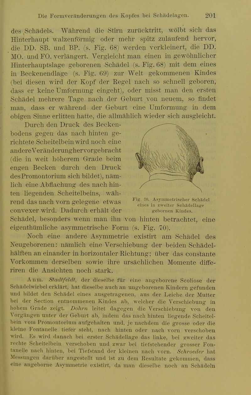 des ,Schadels. Wiihrend die Stirn zuriicktritt, wolbt sich das Hinterhaupt AvalzenfOrmig oder mehr spitz zulaufend hervor, die DD. SB. und BP. (s. Fig. 68) werdeii verkleiiiert, die DD. MO. und FO. verlang-ert. Verg'leiclit man einen in gewohnliclier Hinterhauptslage geborenen Scliadel (s. Fig. 68) mit dem eines in Beckenendlage (s. Fig. 69) zur Welt gekommenen Kindes (bei diesen wird der Kopf der Kegel nach so schnell geboren, dass er keine Umformimg eingeht), oder misst man den ersten Schadel mehrere Tage nach der Geburt von neuem, so findet man, dass er wahrend der Geburt eine Umformung in dem obigen Sinne erlitten hatte^ die allmahlich wieder sich ausgleicht. Durch den Druck des Becken- bodens gegen das nach hinten ge- richtete Scheitelbein wird noch eine audereVeranderunghervorgebracht (die in weit hoherem Grade beim engen Becken durch den Druck desPromontorium sich bildet), nam- lich eine Abflachung des nach hin- ten liegenden Scheitelbeins, wah- rend das nach vorn gelegene etwas convexer wird. Dadurch erhalt der Schadel, besonders wenn man ihn von hinten betrachtet, eine eigenthimiliche asymmetrische Form (s. Fig. 70). Noch eine andere Asymmetric existirt am Schadel des Neugeborenen: namlich eine Verschiebung der beiden Schadel- halften an einander in horizontaler Richtung; iiber das constante Vorkommen derselben sowie ihre ursachlichen Momente diffe- riren die Ansichten noch stark. Anm. Stadtfeldt, der dieselbe fiir eine angeborene Scoliose der Scliadelwirbel erklart, hat dieselbe aiich an tingeborenen Kindern gefunden iind bildet den Schadel eines ansgetragenen, aus der Leiche der Mutter bei der Section entnommenen Kindes ab, welcher die Verschiebung in hohem Grade zeigt. Dohrn leitet dagegen die Verschiebung von den Vorgfingen unter der Geburt ab, indeui das nach hinten liegende Scheitel- bein vom Promontorium aufgehalten und, je nachdem die grosse oder die kleine Fontanelle tiefer steht, nach hinten oder nach vorn verschobeu wird. Ks wird danach bei erster Schadella,ge das linke, bei zweiter das rcchte Scheitelbein verschoben und zwar bei tiefstehender grosser Fon- tanelle nach hinten, bei Tiefstand der kleinen nach vorn. Schroeder hat Messungen dariiber angestellt und ist zu dem Resultate gekomnien, dass eine angeborne Asymmetrie existirt, da man dieselbe noch an Schjidehi Fig. 70. Asyaimetrisclier Scliiidel eines in zvreiter Scliadellage g-ebornen Kiudes.