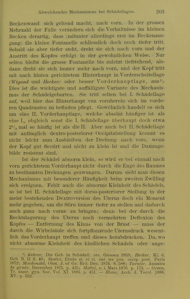 Bec^enwand sich g-eltend macht, nach vorn. In der grossen iMehrzahl der Fftlle veriindern sich die Verhaltnisse im kleinen Beckeu derartig, dass (mitunter allerdings erst im Beckenaus- gang-) die kleine Fontanelle schliesslicli doch noch tiefer tritt. Sobald sie aber tiefer steht, dreht sie sich nach vorn iind der Austritt des Kopfes erfolgt in der gewohnlichen Weise. Nur selten bleibt die grosse Fontanelle bis zuletzt tiefstehend, als- dann dreht sie sich unmer mehr nach vorn, und der Kopf tritt mit nach hinten gerichtetem Hinterhaupt in Vorderscheitellage (Wigand und Hecher) oder besser Vorderhauptlage, aus^). Dies ist die wichtigste und autfalligste Variante des Mechanis- mus der Schadelgeburten. Sie tritt selten bei I. Schadellage auf, well hier das Hinterhaupt von vornherein sich im vorde- ren Quadranten zu befinden pliegt. Gewohnlich handelt es sich um eine II. Vorderhauptlage, welche absolut hautiger ist als eine I., obgieich sonst die I. Schadellage ilberhaupt doch etwa 2V2 nial so haufig ist als die II. Aber audi bei II. Schadellage mit anfangiich dextro-posteriorer Occipitalstellung koramt es nicht leicht zum Ausbleiben der Drehung nach vorn, wenn der Kopf gut flectirt und nicht zu klein ist und die Dammge- bilde resistent sind. Ist der Schadel abnorm klein, so wird er bei einmal nach vorn gerichtetem Vorderhaupt nicht durch die Enge des Raumes zu bestimmten Drehungen gezwungen. Darum sieht man diesen Mechanismus mit besonderer Haufigkeit beim zweiten Zwilling sich ereignen. Fehlt auch die abnorme Kleinheit des Schadels, so ist bei II. Schadellage mit dorso-posteriorer Stellung in der meist bestehenden Dextroversion des Uterus doch ein Moment mehr gegeben, um die Stirn immer tiefer zu stellen und dadurch auch ganz nach vorne zu bringen; denn bei der durch die Rechtslagerung des Uterus noch vermehrten Deflexion des Kopfes — Entfernung des Kinns von der Brust — muss der durch die Wirbelsaule sich fortpflanzende Uterusdruck Avesent- lich das Vorderhaupt treffen und dieses herabdriicken. Da, wo nicht abnorme Kleinheit des kindlichen Schadels oder unge- 1) Kehrer, Die Geb. in Schfidell. etc. Giessen 1859; Heeker, Kl. d. Geb. B. II S. 40; Sentex, Etude st. et cl. sixr les pos. occip. post. Paris 1872; Macdrmald, Ob.st. J. of Gr. Brit. Dee. 1874. S. 588; Tarmer, Annales de frynee. December 1875. p. 435; Mattei, e. i. Mars 1876. p. 173. — Green, Tr. anier. gyn. Soc. Vol. XI. 188G. p. 451. — Blanc, Arch. d. Tocol. 1888. XV. p. 552.