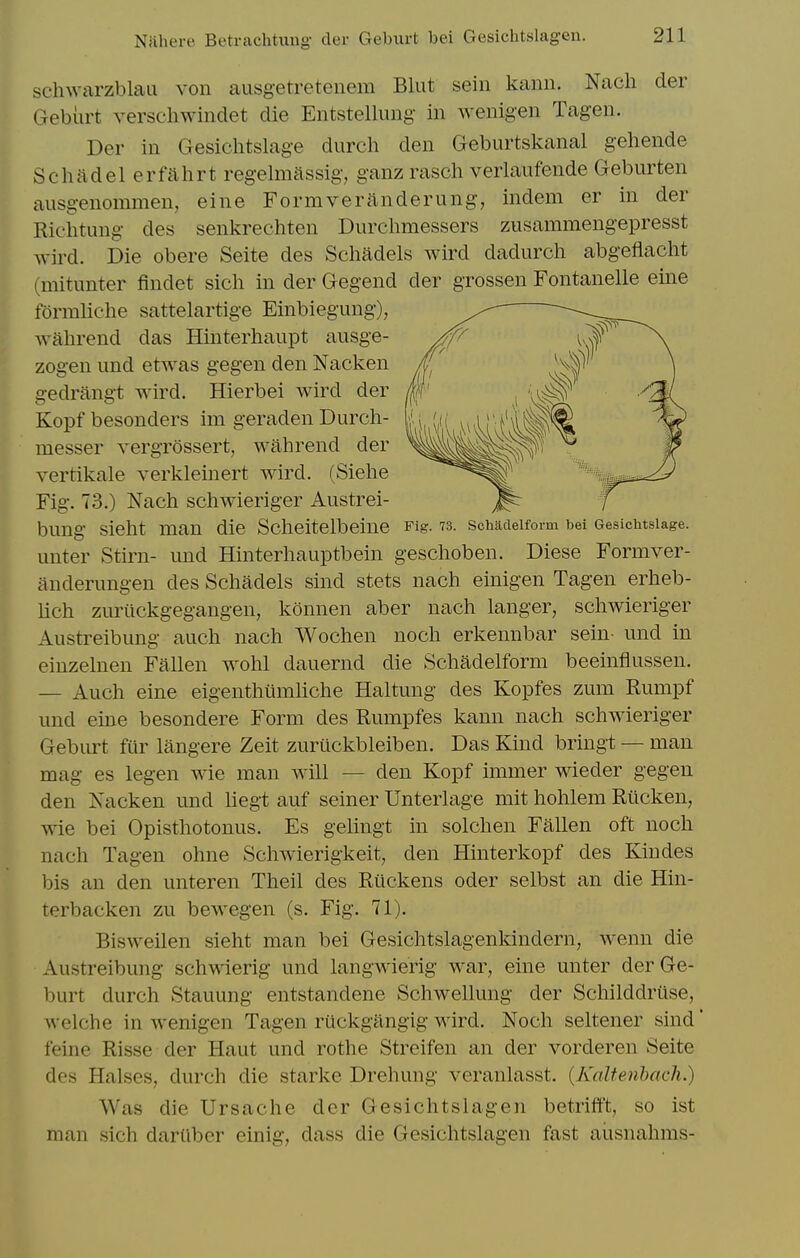 schwarzblaa von ausgetretenem Blut sein kann. Nacli der Geburt verscliwindet die Entstellung in wenigen Tag-en. Der in Gesichtslage durch den Geburtskanal gehende Scluldel erfahrt regelmassig, ganz rascli verlaufende Geburten aiisgenommen, eine Formveranderung, indem er in der Richtimg des senkrechten Durclimessers zusammengepresst wird. Die obere Seite des Schadels wird dadurcli abgeflacht (mitunter findet sich in der Gegend der grossen Fontanelle eine formliehe sattelartige Einbiegung), wahrend das Hinterhaupt ausge- zogen und etwas gegen den Nacken gedrangt wird. Hierbei wird der Kopf besonders im geraden Durch- messer vergrossert, wahrend der vertikale verkleinert wird. (Siehe Fig. 73.) Nach schwieriger Austrei- bung sieht man die Scheitelbeine Fig. 73. schacieiform bei Gesichtslage. unter Stirn- und Hinterhauptbein geschoben. Diese Formver- anderungen des Schadels sind stets nach einigen Tagen erheb- lich zuriickgegangen, konnen aber nach langer, schwieriger Austreibung auch nach Wochen noch erkennbar sein- und in einzelnen Fallen wohl dauernd die Schadelform beeinfiussen. — Auch eine eigenthtimliche Haltung des Kopfes zum Rumpf und eine besondere Form des Rumpfes kann nach schwieriger Geburt fur langere Zeit zuriickbleiben. Das Kind bringt — man mag es legen wie man will — den Kopf immer wieder gegen den Nacken und liegt auf seiner Unterlage mit hohlem Rticken, wie bei Opisthotonus. Es gelingt in solchen Fallen oft noch nach Tagen ohne Schwierigkeit, den Hinterkopf des Kin des bis an den unteren Theil des Riickens oder selbst an die Hin- terbacken zu bewegen (s. Fig. 71). Bisweilen sieht man bei Gesichtslagenkindern, wenn die Austreibung schwierig und langwierig war, eine unter der Ge- burt durch Stauung entstandene Schwellung der Schilddruse, welche in wenigen Tagen ruckgiingig wird. Noch seltener sind' feine Risse der Haut und rothe Streifen an der vorderen Seite des Halses, durch die starke Drehung veranlasst. {Kaltenhach.) Was die Ursache der Gesichtslagen betrifft, so ist man sich darilber einig, dass die Gesichtslagen fast aiisnahms-