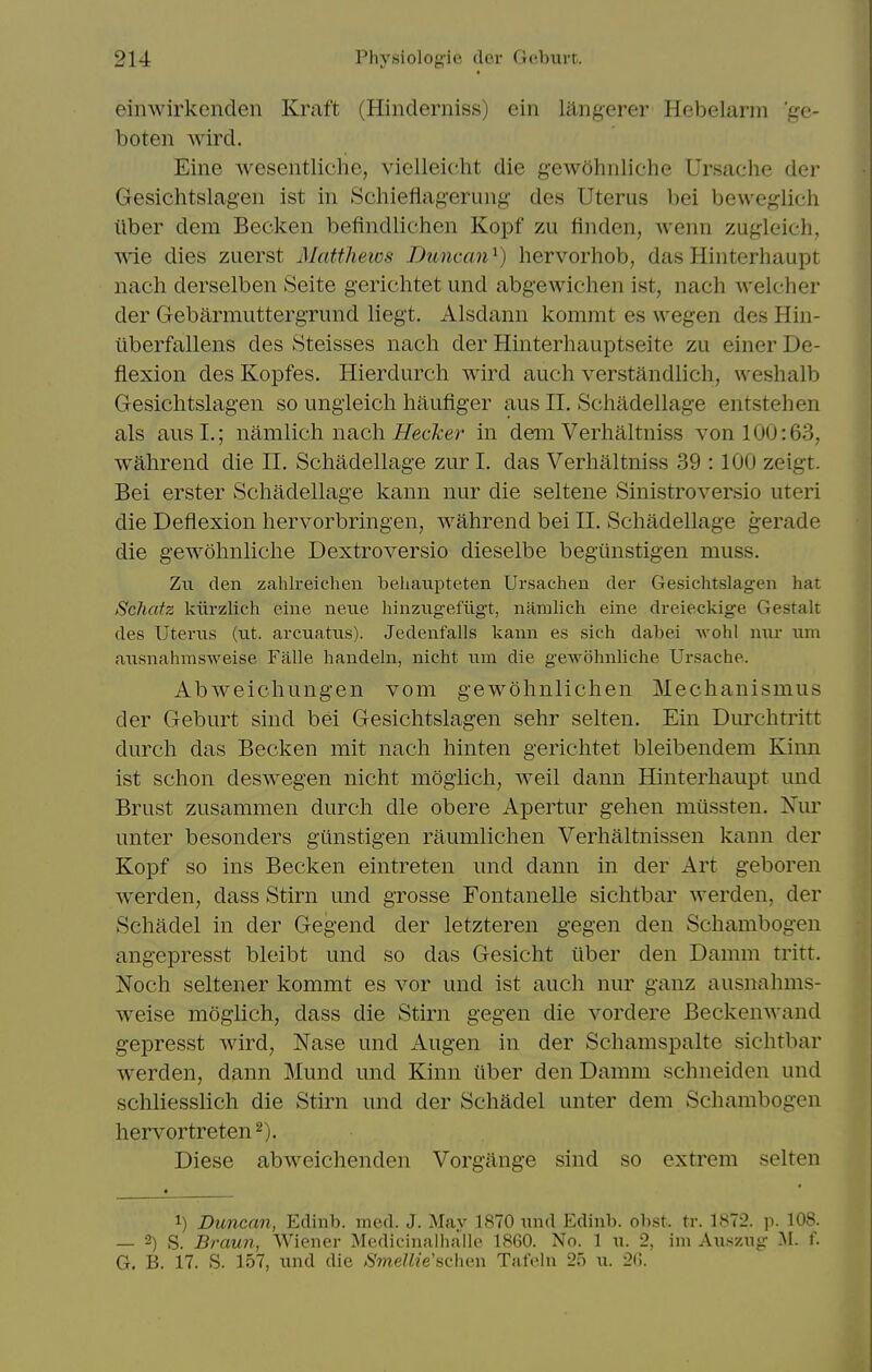 einwirkenden Kraft (Hinderniss) ein langerer Hebelarm 'ge- boten Avird. Eine Avesentliche, vielleicht die gcwohnliche Ursache der Gesichtslagen ist in Schieflagerung de.s Uterus bei beweglich iiber dem Becken befindlichen Kopf zii finden, Avenn zugleich, Avie dies zuerst Matthews Duncan^) lierAwhob, das Hinterhaupt nach derselben Seite gerichtet und abgeA\ichen ist, naeli Avelcher der Gebarmuttergrund liegt, Alsdann komrat es wegen des Hin- iiberfallens des Steisses nach der Hinterhauptseite zu einer De- flexion des Kopfes, Hierdurch Avird auch A^erstandlich, weshalb Gesichtslagen so ungieich haufiger aus II. Scliadellage entstehen als aus I.; namiich nach Hecker in dem Verhaltniss A^on 100:63, Avahrend die II. Schadellage zur I. das Verhaltniss 39 :100 zeigt. Bei erster Schadellage kann nur die seltene SinistroA'^ersio uteri die Deflexion hervorbringen, AA^ahrend bei II. Schadellage gerade die geAv^ohnliche Dextroversio dieselbe begiinstigen muss. Zn den zahlreichen behaupteten Ursachen der Gesichtslagen hat Schatz kiirzlich eine neiie hinzngefiigt, namiich eine dreieckige Gestalt des Uterus (ut. arcuatns). Jedenf'alls kann es sich dabei wohl nur nm ansnahmsweise Falle handeln, nicht iim die gewohnliche Ursache. AbAveichungen vom geAvohnlichen Mechanismus der Geburt sind bei Gesichtslagen sehr selten. Ein Durchtritt durch das Becken mit nach hinten gerichtet bleibendem Kinn ist schon desAA^egen nicht moglich, Aveil dann Hinterhaupt und Brust zusammen durch die obere Apertur gehen miissten. Isau unter besonders gtinstigen raumlichen Verhaltnissen kann der Kopf so ins Becken eintreten und dann in der Art geboren Averden, dass Stirn und grosse Fontanelle sichtbar Averden, der Schadel in der Gegend der letzteren gegen den Schambogen angepresst bleibt und so das Gesicht iiber den Damm tritt. Noch seltener kommt es vor und ist auch nur ganz ausnahms- Aveise mdglich, dass die Stirn gegen die A^ordere BeckenAA-and gepresst Avird, Nase und Augen in der Schamspalte sichtbar Averden, dann Mund und Kinn liber den Damm schneiden und schliesslich die Stirn und der Schadel unter dem Schambogen hervortreten^). Diese abAA^eichenden Vorgange sind so extrem selten 1) Duncan, Edinb. med. J. May 1870 nnd Edinb. obst. tr. 1872. ]i. 108. — 2) S. Braun, Wiener Medicinalhaile 1860. No. 1 w. 2, ini Au.szug M. f. G. B. 17. S. 157, imd die 6'meMze'schcn Tafeln 25 u. 20.