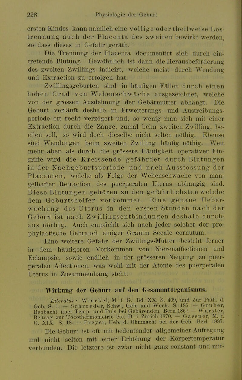 ersten Kindes kann iiamlicli eine vollig-e oder theilM'^eise Los- trennung- audi der Placenta des zweiten bewirkt werden, so dass dieses in Gefalir gerilth. Die Trennung der Placenta documentirt sich durch ein- tretende Blutung-. Gewohnlich ist dann die Herausbeforderung des zweiten Zwillings indicirt, welche meist durch Wendung und Extraction zu erfolgen hat. Zwilling'sgeburten sind in haufigen Fallen durch einen hohen Grad von Wehenschwache ausgezeichnet, welche von der grossen Ausdehnung der Gebarmutter abhangt. Die Geburt verlauft deshalb in Erweiterungs- und Austreibungs- periode oft recht verzogert und, so wenig man sich mit einer Extraction durch die Zange, zumal beim zweiten Zwilling, be- eilen soil, so wird doch dieselbe nicht selten nothig. Ebenso sind Wendungen beim zweiten Zwilling haufig nothig. Weit mehr aber als durch die grossere Haufigkeit operativer Ein- griffe wird die Kreissende gefahrdet durch Blutungen in der Nachgeburtsperiode und nach Ausstossung der Placenten, welche als Folge der Wehenschwache von man- gelhafter Retraction des puerperalen Uterus abhaugig sind. Diese Blutungen gehoren zu den gefahrlichsten welche dem Geburtshelfer vorkommen. Eine genaue Ueber- wachung des Uterus in den ersten Stunden nach der Geburt ist nach Zwillingsentbindungen deshalb durch- aus nothig. Auch empfiehlt sich nach jeder soldier der pro- phylactische Gebrauch einiger Gramni Secale coriiutum. Eine weitere Gefahr der Zwillings-Mutter besteht ferner in dem haufigeren Vorkommen von Nierenaflfectionen und Eclampsie, sowie endhch in der grosseren Neigung zu puer- peralen Affectionen, was wohl mit der Atonie des puerperalen Uterus in Zusammenhang steht. Wirkuiig der Geburt auf den Gesammtorgaiiisiiius. Literatur: Winckel, M. f. G. Bd. XX. S. 409, luid Zur Path. d. Geb. S. 1. — Schroeder, Schw., Geb. und Woch. S. 185. — Gruber, Beobacht. iiber Temp, und Puis bei Gebiirenden. Bern 1867. — Wurster, Beitrag zur Tocothcrmometrie etc. D. i. Zurich 1870. — Gassner, M. f. G. XIX. S. 18. — Freyer, Ueb. d. Ohnmacht bei der Geb. Berl. 1887. Die Geburt ist oft mit bedeutender allgemeiner Aufregung und nicht selten mit einer Erhohung der .Korpertemperatur verbunden. Die letztere ist zwar nicht ganz constant und mit-