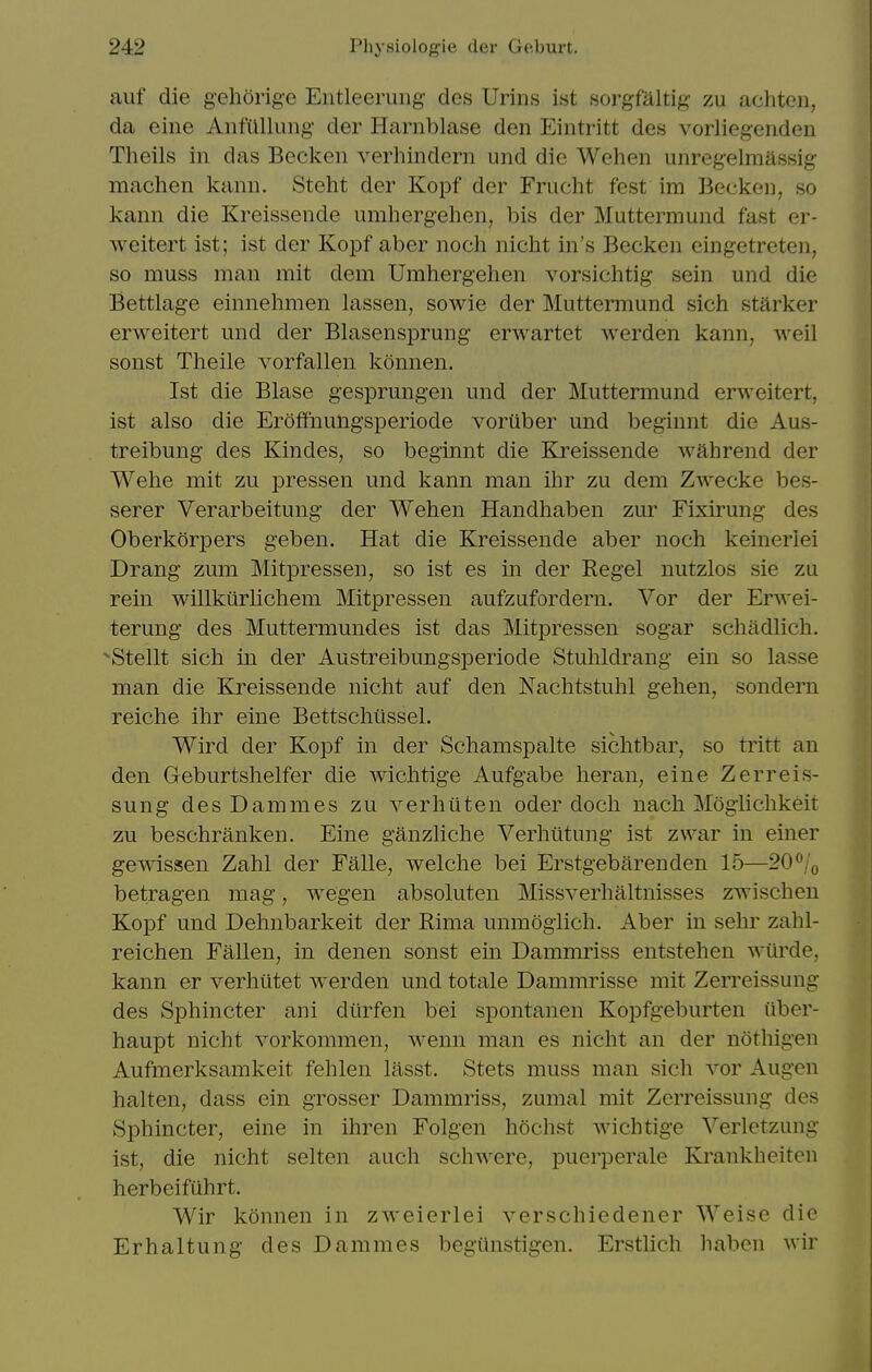 auf die gehorige Eiitleeruiig des Urins ist sorgfaltig zu achten, da eine Anfilllung der Harnblase den Eintritt des voiiiegenden Theils in das Becken verhindern und die Wehen unregelmassig machen kann. Steht der Kopf der Frucht fest im Beckon, so kann die Kreissende umhergehen, bis der Muttermund fast er- weitert ist; ist der Kopf aber noch nicht in's Becken eingetreten, so muss man mit dem Umhergehen vorsichtig sein und die Bettlage einnehmen lassen, sowie der Muttermund sich starker erweitert und der Blasensprung erwartet werden kann, Aveil sonst Theile vorfallen konnen. Ist die Blase gesprungen und der Muttermund erweitert, ist also die Eroffnungsperiode voriiber und beginnt die Aus- treibung des Kindes, so beginnt die Kreissende wahrend der Wehe mit zu pressen und kann man ihr zu dem Zwecke bes- serer Verarbeitung der Wehen Handhaben zur Fixirung des Oberkorpers geben. Hat die Kreissende aber noch keinerlei Drang zum Mitpressen, so ist es in der Kegel nutzlos sie zu rein willkurlichem Mitpressen aufzufordern. Vor der Erwei- terung des Muttermundes ist das Mitpressen sogar schadlich. Stellt sich in der Austreibungsperiode Stuhldrang ein so lasse man die Kreissende nicht auf den Nachtstuhl gehen, sondern reiche ihr eine Bettschtlssel. Wird der Kopf in der Schamspalte sichtbar, so tritt an den Geburtshelfer die wichtige Aufgabe heran, eine Zerreis- sung desDammes zu verhuten oder doch nach Moglichkeit zu beschranken. Eine ganzliche Verhiitung- ist zwar in einer gewissen Zahl der Falle, welche bei Erstgebarenden 15—20/(, betragen mag, wegen absoluten Missverhaltnisses zwischen Kopf und Dehnbarkeit der Rima unmogiich. Aber in sehr zahl- reichen Fallen, in denen sonst ein Dammriss entstehen -svilrde, kann er verhiltet werden und totale Dammrisse mit Zerreissung des Sphincter ani dtirfen bei spontanen Kopfgeburten iiber- haupt nicht vorkommen, wenn man es nicht an der nothigen Aufmerksamkeit fehlen lasst. Stets muss man sich vor Augen halten, dass ein grosser Dammriss, zumal mit Zerreissung des vSphincter, eine in ihren Folgen hochst wichtige Verletzung ist, die nicht selten auch schwere, puerperale Krankheitcn herbeifuhrt. Wir konnen in zweierlei verschiedener Weise die Erhaltung des Dammes begiinstigen. Erstlich liaben wir