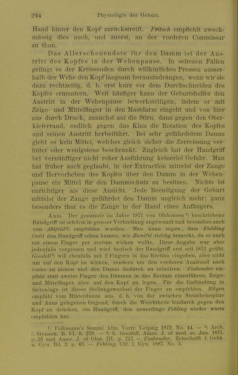 Hand hinter den Koi^f zurilckstreift. Fritscfi empfielilt zweek- mHssig dies aiieh, und ziierst, an dcr vorderen Commissur zii thim. Das Allcrschonendste fiir den Damm ist der Aus- tritt des Kopfes in der Wehenpause. In seltenen Fallen gelingt es der Kreissenden durch willkiirliches Pressen ausser- halb der Wehe den Kopf langsam herauszudritngen, wenn wir sie dazu rechtzeitig, d. h. erst kurz vor dem Durchschneiden des Kopfes ermuntern. Weit haufiger kann der Gehurtshelfer den Austritt in der Wehenpause bewerkstelligen, indem er mit Zeige- und Mittelfinger in den Mastdarm eingeht und von hier aus durch Druck, zunachst auf die Stirn, dann gegen den Ober- kieferrand, endlich gegen das Kinn die Rotation des Kopfes und seinen Austritt herbeifiihrt. Bei sehr gefahrdetem Damm giebt es kein Mittel, welches gieich sicher die Zerreissung A^er- htitet Oder wenigstens beschrankt. Zugieich hat der Handgiiff bei A^erniinftiger nicht roher Ausfiihrung keinerlei Gefahr. Man hat friiher auch gegiaubt, in der Extraction mittelst der Zange und Hervorheben des Kopfes iiber den Damm in der Wehen- pause ein Mittel fur den Dammschutz zu besitzen. Nichts ist unrichtiger als diese Ansicht. Jede Beendigung der Geburt mittelst der Zange gefahrdet den Damm ungieich mehr; ganz besonders thut es die Zange in der Hand eines Anfangers. Anm. Der genannte im Jahre 1871 von Olshausen'^) beschriebene Handgriff ist settdem in grosser Verbreitnng angewandt nnd besonders anch von Ahlfekl^) empfohlen worden. Man kann sagen, dass Fielding Oulcl den Handgriif schon kannte, wie Ziceifel riehtig bemerkt, da er auch mit einem Finger per rectum wirken woUte. Diese Angabe war aber jedenfalls vergessen und wird factisch der Handgriff erst seit 1872 geiibt. Goodell^) will ebenfalls mit 2 Fingern in das Rectum cingehen, aber nicht um auf den Kopf zu wirken, sondern um den vorderen Analrand nacli vorne zu ziehen nnd den Damm dadurch zu relaxiren. Fashendei' em- pfahl statt zweier Finger den Daumen in das Rectum einzufiihreu, Zeige- und Mittelfinger aber auf den Kopf zu legen. Fiir die Entbindung in Seitenlage ist dieser Stellungswechsel der Finger zu empfehlen. Bitgen empfahl vom Hinterdamm aus, d. h. von der zwischen Steissbeinspitze nnd Anus gelegenen Gegend, durch die Weichtheile hindurch gegen den Kopf zu driicken, ein Handgriff, den neuerdings Fehling wieder warm empfohlen hat. 1) Volkmann'N Samml. klin. Vortr. Leipzig 1872. No. 44. — -) Arch. 1 Gvnaek. B, VI. S. 279. — ^) S. Goodell, Amer. J. of med. sc. Jan. 1871. ]). 53 und Amer. J. of Obst. III. p. 717. — Fanbender, Zeitschrift f. Gebh u. Gvu. Bd. 2. p. 43. — Fehling, Cbl. f. Gvn. 1887. No. 5.
