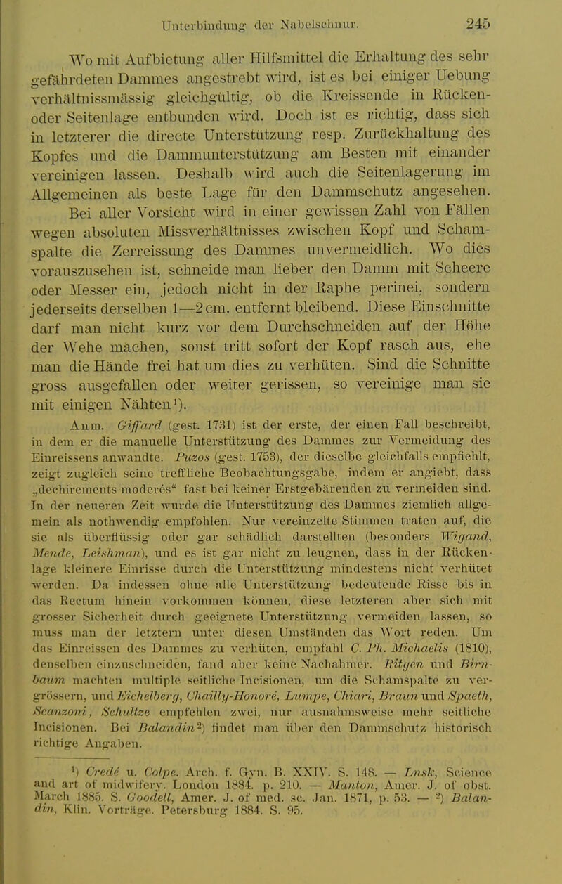 Wo mit Auf bietung- aller Hilfsmittcl die Erhaltuiig des sehr gemiirdeten Dammes angestrebt wird, ist es bei einiger Uebung verhaltnissmtissig gleicligiiltig, ob die Kreissende in Riicken- oder Seitenlage entbunden wird. Docli ist es riclitig, dass sich in letzterer die dii'ecte Unterstntzung resp. Zuruckhaltuug des Kopfes und die Dammunterstiltzung am Besten mit einander vereinigen lassen. Deshalb wird audi die Seitenlagerung im Allgemeiuen als beste Lage fur den Dammscliutz angesehen. Bei aller Vorsicht wird in einer gewissen Zahl von Fallen wegen absoluten Missveiiialtnisses zwisclien Kopf und Scham- spalte die Zerreissung des Dammes unvermeidlicli. Wo dies Yorauszusehen ist, sclmeide man lieber den Damm mit Scheere Oder Messer ein, jedocli nicht in der Raphe perinei, sondern jederseits derselben 1—2cm. entfernt bleibend. Diese Einschnitte darf man nicht kurz vor dem Durchschneiden auf der Hohe der Wehe machen, sonst tritt sofort der Kopf rasch aus, ehe man die Hande frei hat um dies zu verhiiten. Sind die Schnitte gross ausgefallen oder welter gerissen, so vereinige man sie mit einigen Nahten'). Anm. Giffard (gest. 1731) ist der erste, der eiiieu Fall beschreibt, in dem er die manuelle Unterstiitzung des Dammes zur Vermeiduiig des Einreissens anwandte. Puzos (gest. 1753), der dieselbe gleichfalls empfiehit, zeigt ziigleich seine treft'liche Beobachtnngsgabe, indem er angiebt, dass „deohirements moderes fast bei Iceiner Erstgebarenden zii vermeiden sind. In der neueren Zeit wurde die Unterstiitzung des Dammes ziemlich allge- mein als nothwendig empfohlen. Nur vereinzelte Stimmen traten auf, die sie als iiberfliissig oder gar schadlich darstellten (besonders Wigand, Mende, Leishman), nnd es ist gar nicht zn lexignen, dass in der Riicken- lage kleinere Einrisse durcli die Unterstiitzung mindestens nicht verhiitet werden. Da inde.ssen ohne alle Unterstiitzung bedeutende Risse bis in das Rectum liinein vorkonnnen konnen, diese letzteren aber sich mit gTOSser Sicherheit durch geeignete Unterstiitzung vermeiden lassen, so muss man der letzteru unter diesen Umstanden das Wort reden. Um das Einreissen des Dammes zu verhiiten, empfahl C. Ph. Michaelis (1810), denselben einzusclmeiden, fand aber keine Nachalniier. Ititgen und Birn- haum machten multiple seitliche Incisionen, um die Schamsjjalte zu ver- grossern, \xn(\.FAchelberf), Chailly-Honore, Lumjye, Chiari, Braun'vm.A Spaeth, Scanzoni, Schultze empfehlen zwei, nur ausnahmsweise mehr seitliche Incisionen. Bei Balandin-) iindet man iiber den Dammschutz historisch richtige Augabeu. ') Credd u. Colpe. Arch. f. Gyn. B. XXI\'. S. 148. — Lmk, Science and art of midwifery. London 1884. j). 210. — Manton, Amer. J. of obst. March 1885. S. Goodell, Amer. J. of med. sc. Jan. 1871, p. 53. — '-) Balan- din, Klin. Vortrilffc. Petersburg 1884. S. 95.