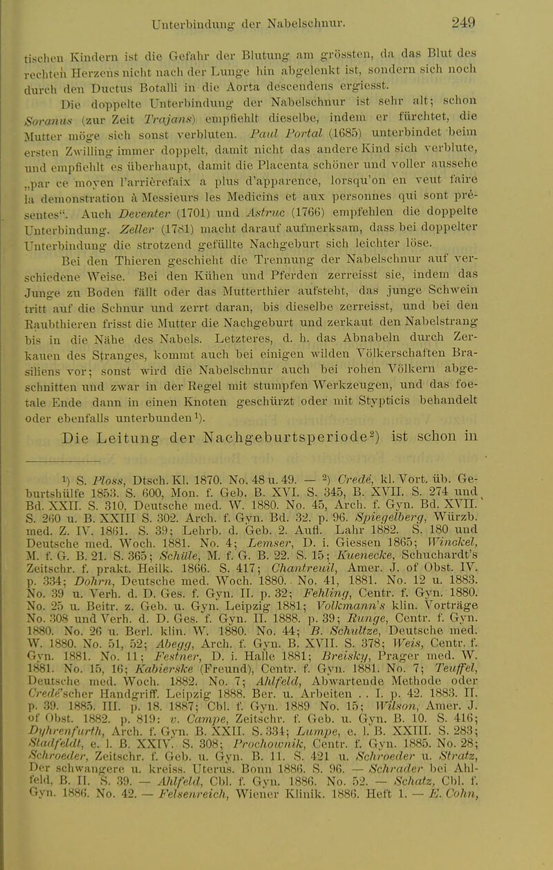 tischen Kindern ist die Gefahr der Blutung- am grosstcn, da das Blut des rechten Herzeris niclit nach der Lunge hin abgelenkt ist, sondern sicli nocli diirch den Ductus Botalli in die Aorta descendens evgiesst. Die doppelte Unterbindung- der Nabelschnur ist sehr alt; schon Soranm (zur Zeit Trajans) empHehlt dieselbe, indem er fiirchtet, die Mutter mijg-e sich sonst verbluten. Paul Portal (1685) unterbindet beim ersten Zwilling immer doppelt, damit nicht das andere Kind sich verblute, und empfiehit es ilberhaupt, damit die Placenta schoner und voller aussehe „par ee moyen I'arriferefaix a plus d'apparence, lorsqu'on en veut faire la demonstration k Messieurs les Medicins et aux personnes qui sont pre- sentes. Auch Deventer (1701) und Astruc (1766) empfehlen die doppelte Unterbindung. Zeller (1781) macht darauf aut'merksam, dass bei doppelter Unterbindung die strotzend gefiillte Naehgeburt sich leichter lose. Bei den Thieren geschieht die Trennung der Nabelschnur auf ver- schiedene Weise. Bei den Kiihen und Pferden zerreisst sie, indem das Junge zu Boden fallt oder das Mutterthier aufsteht, das junge Schwein tritt auf die Schnur und zerrt daran, bis dieselbe zerreisst, und bei den Eaubthieren frisst die Mutter die Naehgeburt und zerlcaut den Nabelstrang bis in die Nahe des Nabels. Letzteres, d. h. das Abnabeln durch Zer- kaueu des Stranges, kommt auch bei einigen wilden Yolkerschaften Bra- siliens vor; sonst wird die Nabelschnur auch bei rohen Volkern abge- schnitten und zwar in der Regel mit stumpfen Werkzeugen, und das foe- tale Ende dann in einen Knoten geschiirzt oder mit Stypticis behandelt Oder ebenfalls unterbunden^). Die Leitung- der Nachgeburtsperiode^) ist schon in 1) S. PZo.s-.s-, Dtsch.Kl. 1870. No. 48 u. 49. — -) Crede, kl. Vort. iib. Ge- burtshiilfe 1853. S. 600, Mon. f. Geb. B. XVI. S. 345, B. XVII. S. 274 und^ Bd. XXII. S. 310, Deutsche med. W. 1880. No. 45, Arch. f. Gyn. Bd. XVII. S. 260 u. B. XXIII S. 302. Arch. f. Gyn. Bd. 32. p. 96. Spiegelherg, Wiirzb. med. Z. IV. 1861. S. 39; Lehrb. d. Geb. 2. Aufl. Lahr 1882. S. 180 und Deutsche med. Woch. 1881. No. 4; iem.s-er, D. i. Giessen 1865; Winokel, M. f. G. B. 21. S. 365; ScMlle, M. f. G. B. 22. S. 15; Kuenecke, Schuchardt's Zeitschr. f. prakt. Heilk. 1866. S. 417; Chantreidl, Amer. J. of Obst. IV. p. 334; Dohrii, Deutsche med. Woch. 1880.. No. 41, 1881. No. 12 u. 1883. No. 39 u. Verb. d. D. Ges. f. Gyn. II. p. 32; Fehling, Centr. f. Gyn. 1880. No. 25 u. Beitr. z. Geb. u. Gym Leipzig 1881; Volkmann'.s klin. Vortrage No. .308 und Verb. d. D. Ges. f. Gyn. II. 1888. p. 39; Eunge, Centr. f. Gyn. 1880. No. 26 u. Berl. klin. W. 1880. No. 44; B. SchuUze, Deutsche med. W. 1880. No. 51, 52; Abeijg, Arch. f. Gyn. B. XVII. S. 378; Weis, Centr. f. Gvn. 1881. No. 11; Festner, D. i. Halle 1881; Breisky, Prager med. W. 1881. No. 15, 16; Kabier.ske (Freund), Centr. f. Gyn. 1881. No. 7; Teufel, Deutsche med. Woch. 1882. No. 7; Ahlfeld, Abwarteude Methode oder CVerZe'scher HandgrifT. Leipzig 1888. Ber. u. Arbeiten . . I. p. 42. 1883. II. p. 39. 1885. III. ]). 18. 1887; Cbl. f. Gvn. 1889 No. 15; Wilmn, Amer. J. of Obst. 1882. p. 819: v. Campe, Zeitschr. f. Geb. u. Gvn. B. 10. S. 416; Dyhrmfurth, Arch. f. Gyn. B. XXIL S.334; Lampe, e. 1. B. XXTII. S. 283; Stadfeldt, e. 1. B. XXIV. S. 308; Frochotonik, Centr. f. Gyn. 1885. No. 28; >Schroeder, Zeitschr. f. Geb. u. Gyn. B. 11. S. 421 u. Schroeder u. Stratz, Der schwangere u. kreiss. Uterus. Bonn 1886. S. 96. — Schrader bei Ahl- feld, B. II. .t;. .39. — Ahlfeld, Cbl. f. Gvn. 1886. No. 52. — Schatz, Cbl. f. Gyn. 1886. No. 42. — Felnenreich, Wiener Klinik. 1886. Heft 1. — E. Cohn,