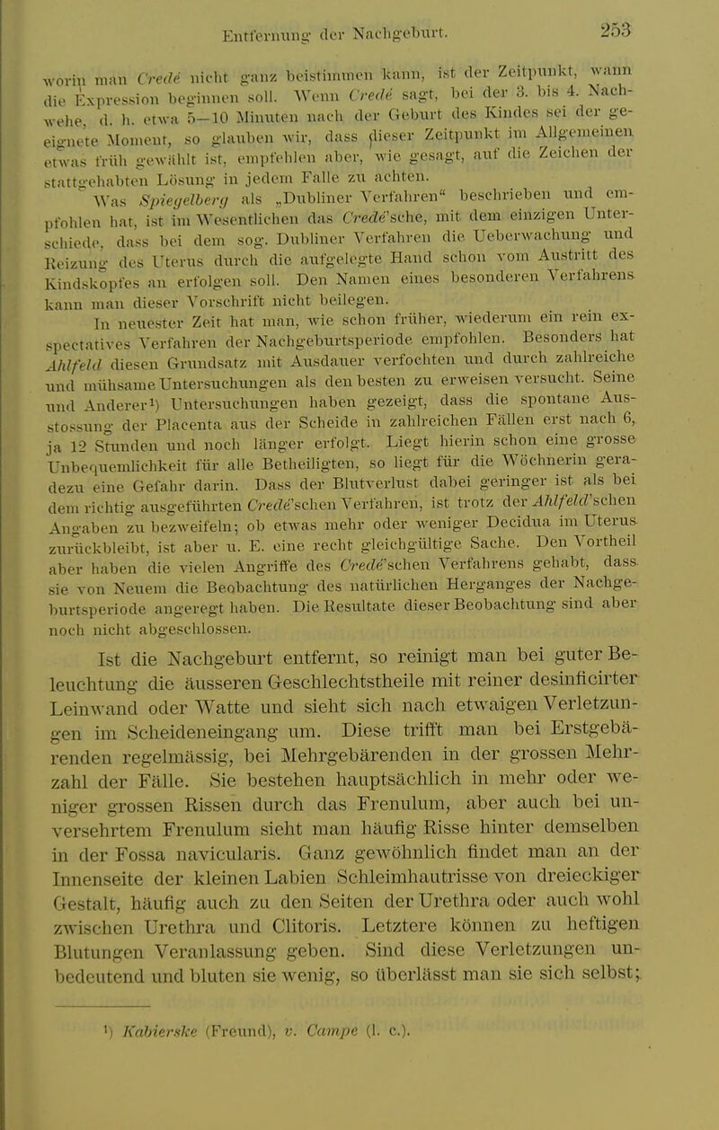 woriu man CrecU uifht ganz beistiinmen kann, ist der Zeitpuiikt, waim die Expression beginnen soli. Wenn CrecU sagt, bei der 3. bis 4. Nach- wehe d h. etAva 5-10 Miimten iiach der Gebixrt des Kiiulcs sei der ge- eio-nete Moment, so glauben wir, dass ^lieser Zeitpunkt iui Allgeiiieiueu otwas friih gewiihlt ist, eiiipfeblen aber, wie gesagt, auf die Zeichen der stattgehabten Losung in jedem Falle zu achten. Was Spiecjelherg als „Dnbliner Yerfahren beschrieben nnd em- pfohlen hat, ist im Wesentlichen das C'rede'sche, mit dem einzigen Unter- schiede, dass bei dem sog. Dubliner Verfahren die Ueberwachnng und Keizung des Utenis dnrcli die anfgelegte Hand schon vom Anstritt des Kindskopfes an erfolgen soil. Den Namen eines besonderen Verfahrens kann man dieser Vorschrift nicht beilegen. In neuester Zeit hat man, wie schon friiher, wiederum ein rein ex- spectatives Yerfahren der Nachgebiirtsperiode empfohlen. Besonders hat Ahlfeld diesen Grxmdsatz mit Ansdauer verfochten nnd durch zahlreiche nnd miihsame Untersnchnngen als den besten zn erweisen versucht. Seme nnd Andereri) Untersnchnngen haben gezeigt, dass die spontane Aus- stossnng der Placenta ans der Scheide in zahlreichen Fallen erst nach 6, ja 12 Sfimden nnd noch langer erfolgt. Liegt hierin schon eine grosse Unberinemlichkeit fiir alle Betheiligten, so liegt fiir die Wochnerin gera- dezn eine Gefahr darin. Dass der BIntverlnst dabei geringer ist als bei dem richtig ansgefiihrten CrecZe'schen Yerfahren, ist trotz der AhlfelcVinihQn Angaben zn bezweifeln; ob etwas mehr oder weniger Decidna im Uterns. znriickbleibt, ist aber n. E. eine recht gleichgiiltige Sache. Den Yortheil aber haben die vielen Angriff'e des CrecZe'schen Yerfahrens gehabt, dass. sie von Neuem die Beobaclitung des natlirlichen Herganges der Naclige- burtsperiode angeregt haben. DieResultate dieser Beobaclitung sind aber noch nicht abgeschlossen. 1st die Nachgeburt entfernt, so reinigt man bei guterBe- leuchtung die ausseren Geschlechtstheile mit reiner desinficirter Leinwand oder Watte und sieht sich nach etwaigen Verletzun- gen im Scheideneingang um. Diese trifft man bei Erstgeba- renden regelmassig, bei Mehrgebarenden in der grossen Mehr- zahl der Falle. Sie bestehen hauptsachlich in mehr oder we- niger grossen Rissen durch das Frenulum, aber auch bei un- versehrtem Frenulum sieht man hiiufig Risse hinter demselben in der Fossa navicularis. Ganz gewohnlich findet man an der Innenseite der kleinen Labien Schleimhautrisse von dreieckiger Oestalt, haufig auch zu den Seiten der Urethra oder auch Avohl zAvischen Urethra und Clitoris. Letztere konnen zu heftigen Blutungen Veranlassung geben. Sind diese Verletzungen un- bedeutend und bluten sie wenig, so iibcrlasst man sie sich selbst;. ') Kahierske (Frennd), v. Campe (1. c).