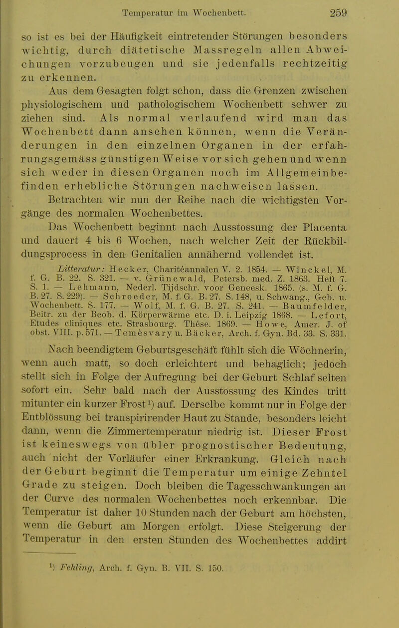 so ist es bei der Haufigkeit eintretender Storung'cn besonders •\vichtig-, durch diatetische Massregeln alien Abwei- chungen vorzubeugen und sle jedenfalls rechtzeitig zu erkennen. Alls dem Gesagten folgt schon, dass die Grenzen zwisclien physiologischem und pathologischeni Wochenbett schwer zu Ziehen sind. Als normal verlaufend wird man das Wochenbett dann ansehen konnen, wenn die Veran- derungen in den einzelnen Organen in der erfah- rungsgemass gunstigen Weise vorsich gehenund wenn sich weder in diesen Organen noch im Allgemeinbe- finden erhebliche Storiingen nachweisen lassen. Betrachten wir nun der Reihe nach die wichtigsten Vor- gange des normalen Wochenbettes. Das Wochenbett beginnt nach Ausstossung der Placenta und dauert 4 bis 6 Wochen, nach welcher Zeit der Ruckbil- dungsprocess in den Genitalien annahernd vollendet ist. Litteratur: Hecker, Chariteannalen V. 2. 1854. — Winckel, M. f. G. B. 22. S. 321. — V. Griinewald, Petersb. med. Z. 1863. Heft 7. S. 1. — Lehmann, Nederl. Tijdschr. voor Geneesk. 1865. (s. M. f. G. B.27. S.229). — Schroeder, M. f. G. B. 27. S. 148, ti. Schwang., Geb. ii. Wochenbett. S. 177. — Wolf, M. f. G. B. 27. S. 241. — Baumfelder, Beitr. zu der Beob. d. Korperwarme etc. D. i. Leipzig 1868. — Lefort, Etudes cliniques etc. Strasbourg. These. 1869. — Howe, Amer. J. of obst. YHI. p.571. —Terafesvaryu. Backer, Arch. f. Gyn. Bd. 33. S. 331. Nach beendigtem Geburtsgeschaft fuhlt sich die Wochnerin, wenn auch matt, so doch erleichtert und behagiich; jedoch .stellt sich in Folge derAufregung bei der Gebiirt Schlaf selten sofort ein. Sehr bald nach der Ausstossung des Kindes tritt mitimter ein kurzer Frost ^) auf. Derselbe kommt nur in Folge der Entblossung bei transpirirender Haut zu Stande, besonders leicht dann, wenn die Zimmertemperatur niedrig ist. Dieser Frost ist keineswegs A^on ubler prognostischer Bedeutung, auch nicht der Vorlaufer einer Erkrankung. Gleich nach derGeburt beginnt die Temperatur um einige Zehntel Grade zu steigen. Doch bleiben die Tagesschwankungen an der Curve des normalen Wochenbettes noch erkennbar. Die Temperatur ist daher 10 Stunden nach der Geburt am hochsten, wenn die Geburt am Morgen erfolgt. Diese Steigerung der Temperatur in den ersten Stunden des Wochenbettes addirt 1) Fehling, Arch. f. Gyn. B. VTI. S. 150.