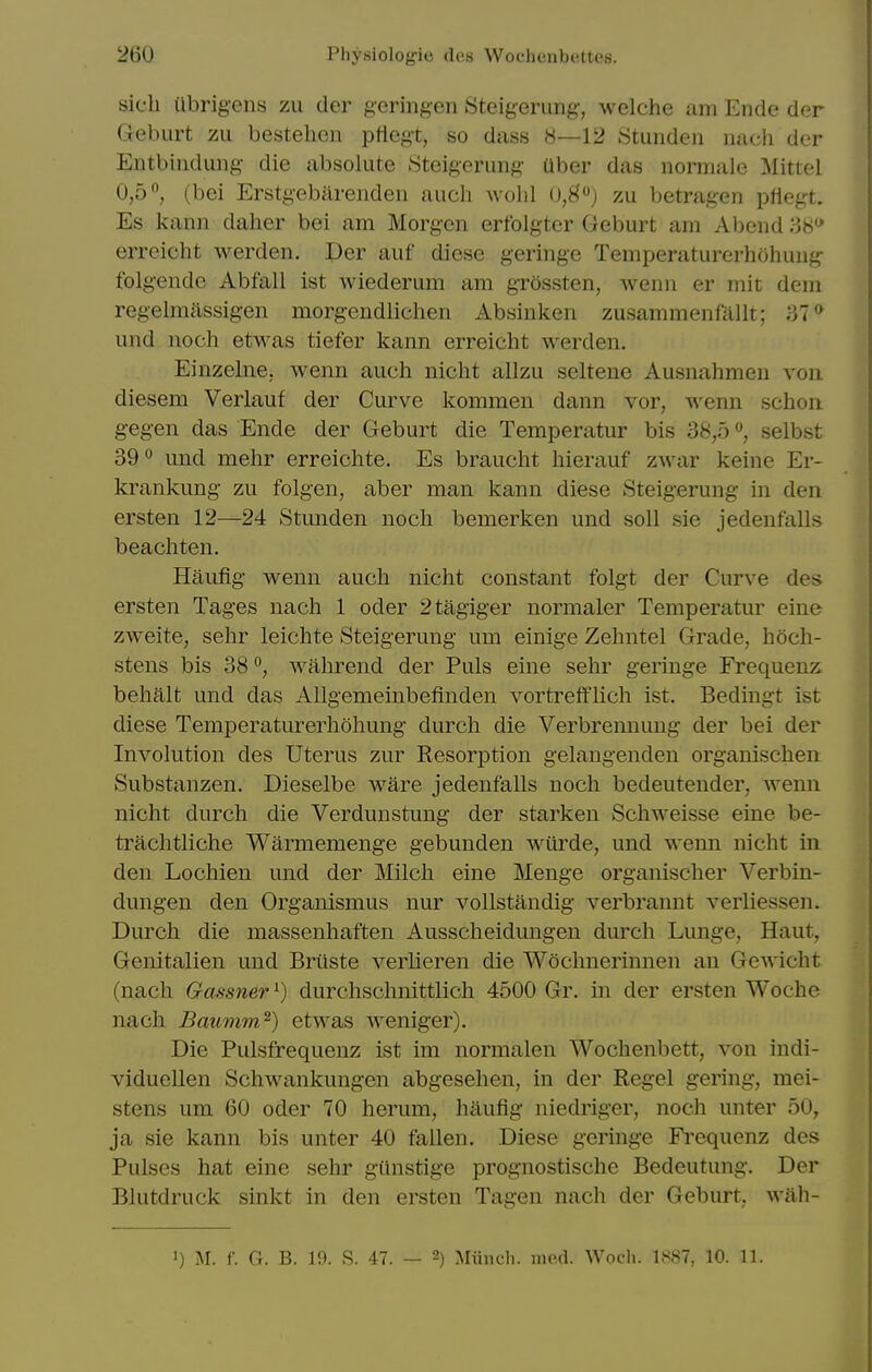 sicli Ubrig-ens zu der gering-en Steig-erimg-, welche am Ende der Geburt zu bestehcn ptlegt, so dass 8—12 Stunden nach der Entbindung- die absolute Steigerung Uber das normale Mitiel 0,5, (bei Erstgebiirenden auch avoIiI 0,8) zu betragen pflegt. Es kann daher bei am Morgen erfolgter Geburt am Abend 'AH'* erreicht werden. Per auf diese geringe Temioeraturerhohuii^ folg-ende Abfall ist wiederum am grossten, wenn er mit dem regehiiassigen morgendliclien Absinken zusammenfallt; 37* und nocli etM^as tiefer kann erreicht werden. Einzeliie, wenn auch nicht allzu seltene Ausnahmen von diesem Verlauf der Curve kommen dann vor, wenn schoii g-egen das Ende der Geburt die Temj^eratur bis 38,5selbst 39° und mehr erreichte. Es braucht hierauf zwar keine Er- krankung zu folgen, aber man kann diese Steig-erung in den ersten 12—24 Stunden noch bemerken und soli sie jedenfalls beachten. Haufig- wenn auch nicht constant folgt der Curve des ersten Tages nach 1 oder 2tagiger normaler Temperatur eine zweite, sehr leichte Steigerung um einige Zehntel Grade, hoch- stens bis 38 °, wahrend der Puis eine sehr geringe Frequenz behalt und das Allgemeinbefinden vortretflich ist. Bedingt ist diese Temperaturerhohung durch die Verbrennung der bei der Involution des Uterus zur Resorption gelangenden organischeii Substanzen. Dieselbe ware jedenfalls noch bedeutender, Avenn nicht durch die Verdunstung der starken Schweisse eine be- trachtliche Warmemenge gebunden wurde, und wenn nicht in den Lochien und der Milch eine Menge organischer Verbin- dungen den Organismus nur vollstandig verbrannt verliessen. Durch die massenhaften Ausscheidungen durch Lunge, Haut, Genitalien und Briiste verlieren die Wochnerinnen an Gcwicht (nach Gassner^) durchschnittlich 4500 Gr. in der ersten Woche nach Baumm^) etwas weniger). Die Pulsfrequenz ist im normalen Wochenbett, von indi- viduellen Schwankungen abgesehen, in der Kegel gering, mei- stens um 60 oder 70 herum, haufig niedriger, noch unter 50, ja sie kann bis unter 40 fallen. Diese geringe Frequenz des Pulses hat eine sehr giinstige prognostische Bedeutung. Der Blutdruck sinkt in den ersten Tagen nach der Geburt. wiih-