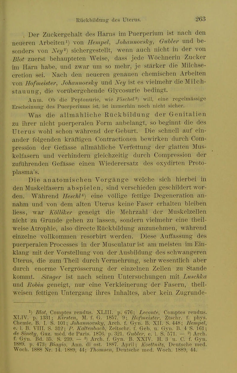 Rik'kbildung- des Utevxis. , Der Zuckergehalt des Harns im Puerperium ist nach den neuereii Arbeiten*) von Hempel, Joliannovsky, Guhler und be- sonders von Ney^) sichergestellt, wenn auch nicht in der von Blot zuerst behaiipteten Weise, dass jede Wochnerin Zucker ini Harn habe, und zwar um so mehr, je stiirker die Milchse- cretion sei. Nach den neueren genauen chemischen Arbeiten von Hofmeister, JohamiovsJci/ und Ney ist es vielmehr dieMilch- stauung-, die vorilbergehende G-lycosurie bedingt. Anm. Ob die Peptoimrie, wie, Fischel^) will, eine reg-elmJlssige Erscheinung- des Piierperiums ist, ist immerhin noch niclit sicher. Was die allmahliche Riickbildung der Genitalien zu ihrer nicht puerperalen Form anbelangt, so beginnt die des Uterus wohl schon wahrend der Geburt. Die schnell auf ein- ander folgenden kraftigen Contractionen bewirken durch Com- pression der Gefasse allmahhche Verfettung der giatten Mus- kelfasern und verhindern gleichzeitig durch Compression der zufiihrenden Gefasse einen Wiederersatz des oxydirten Proto- plasma's. Die anatomischen Vorgange welche sich hierbei in den Muskelfasern abspielen, sind verschieden geschildert wor- den. Wahrend HeschV) eine vollige fettige Degeneration an- nahm und von dem alten Uterus keine Faser erhalten bleiben liess, war Kolliker geneigt die Mehrzahl der Muskelzellen nicht zu Grunde gehen zu lassen, sondern viehiiehr eine theil- weise Atrophic, also directe Ruckbildung anzunehmen, wahrend einzehie vollkommen resorbirt Averden. Diese Auffassung des puerperalen Processes in der Musculatur ist am meisten im Ein- klang mit der Vorstellung von der Ausbildung des schwangeren Uterus, die zum Theil durch Vermehrung, sehr wesentlich aber durch enorme Vergrosserung der einzelnen Zellen zu Stande kommt, Sanger ist nach seinen Untersuchungen mit Lusclika und Rohin geneigt, nur eine Verkleinerung der Fasern, theil- weisen fettigen Untergang ihres Inhaltes, aber kein Zugrunde- ^) Blot, Comptes rendus. XLIIT. p. 676; Leconte, Comptes reiidus. XLTV. p. 1331; Kirsten, M. f. G. 1857. 9; Hofmeister, Ztsclir. f. phvs. Chcmie. B. I. S. 101; Jofiannovsky, Arch. f. Gvn. B. XII. S. 448; Hempel, e. 1. B. VIII. S. 312; P. Kaltenhuch, Zeitschr. I Geb. u. Gvn. B. 4 S. 161; (le Sinety, Ga-/:. mi'.d. de Paris. 1876. p. 321. Gtibler, e. 1. S.'571. — 2) Arch. f. Gyn. 'Bd. 3o. S. 239. — ^) Arch. f. Gyn. B. XXIV. H. 3 w. C. f. Gyn. 1HH9. p. 473; Biaqio, Ann. di ost. 1887. April; Koettnifz, Deutsche med. Woch. 1888 Nr. 14. 1889, 44; Thomsan, Deutsche med. Woch. 1889, 44.