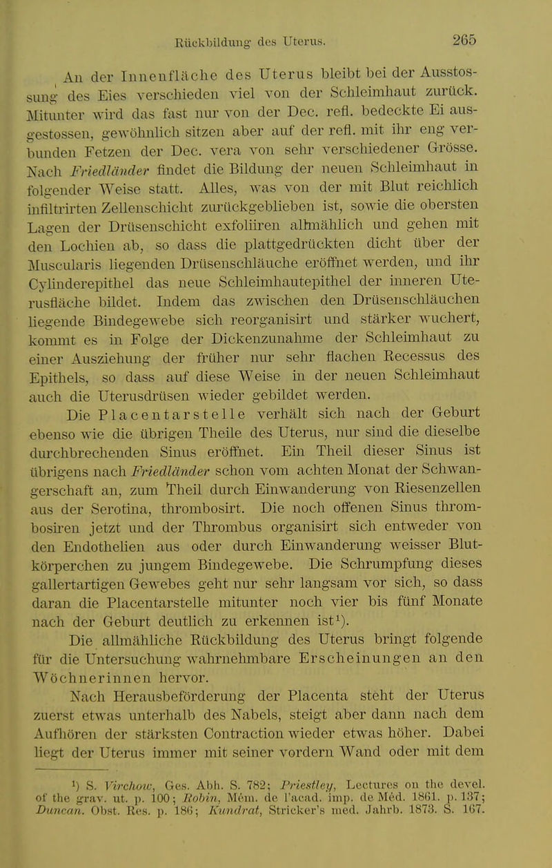 Eiickbildiing des Uterus. All der Iiinenflilche des Uterus bleibt bei der Ausstos- sxxng des Eies verscliieden viel von der Sclileimhaut zuruck. Mitunter wird das fast nur von der Dec. refl. bedeckte Ei aus- gestossen, g-ewolmlich sitzen aber auf der refl. mit ihr eng- ver- bunden Fetzen der Dec. vera von sehr verschiedener Grosse. Nach FHedJander findet die Bildung der neuen Schleimhaut in folgender Weise statt. Alles, was von der mit Blut reichlich infiltrirten Zellenscliiclit zuriickgeblieben ist, sowie die obersten Lagen der Driisenschicht exfoliiren alhiialilicli und gehen mit den Locliien ab, so dass die plattgedriickten dicht uber der Muscularis liegenden Driisensclilauche erolfnet werden, und ihr Cylinderepithel das neue Sclileimhautepithel der inneren Ute- rusflache bildet. Indem das zwiscben den Drusenschlauchen liegende Bindegewebe sich reorganisirt und starker wuchert, kommt es in Folge der Dickenzunahme der Schleimhaut zu einer Ausziehung der friiher nur sehr flachen Recessus des Epithels, so dass auf diese Weise m der neuen Schleimhaut auch die Uterusdrilsen wieder gebildet werden. Die Placentarstelle verhalt sich nach der Geburt ebenso wie die ubrigen Theile des Uterus, nur sind die dieselbe durchbrechenden Sinus eroffnet. Ein Theil dieser Sinus ist iibrigens nach Friedlcinder schon vom achten Monat der Schwan- gerschaft an, zum ^heil durch Einwanderung von Riesenzellen aus der Serotina, thrombosu-t. Die noch offenen Sinus throm- bosu'en jetzt und der Tlirombus organisirt sich entweder von den Endothehen aus oder durch Einwanderung weisser Blut- korperchen zu jungem Bindegewebe. Die Schrumpfung dieses gallertartigen Gewebes geht nur sehr langsam vor sich, so dass daran die Placentarstelle mitunter noch vier bis funf Monate nach der Geburt deutlich zu erkennen ist^). Die allmahliche Ruckbildung des Uterus bringt folgende fUr die Untersuchung wahrnehmbare Erscheinungen an den Wochnerinnen hervor. Nach Herausbeforderung der Placenta steht der Uterus zuerst etwas unterhalb des Nabels, steigt aber dann nach dem Aufhoren der starksten Contraction wieder etwas hoher. Dabei liegt der Uterus immer mit seiner vordern Wand oder mit dem 1) S. VircJiow, Ges. Abh. S. 782; Priestley, Lectures on the devel. of the 'jrrnv. ut. p. 100; Robin, Mem. de I'aead. imp. de Med. 18(51. P-137; Dimcan. Obst. Res. p. 180; Kundrat, Strieker's uied. Jahrb. 1873. S. 107.