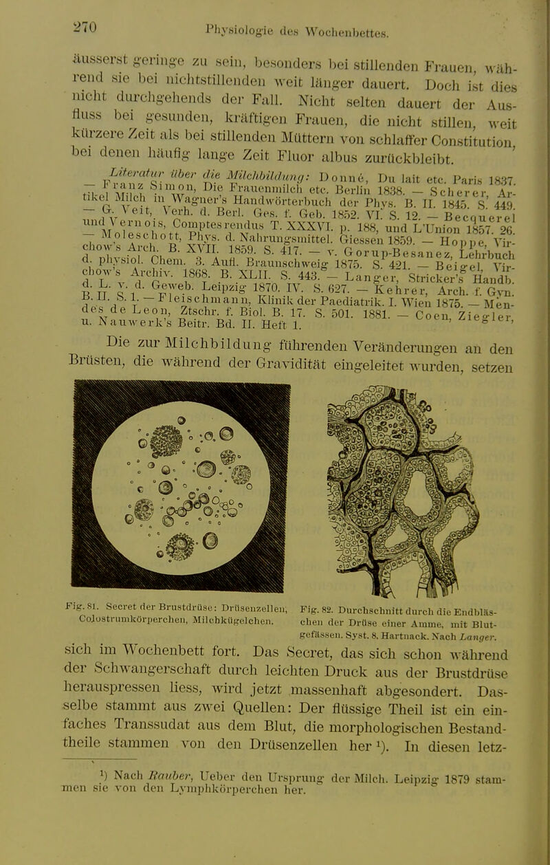 ausserst g-eringe zu soin, besonders l)ei stilleiiden Frauen wiih- rend sie bei iiichtstillendeii weit langer dauert. Doch ist dies nicht durcligehends der Fall. Nicht selten dauert der Aus- fluss bei gesundeii, kraftigcn Frauen, die nicht stillen, weit kilrzere Zeit als bei stillenden Mattern von schlaffer Constitution bei denen haufig lange Zeit Fluor albus zuruckbleibt. fi. i Vi-i^ billion, Die Frauennnlch etc. Berlin 1838. - Sclierer, Ar- hkel^ Milch in Wag-ner> Handworterl^uch der Phv.s. B. II 184.5 S' 449 Geb. 18.52. Vi: S. 12. - Becquerei br. \ eit, Verh. d. Berl. Ges. f iind Vernois - Mole.HVn^''pr'''rM? T. XXXVI. p.l88;und L'Union 185L 26. a. pll^&lol. Ciem. 3. AuH. Braunschv\^eig 1875. S. 421. — Beio-el Vir- chow's Archiv. 1868. B:XLrT:'s:V43:-Tang-eIC'stricfeA^ Handb. B n' ^'l T^^^^- ^f^,^- - Kehrer, Arch. f. Gvn. ±5. IJ. b. 1. —i leischniann, Khnik der Paediatrik. I. Wien 1875 — Men- des de Leon, Ztschr. f. Biol. B. 17. S. 501. 1881. - Coen Zie-ler u. Nauwerk's Beitr. Bd. II. Heft 1. ^ot u, ^le^ ici, Die zur Milchbildung fithrenden Veranderuugen an den Brusten, die wahrend der Gra\iditat eingeleitet Avurden, setzen Fig. 81. Secret der Brustdruse: Driiseiizelleii, ColostrumkOrperchen, Milchkiif^elchen. Fig. 82. Durchschnitt durch die Endbl.ls- cheii der Drflse einer Amme, mit Blut- gcfas.sen. Syst. 8. Hartnack. Nach Longer. sich im Wochenbett fort. Das Secret, das sicli sclion walirend der Schwangerschaft durch leichten Druck aus der Brustdruse herauspressen liess, wird jetzt massenhaft abgesondert. Das- selbe stammt aus zwei Quellen: Der fltissige Theil ist ein ein- faches Transsudat aus dem Blut, die morphologischen Bestand- theile stammen von den Drusenzellen her i). In diesen letz- 1) Nach Raiiber, Ueber den Ursprung- der Milch. Leipzig- 1879 stam- men sie von den LyniphkJirperchen her.