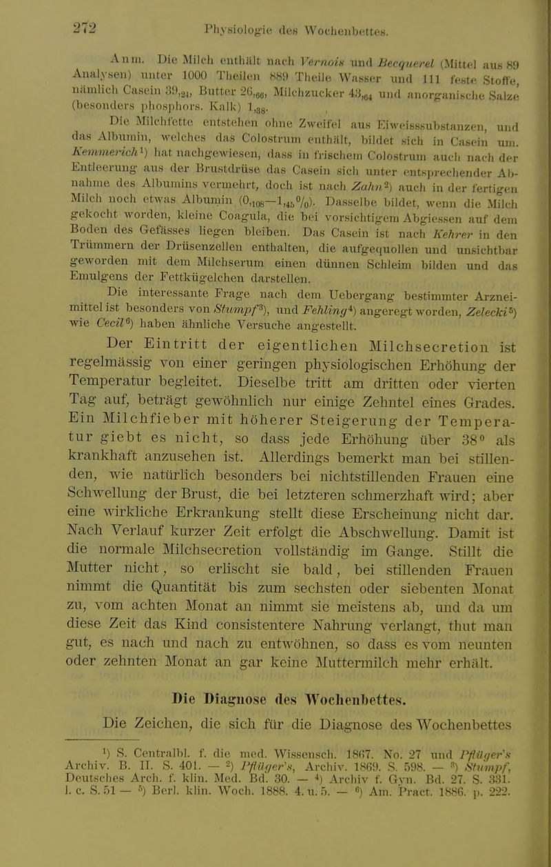 An in. Die Milc-h enthiUt nach Vernois und Becquerel (Mittcl aus H'J Analysen) unter 1000 Theilen 889 Tlieiie Wasser und 111 leste Stofle namlicii Casein 39,24, Butter 26,o6, Mildizuclier 43,84 und anorganische Salze (besonders phosjjliors. Kalk) l.gg. Die Milciilctte entstelien ohne Zweifel aus Eiweisssubstauzeii, und das Albumin, welches das Colostrum enthnlt, bildet sich in Casein uni. Kemmerich^) hat nacligewiesen, dass in frischem Colostrum auch nach der Entleerung aus der Brustdriise das Casein sich unter entspreeliender Ah- nahme des Albumins vermehrt, doch ist nach Zahn-) auch in der lertigen Milch noch etwas Albumin (0,io8-l,45%). Dasselbe bildet, wenn die Milch gekocht Avorden, kleine Coagula, die bei vorsichtigem Abgiessen auf dem Boden des Gefasses liegen bleiben. Das Casein ist nach Kehrer in den Triimmern der Driisenzellen enthalten, die aufgequollen und unsichtbar geworden mit dem Milchserum einen diinnen Schleim bilden und das Emulgens der Fettkiigelchen darstellen. Die interessante Frage nach dem Uebergang bestimmter Arznei- mittelist besonders yow StumpP), und i^eAZm^r^) angeregt worden, Zeleeki^) wie Cecil^) haben ahnliche Versuche angestellt. Der Eintritt der eigentlichen Milchsecretion ist reg-elmassig- von einer geringen physiologischen Erhohung der Temperatur begieitet. Dieselbe tritt am dritten oder vierten Tag auf, betragt gewohnlicli niir einige Zehntel eines Grades. Ein Milchfieber mit holierer Steigerung der Tempera- tur giebt es niclit, so dass jede Erliohung iiber 38° als krankhaft anzusehen ist. Allerdings bemerkt man bei stillen- den, wie natiirlicli besonders bei niclitstillenden Frauen eine Scliwellung der Brust, die bei letzteren schmerzhaft wird; aber eine wirkliche Erkrankung stellt diese Ersclieinung nicht dar. Nacli Verlauf kurzer Zeit erfolgt die Abschwellung. Damit ist die normale Milchsecretion vollstandig im Gange. Stillt die Mutter nicht, so erlischt sie bald, bei stillenden Frauen nimmt die Quantitat bis zum sechsten oder siebenten Monat zu, vom achten Monat an nimmt sie meistens ab, und da um diese Zeit das Kind consistentere Nahrung verlangt, thut man gut, es nach und nach zu entwohnen, so dass esvom neunten Oder zehnten Monat an gar keine Muttermilch mehr erhalt. Die Diagnose des Woclieiibettes. Die Zeichen, die sich fiir die Diagnose des Wochenbettes 1) S. Centralbl. f. die med. Wissonsch. 18(^7. No. 27 und PflUqer's Archiv. B. II. S. 401. — 2) Pflik/er'.s, Archiv. 1869. S. 598. — ^) Shlmpf, Deutsches Arch. f. klin. Med. Bd. 30. — •*) Archiv f. Gvn. Bd. 27. S. 331. I.e. S. 51— ^) Berl. kMn. Woch. 1888. 4. u. 5. — «) Am. Pract. 1886. ]>. 222.