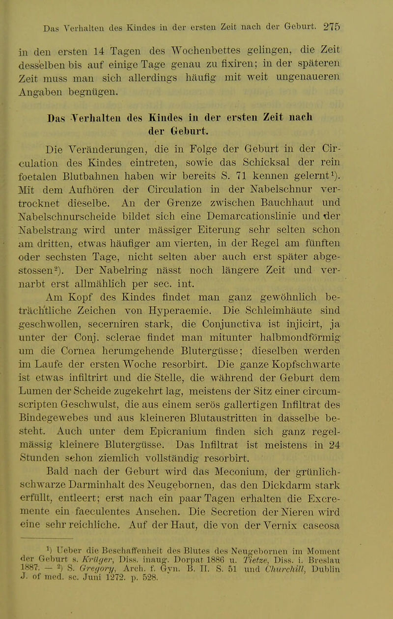 in den ersten 14 Tagen des Wochenbettes gelingen, die Zeit dess'elben bis auf einigeTage genau zii fixiren; in der spateren Zeit muss man sicli allerdings hilufig mit weit ungenaueren Angaben begnugen. Das Terhalteii des Kindes in der ersten Zeit nach der Geburt. Die Veranderungen, die in Folge der Geburt in der Cir- culation des Kindes eintreten, sowie das Schicksal der rein foetalen Blutbahnen liaben wir bereits S. 71 kennen gelernt^). Mit dem Aufhoren der Circulation in der Nabelschnur ver- trocknet dieselbe. An der Grenze zwischen Bauchhaut und Nabelschnurscheide bildet sich eine Demarcationslinie und der Nabelstrang wird unter massiger Eiterung sehr selten schon am dritten, etwas haufiger am vierten, in der Kegel am funften Oder sechsten Tage, nicht selten aber audi erst spater abge- stossen-). Der JSTabelring nasst noch langere Zeit und ver- narbt erst allmahlicli per sec. int. Am Kopf des Kindes findet man ganz gewohnlicli be- trach'tliche Zeichen von Hyperaemie. Die Schleimhaute sind geschwoUen, secerniren stark, die Conjunctiva ist injicirt, ja unter der Conj. sclerae findet man mitunter halbmondformig um die Cornea herumgehende Blutergiisse; dieselbeii werden im Laufe der ersten Woche resorbirt. Die ganze Kopfschwarte ist etwas infiltrirt und die Stelle, die wahrend der Geburt dem Lumen der Scheide zugekehrt lag, meistens der Sitz einer circum- scripten Gescliwulst, die aus einem seros gallertigen Infiltrat des Bindegewebes und aus kleineren Blutaustritten in dasselbe be- steht. Auch unter dem Epicranium finden sich ganz regel- massig kleinere Blutergusse. Das Infiltrat ist meistens in 24 Stunden sehon ziemlich vollstandig resorbirt. Bald nach der Geburt wird das Meconium, der grtinlich- schwarze Darminhalt des Neugebornen, das den Dickdarm stark erfullt, entleert; erst nach ein paar Tagen erhalten die Excre- mente ein faeculentes Ansehen. Die Secretion der Nieren wird eine sehr reichliche. Auf der Haut, die von der Vernix caseosa ^) Ueber die Besciinffeniieit des Blutes des Neuf>-cl)orneii im Moment der Geburt s. KriUjer, Diss, inaug-. Dori){ir 1886 u. T'ietze, Diss. i. Breslau 1887. - 2) s. Greuory, Arch. f. Gyn. B. IT. S. 51 imd Churchill, Dublin J. of med. sc. Juni 1272. p. 528.