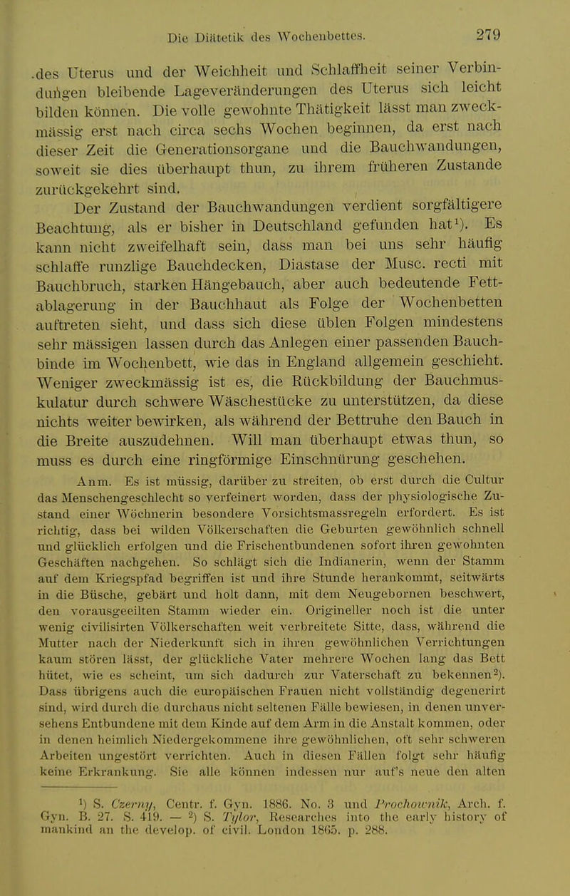 .des Uterus und der Weichheit und Schlaffheit seiner Verbin- dui'ig-en bleibende Lageveranderungen des Uterus sich leicht bildeii konnen. Die voile gewohnte Thatigkeit lasst man zweck- massig erst nach circa sechs Wochen beginnen, da erst nach dieser Zeit die Generationsorgane und die Baucliwandungen, soweit sie dies iiberhaupt thun, zu ihrem fruheren Zustande zurilckgekehrt sind, Der Zustand der Bauchwandungen verdient sorgfaltigere Beachtuug, als er bisher in Deutschland gefunden hat^). Es kann nicht zweifelhaft sein, dass man bei uns sehr haufig schlatte runzlige Bauchdecken, Diastase der Muse, recti mit Bauchbruch, starken Hangebauch, aber auch bedeutende Fett- ablagerung in der Bauchhaut als Folge der Wochenbetten auftreten sieht, und dass sich diese iiblen Folgen mindestens sehr massigen lassen durch das Anlegen einer passenden Bauch- binde im Wochenbett, wie das in England allgemein geschieht. Weniger zweckmassig ist es, die Rilckbildung der Bauchmus- kulatur durch schwere Waschestilcke zu unterstutzen, da diese nichts welter bewirken, als wahrend der Bettruhe den Bauch in die Breite auszudehnen. Will man tiberhaupt etwas thun, so muss es durch eine ringformige Einschniirung geschehen. Anm. Es ist miissig, dariiber zu streiten, ob erst dixrch die Cultur das Menschengeschlecht so yerfeinert worden, dass der physiologische Zu- stand einer Wochnerin besondere Vorsichtsmassregeln erfordert. Es ist riclitig, dass bei wilden Voll^erschaften die Geburten gewohnlich schnell und gliicklich erfolgen und die Frischentbundenen sofort iliren gewohnten Geschaften nachgehen. So schlagt sich die Indianerin, wenn der Stamm auf dem Kriegspfad begriffen ist und ihre Stunde lierankommt, seitwiirts in die Biische, gebart und holt dann, mit dem Neugebornen beschwert, den vorausgeeiiten Stamm wieder ein. Origineller noch ist die unter wenig civilisirten Volkerschaften weit verbreitete Sitte, dass, wahrend die Mutter nach der Niederlcunft sich in ihren gewohnlichen Verrichtungen kaum storen lasst, der gliickliche Vater mehrere Wochen lang das Bett hiitet, wie es scheint, um sich dadurch zur Vaterschaft zu bekennen^). Dass iibrigens auch die europiiischen Frauen nicht vollstiindig degenerirt sind, wird durch die durchaus nicht seltenen Fiille bewiesen, in denen unver- sehens Entbundene mit dem Kinde auf dem Arm in die Anstalt kommen, oder in denen heimlich Niedergekommene ihre gewohnlichen, ot't sehr schweren Arbeiten ungestort verrichten. Auch in diesen Fallen folgt sehr hilufig keine Erkrankung. Sie alle konnen indessen nur aufs neue den alten 1) S. Czerny, Centr. f. Gyn. 1886. No. 3 und Frochou-nik, Arch. f. Gyn. B. 27. S. 419. — 2) S. Tylor, Eesearches into the early history of mankind an the develop, of civil. London 1865. p. 288.