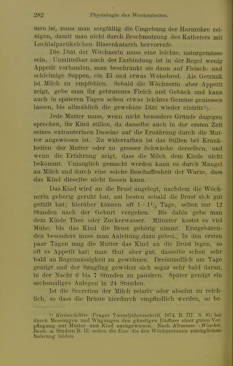 men ist, muss man sorgfaltig die Umgebung der Harnrohre rei- nigen, damit man nicht durch Beschmutzung des Katheters mit Lochialpartikelchen Blascnkatarrh hervorrufe. Die Di'dt der Wochnerin muss eine leichte, naturgemasse sein. Unmittelbar nacli der Entbindung ist in der Kegel wenig Appetit vorhanden, man besclirilnkt sie dann auf Fleiscii- und schleimige Suppen, cin Ei und etwas Weissbrod. Als Getriink ist Milch zu empfehlen. Sobald die Wochnerin aber Appetit zeigt, gebe man ihr gebratenes Fleich und Geback und kann auch in spateren Tagen schon etwas leichtes Gemuse geniessen lassen, bis allmahlich die gewohnte Diat wieder eintritt»). Jede Mutter muss, wenn nicht besondere Grunde dagegen sprechen, ihr Kind stillen, da dasselbe auch in der ersten Zeit seines extrauterinen Daseins auf die Ernahrung durch die Jilut- ter angewiesen ist. Zu widerrathen ist das Stillen bei Krank- heiten der Mutter oder zu grosser Schwache derselben, und wenn die Erfahrung zeigt, dass die Milch dem Kinde nicht bekommt. Unmoglich gemacht werden kann es durch Mangel an Milch und durch eine solche Beschaffenheit der Warze, dass das Kind dieselbe nicht fassen kann. Das Kind wird an die Brust angelegt, nachdem die Woch- nerin gehorig geruht hat, am besten sobald die Brust sich gut gefiillt hat; hiertiber konnen oft 1—IV2 Tage, selten nur 12 Stunden nach der Geburt vergehen. Bis dahin gebe man dem Kinde Thee oder Zuckerwasser. Mitunter kostet es viel Mtihe, bis das Kind die Brust gehorig nimmt. Erstgebaren- den besonders muss man Anleitung. dazu geben.. In den ersten paar Tagen mag die Mutter das Kind an die Brust legen, so oft es Appetit hat; man thut aber gut, dasselbe schon sehr bald an Kegelmassigkeit zu gewohnen. Dreistiindlich am Tage genugt und der Saugling gewohnt sich sogar sehr bald daran, in der Nacht 6 bis 7 Stunden zu pausiren. Spater genUgt ein sechsmaliges Anlegen in 24 Stunden. Ist die Secretion der Milch relativ oder absolut zu reich- lich, so dass die Briiste hierdurch empfindlich werden, so be- 1) Kleinicnehter (Prager Vierteljahvesschrift. 1874. B. III. S. 81) hat (lurch Messiiiigcn und Wa^inig'oii den giinstigcn Einfltiss cinor giUen Ver- pflegung anf Mutter und Kind nachgewiesen. Nacli Klcmmer [Winckel, Beob. u. Studien B. II) sollen die Eier die den Woclinerinnen zutrjiglichste Nahrung bilden.