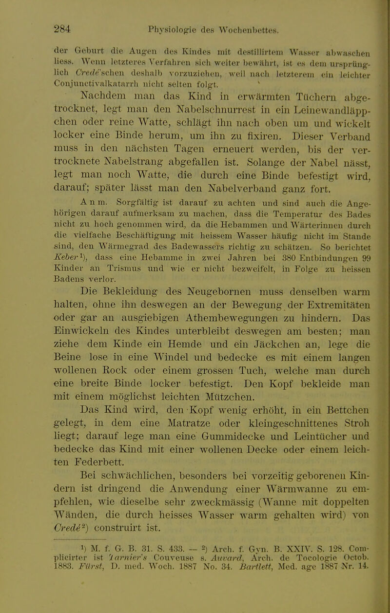 der Goburt die Aug-en des Kindes niit destillirtem Wasscr al>waschen liess. Wenn lotzteres ^'erf■alll•(',n sich weiter l)ewahrt, ist es dem urHpriiiig- lich C7-e(/e.scheii deshalb vorzuzielien, wcil nach letzterci/i cin leicliter Conjunctivalkatarrli nicht selten folg-t. Nachdem iiican das Kind in erwarmten TUchern abge- trocknet, legt man den Nabelschnurrest in ein Leinewandlapp- chen Oder reine Watte, schlagt ihn nach oben urn und wickelt locker eine Binde herum, um ihn zu fixiren. Dieser Verband muss in den niichsten Tag-en erneuert werden, bis der ver- trocknete Nabelstrang- abgefallen ist. Solange der Nabel nasst, legt man noch Watte, die durch eine Binde befestigt wird, darauf; spater lasst man den Nabelverband ganz fort. A n m. Sorgfaltig ist darauf zii achten und sind auch die Ange- horigen darauf aufmerksam zu machen, dass die Temperatur des Bades nicht zu hoch genommen wird, da die Hebammen und Warterinuen dui-ch die vielfache Beschiiftigung mit heissem Wasser haufig nicht ini Stande sind, den Warniegrad des Badewassers richtig zu schatzen. So berichtet Keber^), dass eine Hebamme in zwei Jahren bei 380 Entbindungen 99 Kinder an Trismus und wie er nicht bezweifcit, in Folge zu heissen Badens verlor. Die Bekleidung des Neugebornen muss denselben warm halten, ohne ihn deswegen an der Bewegung der Extremitaten Oder gar an ausgiebigen Athembewegungen zu hindern. Das Einwickeln des Kindes unterbleibt deswegen am besten; man ziehe dem Kinde ein Hemde und ein Jackchen an, lege die Berne lose in eine Windel und bedecke es mit einem langen wollenen Rock oder einem grossen Tuch, welche man durch eine breite Binde locker befestigt. Den Kopf bekleide man mit einem mogiichst leichten Miitzchen. Das Kind wird, den Kopf wenig erhoht, in ein Bettchen gelegt, in dem eine Matratze oder kleingeschnittenes Stroh liegt; darauf lege man eine Gummidecke und Leiutucher und bedecke das Kind mit einer wollenen Decke oder einem leich- ten Federbett. Bei schwachlichen, besonders bei vorzeitig geborenen Kin- dern ist dringend die Anwendung einer Warmwanne zu em- pfehlen, wie dieselbe sehr zweckmassig (Wanne mit doppelten Wanden, die durch heisses Wasser warm gehalten wird) von Cred4^) construirt ist. 1) M. f. G. B. 31. S. 433. -- 2) Arch. f. Gyn. B. XXIV. S. 128. Coni- pliclrter ist 'larnier's Couveuse s. Auvard, Arch, de Tocologie Octob. 1883. Filrst, D. med. Woch. 1887 No. 34. Bartlett, Med. age 1887 Nr. 14.