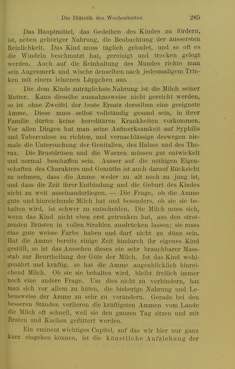 Das Hauptmittel, das Gecleihen des Kindes zu fordern^ ist, neben gehOriger Nahrimg, die Beobachtung der aiissersten Reinlichkeit. Das Kind muss tagiich gebadet, imd so oft es die Windeln beschmutzt hat, gereinigt und trocken gelegt werden. Auch aiif die Reinhaltung des Mundes richte man sein Augenmerk imd wische denselben nach jedesmaligem Trin- ken mit einem leinenen Liippchen aus. Die dem Kinde zutragiichste Nahrimg ist die Milch seiner Mutter. Kann dieselbe ausnahmsweise nicht gereicht werden, so ist ohne Zweifel der beste Ersatz derselben eine geeignete Amme. Diese muss selbst vollstandig gesund sein, in ihrer Familie ditrfen keine hereditaren Krankheiten vorkommen. Vor alien Dingen hat man seine Aufmerksamkeit auf Syphilis und Tuberculose zu richten, und vernachlassige deswegen nie- mals die Untersuchung der Genitalien, des Halses und des Tho- rax. Die Brustdriisen und die Warzen milssen gut entwickelt und normal beschaffen sein. Ausser auf die nothigen Eigen- schaften des Charakters und Gemiiths ist auch darauf Rticksicht zu nehmen, dass die Amme weder zu alt noch zu jung ist, und dass die Zeit ihrer Entbindung und die Geburt des Kindes nicht zu weit auseinanderliegen. — Die Frage, ob die Amme gute und hinreichende Milch hat und besonders, ob sie sie be- halten wird, ist schwer zu entscheiden. Die Milch muss sich, wenn das Kind nicht eben erst getrunken hat, aus den strot- zenden Briisten in voUen Strahlen ausdrilcken lassen; sie muss eine gute weisse Farbe haben und darf nicht zu ditnn sein. Hat die Amme bereits einige Zeit hindurch ihr eigenes Kind gestillt, so ist das Aussehen dieses ein sehr brauchbarer Mass- stab zur Beurtheilung der Giite der Milch. Ist das Kind wohl- genahrt und kraftig, so hat die Amme augenblicklich hinrei- chend Milch. Ob sie sie behalten wird, bleibt freilich immer noch eine andere Frage. Um dies nicht zu verhindern, hat man sich vor allem zu htlten, die bisherige Nahrung und Le- bensweise der Amme zu sehr zu verandern. Gerade bei den besseren Standen verlieren die kraftigsten Ammen vom Lande die Milch oft schnell, weil sie den ganzen Tag sitzen und mit Braten und Kuchen gefuttert werden. Ein eminent wichtiges Capitel, auf das wir hier nur ganz kurz eingehen konncn, ist die kiinstliche Aufziehung der