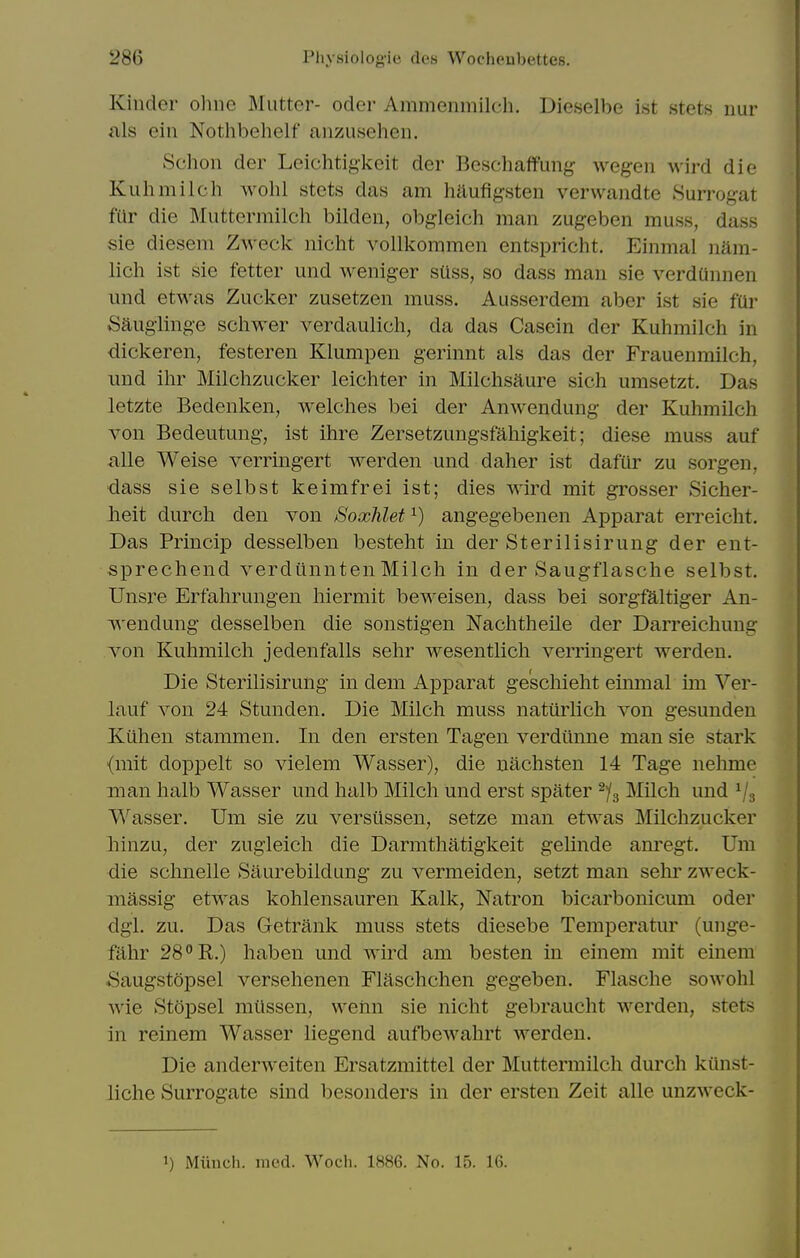 Kinder ohne Mutter- oder Ammenmilch. Dieselbe ist stets nur als eiii Nothbehelf anzusehen. Schon der Leichtigkeit der Beschaffung wegeii wird die Kuhmilch wohl stets das am haufig-sten vervvandte .Surrogat far die Muttermilch bilden, obgleich man zugeben muss, dass sie diesem Zweck nicht vollkommen entspricht. Einmal nam- lich ist sie fetter und weniger sUss, so dass man sie verdQnnen imd etwas Zucker zusetzen muss. Ausserdem aber ist sie fUr Saugiing-e schwer verdaulich, da das Casein der Kuhmilch in ■dickeren, festeren Klumpen g-erinnt als das der Frauenmilch, und ihr Milchzucker leichter in Milchsaure sich umsetzt. Das letzte Bedenken, welches bei der Anwendung- der Kuhmilch von Bedeutung, ist ihre Zersetzungsfahigkeit; diese muss auf ^ille Weise verringert werden und daher ist dafur zu sorgen, dass sie selbst keimfrei ist; dies wird mit grosser Sicher- Jieit durch den von Soxhlet ^) angegebenen Apparat erreicht. Das Princip desselben besteht in der Sterilisirung der ent- sprechend verdiinnten Milch in der Saugflasche selbst. Unsre Erfahrungen hiermit beweisen, dass bei sorgfaltiger An- wendung desselben die sonstigen Nachtheile der Darreichung von Kuhmilch jedenfalls sehr wesentlich verringert werden. Die Sterilisirung in dem Apparat geschieht einmal im Ver- lauf von 24 Stunden. Die Milch muss natiirlich von gesundeu Kiihen stammen. In den ersten Tagen verdtlnne man sie stark {mit dopi^elt so vielem Wasser), die uachsten 14 Tage nehme man halb Wasser und halb Milch und erst spater ^/g Milch und ^3 Wasser. Um sie zu versiissen, setze man etwas Milchzucker liinzu, der zugleich die Darmthatigkeit gelinde am^egt, Um die schnelle Saurebildung zu vermeiden, setzt man sehr zweck- massig etwas kohlensauren Kalk, Natron bicarbonicum oder dgl. zu. Das Getrank muss stets diesebe Temperatur (unge- fahr 28 R.) haben und wird am besten in einem mit einem Saugstopsel versehenen Flaschchen gegeben. Flasche sowohl wie Stopsel mlissen, wehn sie nicht gebraucht werden, stets in reinem Wasser liegend aufbewahrt werden. Die anderweiten Ersatzmittel der Muttermilch durch kiinst- liche Surrogate sind besonders in der ersten Zeit alle unzweck- 1) Miinch. mod. Woch. 1886. No. 15. 16.