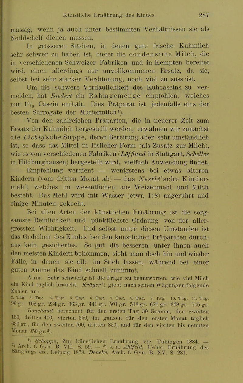 milssi^', wenn ja auch unter bestimmten Verhaltnissen sie als Nothbehelf dieneii miissen. In grosseren Stadten, in denen gute frische Kiihmilch sehr schwer zu haben ist, bietet die condensirte Milch, die in verschiedenen Schweizer Fabriken und in Kempten bereitet ■v\ird, einen allerding's nur unvollkommenen Ersatz, da sie, selbst bei sehr starker Verdiinnung, noch viel zu siiss ist. Um die schwere Verdaidichkeit des Kuhcaseins zu ver- meiden, hat Biederf ein Rahmgemenge empfohlen, welches nur P/o Casein enthalt. Dies Praparat ist jedenfalls eins der besten Surrogate der Muttermilch Von den zahlreichen Priiparten, die in neuerer Zeit zum Ersatz der Kuhmilch hergestellt werden, erwahnen wir zunachst die iie&igf'sche Suppe, deren Bereitung aber sehr umstandlich ist, so dass das Mittel in loslicher Form (als Zusatz zur Milch), wie es von verschiedenen Fabriken (Lofflund in Stuttgart, Scheller in Hildburghausen) hergestellt wird, vielfach Anwendung findet. Empfehlung verdient — wenigstens bei etwas alteren Kindern (vom dritten Monat ab) — das Nestle'sche Kinder- mehl, welches im wesentlichen aus Weizenmehl und Milch besteht. Das Mehl wird mit Wasser (etwa 1:8) angeriihrt und einige Minuten gekocht. Bei alien Arten der kiinstlichen Ernahrung ist die sorg- samste Reinlichkeit und punktlichste Ordnung von der aller- grossten Wichtigkeit. Und selbst unter diesen Umstanden ist das Gedeihen des Kindes bei den kiinstlichen Praparaten durch- aus kein gesichertes. So gut die besseren unter ihnen auch den meisten Kindern bekommen, sieht man doch hin und wieder Faile, in denen sie alle im Stich lassen, w^hrend bei einer guten Amme das Kind schnell zunimmt. A11 111. Sehr schwiei-ig- ist die Frage zu beantworten, wie viel Milch ein Kind taglich braucht. Krilger'^) giebt nach seinen Wagiingen folgeiide Zahlen an: 2. Tag. 3. Tag. 4. Tag. .'>. Tag. (!. Tag. 7. Tag. 8. Tag. 9. Tag. 10. Tag. 11. Tag. ■96gr. 102 gr. 234 gr. 363 gr. 441 gr. 501 gr. 518 gr. 621 gr. 648 gr. 705 gr. Bouchaud berechuet fur den ersten Tag 30 Gramm, den zweiten 150, dritten 400, vrerten 550, ini ganzon fiir den ersten Monat tiiglich 630 gr., fiir den zweiten 700, dritten 850, und fiir den vierten bis neunten Monat 950 gr. 2;. Schoppe, Zur kun.stlichen Ernalirung etc. Tiibingen 1884. — ^) Arch. f. Gyn. B. VII. S. 59. — ») s. a. Ahlfeld, Ueber Eniithrung des Saugiings etc. Leipzig 1878. Deneke, Arcli. f. Gvn. B. XV. S. 281.