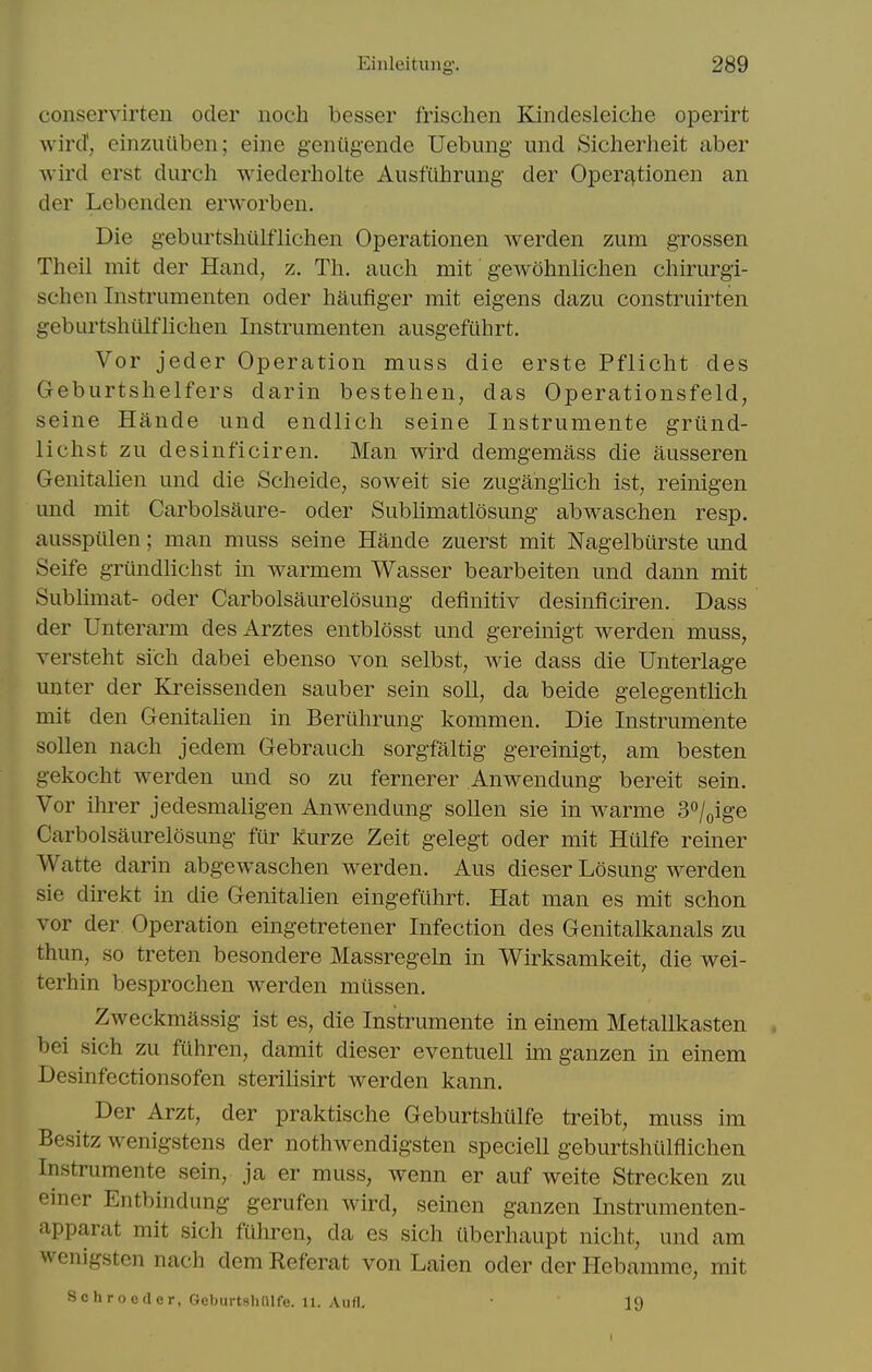 conservirten oder noch besser frischen Kindesleiche operirt wird'; einzuiiben; eine geniigende Uebimg und Sicherheit aber Avird erst durch wiederholte Ausfilhrung der Operj^tionen an der Lebenden erworben. Die geburtshiilflichen Operationen werden zum grossen Theil mit der Hand, z. Tli. auch mit geAvohnlichen chirurgi- schen Instrumenten oder haufiger mit eigens dazu construirten geburtshiilflichen Instrumenten ausgefiihrt. Vor jeder Operation muss die erste Pflicht des Geburtshelfers darin bestehen, das Operationsfeld, seine Hande und endlich seine Instrumente griind- lichst zu desinficiren. Man wird demgemass die ausseren Genitalien und die Scheide, soweit sie zuganglich ist, reinigen imd mit Carbolsaure- oder Sublimatlosung abwaschen resp. ausspiilen; man muss seine Hande zuerst mit Nagelburste und Seife griindlichst in warmem Wasser bearbeiten und dann mit Sublimat- oder Carbolsaurelosung definitiv desinficiren. Dass der Unterarm des Arztes entblosst und gereinigt werden muss, versteht sich dabei ebenso von selbst, wie dass die Unterlage unter der Kreissenden sauber sein soil, da beide gelegentlich mit den Genitalien in Beriihrung kommen. Die Instrumente soUen nach jedem Gebrauch sorgfaltig gereinigt, am besten gekocht werden und so zu fernerer Anwendung bereit sein. Vor ilu-er jedesmaligen Anwendung sollen sie in warme S^l^ige Carbolsaurelosung fur kurze Zeit gelegt oder mit Hiilfe reiner Watte darin abgewaschen werden. Aus dieser Losung werden sie direkt in die Genitalien eingefuhrt. Hat man es mit schon vor der Operation eingetretener Infection des Genitalkanals zu thun, so treten besondere Massregeln in Wirksamkeit, die wei- terhin besprochen werden mussen. Zweckmassig ist es, die Instrumente in einem Metallkasten . bei sich zu ftihren, damit dieser eventuell im ganzen in einem Desinfectionsofen sterilisirt werden kann, Der Arzt, der praktische Geburtshiilfe treibt, muss im Besitz wenigstens der nothwendigsten speciell geburtshiilflichen Instrumente sein, ja er muss, wenn er auf weite Strecken zu emer Entbindung gerufen wird, seinen ganzen Instrumenten- apparat mit sich fiihren, da es sich iiberhaupt nicht, und am wenigsten nach dem Referat von Laien oder der Hebamme, mit Schroeder, Geburtshnife. 11. Aufl. • 19 I