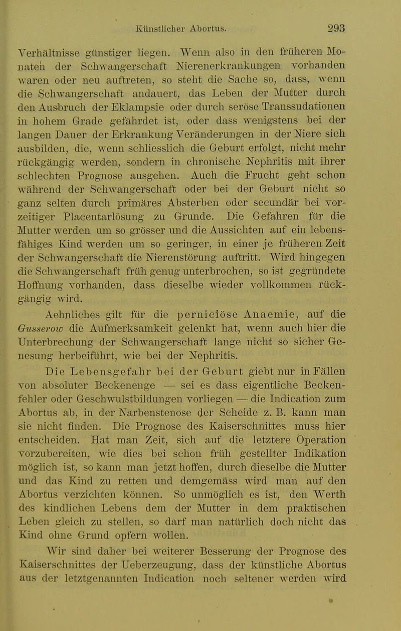 Verhaltnisse gunstiger liegeii. Wenn also in den fruheren Mo- nateh der Schwangerschaft Nierenerkrankungen vorhanden ■\varen oder neu auftreten, so steht die Saclie so, dass, wenn die Scliwangerschaft andauert, das Leben der Mutter durch den Ausbruch der Eklampsie oder durcli serose Transsudationen in hohem Grade gefahrdet ist, oder dass wenigstens bei der langen Dauer der Erlvrankung Veranderungen in der Mere sich ausbilden, die, wenn scliliesslicli die Geburt erfolgt, niclit mehr riickgangig werden, sondern in clironisclie Nephritis mit ihrer schlechten Prognose ausgehen. Aucli die Frucht gelit schon wahrend der Schwangerschaft oder bei der Geburt niclit so ganz selten durcli primares Absterben oder secundar bei vor- zeitiger Placentarlosung zu Grunde. Die Gefahren fur die Mutter werden um so grosser und die Aussicliten auf ein lebens- fahiges Kind werden um so geringer, in einer je fruheren Zeit der Schwangerschaft die Nierenstorung auftritt. Wird liingegen die Schwangerschaft friili genug unterbrochen, so ist gegrundete Hoffnung vorhanden, dass dieselbe wieder vollkommen ruck- gangig wird. Aelmliclies gilt fiir die perniclose Anaemic, auf die Gusseroic die Aufmerksamkeit gelenkt hat, wenn auch hier die Unterbrechung der Schwangerschaft lange nicht so sicher Ge- nesung herbcifuhrt, wie bei der Nephritis. Die Lebensgefahr bei der Geburt giebt nur in Fallen von absoluter Beckenenge ■— sei es dass eigentliche Becken- fehler oder Geschwulstbildungen vorliegen — die Indication zum Abortus ab, in der Narbenstenose der Scheide z. B. kann man sie nicht finden. Die Prognose des Kaiserschnittes muss hier entscheiden. Hat man Zeit, sich auf die letztere Operation vorzubereiten, wie dies bei schon friih gestellter Indikation moglich ist, so kann man jetzt hoffen, durch dieselbe die Mutter und das Kind zu retten und demgemass wird man auf den Abortus verzichten konnen. So unmogiich es ist, den Werth des kindlichen Lebens dem der Mutter in dem praktischen Leben gleich zu stellen, so darf man natiirlich doch nicht das Kind ohne Grund opfern wollen. Wir sind daher bei weiterer Besserung der Prognose des Kaiserschnittes der Ueberzeugung, dass der kiinstliche Abortus aus der letztgenannten Indication noch seltener werden wu'd