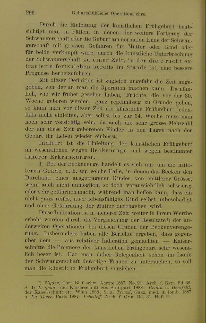 Durch die Einleitung- der kUnstlichen FrUhgeburt beab- sichtig't man in Fallen, in denen der weitere Fortgang der Schwangerschaft oder die Geburt am normalen Ende der Schwan- gerschaft mit grossen Gefahren fur Mutter oder Kind oder filr beide verkniipft ware, durch die kUnstliche Unterbrechung der Schwangerschaft zu einer Zeit, in der die Frucht ex- trauterin fortzuleben bereits im Stande ist, eine bessere Prognose herbeizufuhren. Mit dieser Definition ist zugleich ungefahr die Zeit ange- geben, von der an man die Operation machen kann. Da nam- lich, wie wir frilher gesehen haben, Fruchte, die vor der 30. Woche geboren werden, ganz regelmassig zu Grunde gehen, so kann man vor dieser Zeit die kunstliche Friihgeburt jeden- falls nicht einleiten, aber selbst bis zur 34. Woche muss man noch sehr vorsichtig sein, da auch die sehr grosse Mehrzalil der um diese Zeit geborenen Kinder in den Tagen nach der Geburt ihr Leben wieder einbiisst. Indicirt ist die Einleitung der kunstlichen Fruhgebm't im wesentlichen wegen Beckenenge und wegen bestimmter innerer Erkrankungen. 1) Bei der Beckenenge handelt es sich nur um die mitt- leren Grade, d. h. mn solche Falle, in denen das Becken den Durchtritt eines ausgetragenen Kindes von mittlerer Grosse, wenn auch nicht unmoglich, so doch voraussichtlich schwierig oder sehr gefahrlich macht, wahrend man hoffen kann, dass ein nicht ganz reifes, aber lebensfahiges Kind selbst unbeschadigt und ohne Gefahrdung der Mutter durchgehen wird. Diese Indication ist in neuerer Zeit weiter in ihrem Werthe erhoht worden durch die Vergleichung der Resultate ^) der au- derweiten Operationen bei diesen Graden der Beckenverenge- rung. Insbesondere haben alle Berichte ergeben, dass gegen- uber dem — aus relativer Indication gemachten — Kaiser- schnitte die Prognose der kunstlichen Fruhgeburt sehr wesent- lich beser ist. Hat man daher Gelegenheit schon im Laufe der Schwangerschaft derartige Frauen zu untersuchen, so soil man die kunstliche Fruhgeburt vorziehen. 1) Wyder, ConvBl. f. sehw. Acrzte 1887. No. 21; Arch. f. Gyn. Bd. 82. S. 1; Leopold, der Kaisersehnitt etc. Stuttgart 1888; Draun u. Herzfeld, der Kaiscrschnitt etc. Wion 1888; S. a. Trtizzi, Gazz. med. it. lonib. 1887 u. La Tor-re, Paris 1887; Lebedeff, Arcli. f. Gyn. Bd. 31. Heft 2.