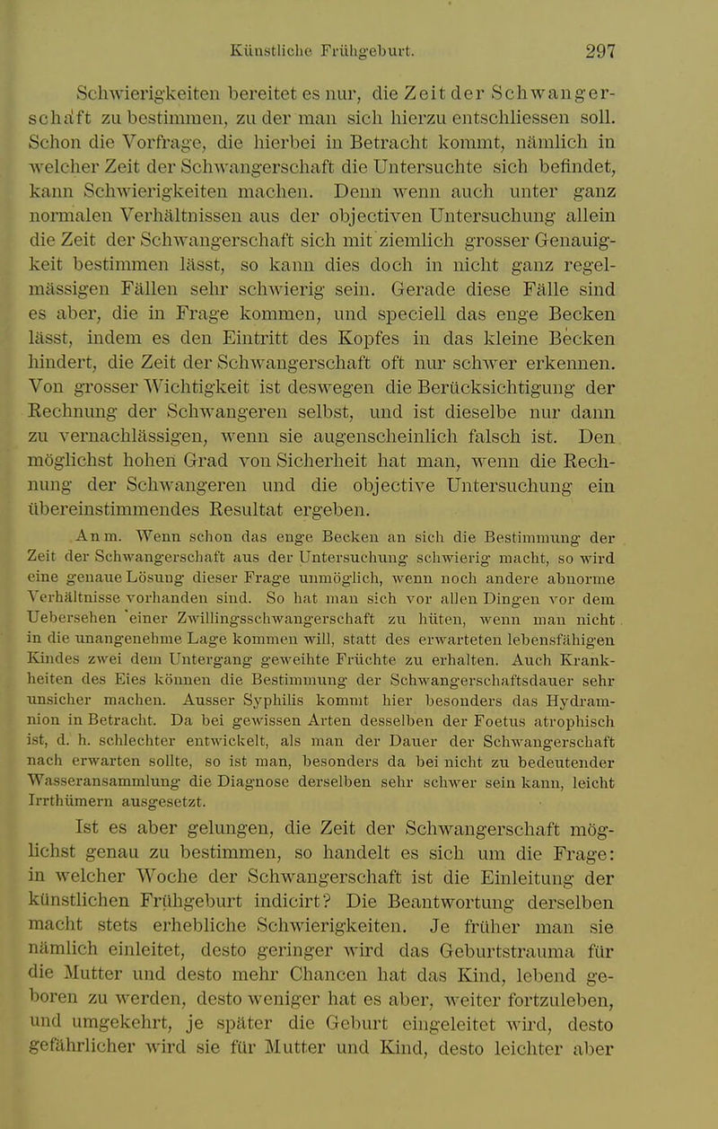 Scliwierig-keiten bereitet es nur, die Zeit der Schwanger- schiift zLi bestimmeii, zu der man sich hierzu entschliessen soil. Schon die Vorfrage, die liierbei iu Betracht kommt, namlicli in welcher Zeit der Schwangerschaft die Untersuchte sich befindet, kann Schwierigkeiten machen. Denn wenn auch unter ganz normalen Verhaltnissen aus der objectiven Untersuchung allein die Zeit der Schwangerschaft sich mit zienilich grosser Genauig- keit bestimmen lasst, so kann dies doch in nicht ganz regel- massigen Fallen sehr schwierig sein. Gerade diese Falle sind es aber, die in Frage kommen, und sj)eciell das enge Becken lasst, indem es den Eintritt des Kopfes in das kleine Becken hindert, die Zeit der Schwangerschaft oft nur schwer erkennen. Von grosser Wiclitigkeit ist deswegen die Berucksichtigung der Eechnung der Schwangeren selbst, und ist dieselbe nur dann zu vernachlassigen, wenn sie augenscheinlich falsch ist. Den moglichst hohen Grad von Sicherheit hat man, wenn die Rech- nung der Schwangeren und die objective Untersuchung ein iibereinstimmendes Resultat ergeben. Anm. Wenn schon das enge Becken an sich die Bestimmnng- der Zeit der Schwangerschaft aus der Untersuchung schwierig macht, so wird eine genaue Losung dieser Frage unmogHch, wenn noch andere abnorme Yerhaltnisse vorhanden sind. So hat man sich vor alien Dingen vor dem Uebersehen 'einer ZwillingsschAvangerschaft zu hiiten, wenn man nicht in die unangenehme Lage kommen will, statt des erwarteten lebensfahigeu Kindes zwei dem Untergang geweihte Friichte zu erhalten. Auch Krank- heiten des Eies konnen die Bestimmung der Schwang-erschaftsdauer sehr iinsicher machen. Ausser Syphilis kommt hier besonders das Hydram- nion in Betracht. Da bei gewissen Arten desselben der Foetus atrophisch ist, d. h. schlechter entwickelt, als man der Dauer der Schwangerschaft nach erwarten sollte, so ist man, besonders da bei nicht zu bedeutender Wasseransammlung die Diagnose derselben sehr schwer sein kann, leicht Irrthiimern ausgesetzt. 1st es aber gelungen, die Zeit der Schwangerschaft mog- lichst genau zu bestimmen, so handelt es sich um die Frage: in welcher Woche der Schwangerschaft ist die Einleitung der kiinstlichen Friihgeburt indicirt? Die Beantwortung derselben macht stets erhebliche Schwierigkeiten. Je frtiher man sie niimlich einleitet, desto geringer wird das Geburtstrauma fur die Mutter und desto mehr Chancen hat das Kind, lebend ge- boren zu werden, desto weniger hat es aber, weiter fortzuleben, und umgekehrt, je spater die Geburt eingeleitet wird, desto gefilhrlicher wird sie fUr Mutter und Kind, desto leichter aber