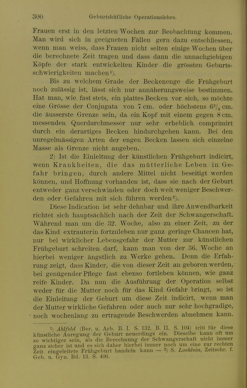 Frauen erst in den letzten Wochen zur Beobachtung kommen. Man wird sich in geeig-neten Fallen gern dazu entschliessen, wenn man weiss, dass Frauen iiicht selten einige Wochen Uber die berechnete Zeit tragen und dass dann die unnachgiebigen Kopfe der stark entwickelten Kinder die grossten Geburts- schwierigkeiten machen^). Bis zu welchem Grade der Beckenenge die Fruhgeburt noch zulftssig ist, lasst sich nur annaherungsweise bestimmen. Hat man, wie fast stets, ein plattes Becken vor sich, so mochte eine Grosse der Conjugata von 7 cm. oder hochstens 6^/4 cm. die ausserste Grenze sein, da ein Kopf mit einem gegen 8 cm. messenden Querdurchmesser nur sehr erheblich comprunirt durch ein derartiges Becken hindurchgehen kann. Bei den unregelmassigen Arten der engen Becken lassen sich einzelne Masse als Grenze nicht angeben. 2) 1st die Einleitung der kiinstlichen Friihgeburt indicirt, wenn Krankheiten, die das miltterliche Leben in Ge- fahr bringen, durch andere Mittel nicht beseitigt werden konnen, und Hotfnung vorhanden ist, dass sie nach der Geburt entweder ganz verschwinden oder doch weit weniger Beschwer- den Oder Gefahren mit sich fiihren werden 2). Diese Indication ist sehr dehnbar und ihre Anwendbarkeit richtet sich hauptsachlich nach der Zeit der Schwangerschaft. Wahrend man urn die 32. Woche, also zu einer Zeit, zu der das Kmd extrauterin fortzuleben nur ganz geriuge Chancen hat, nur bei wirklicher Lebensgefahr der Mutter zur kunstlichen Fruhgeburt schreiten darf, kann man von der 36. Woche an hierbei weniger angsthch zu Werke gehen. Denn die Erfah- rung zeigt, dass Kinder, die von dieser Zeit an geboren werden, • bei geniigender Pflege fast ebenso fortleben konnen, wie ganz reife Kinder. Da nun die Ausfuhrung der Operation selbst weder fur die Mutter noch fur das Kind Gefahr bringt, so ist die Einleitung der Geburt um diese Zeit indicirt, wemi man der Mutter wirkliche Gefahren oder auch nur sehr hochgradige, noch wochenlang zu ertragende Beschwerden abnelunen kann. 1) Ahlfeld (Ber. ii. Arb. B. I. S. 132. B. II. S. 104) tritt fiir diese kiinstliche Anregung der Geburt neuerdings ein. Dieselbe kann oft um so wichtiger sein, als die Berechnung der Schwangerschaft nicht innner ganz sicher ist und es sich daiier hierbei innner noch uni oine zur recliteu Zeit eino-eleitete Friiligeburt handeln kann — -) S. Loehlein, Zeitschr. f. Geb. u. 5yn. Bd. 13. S. 40G.