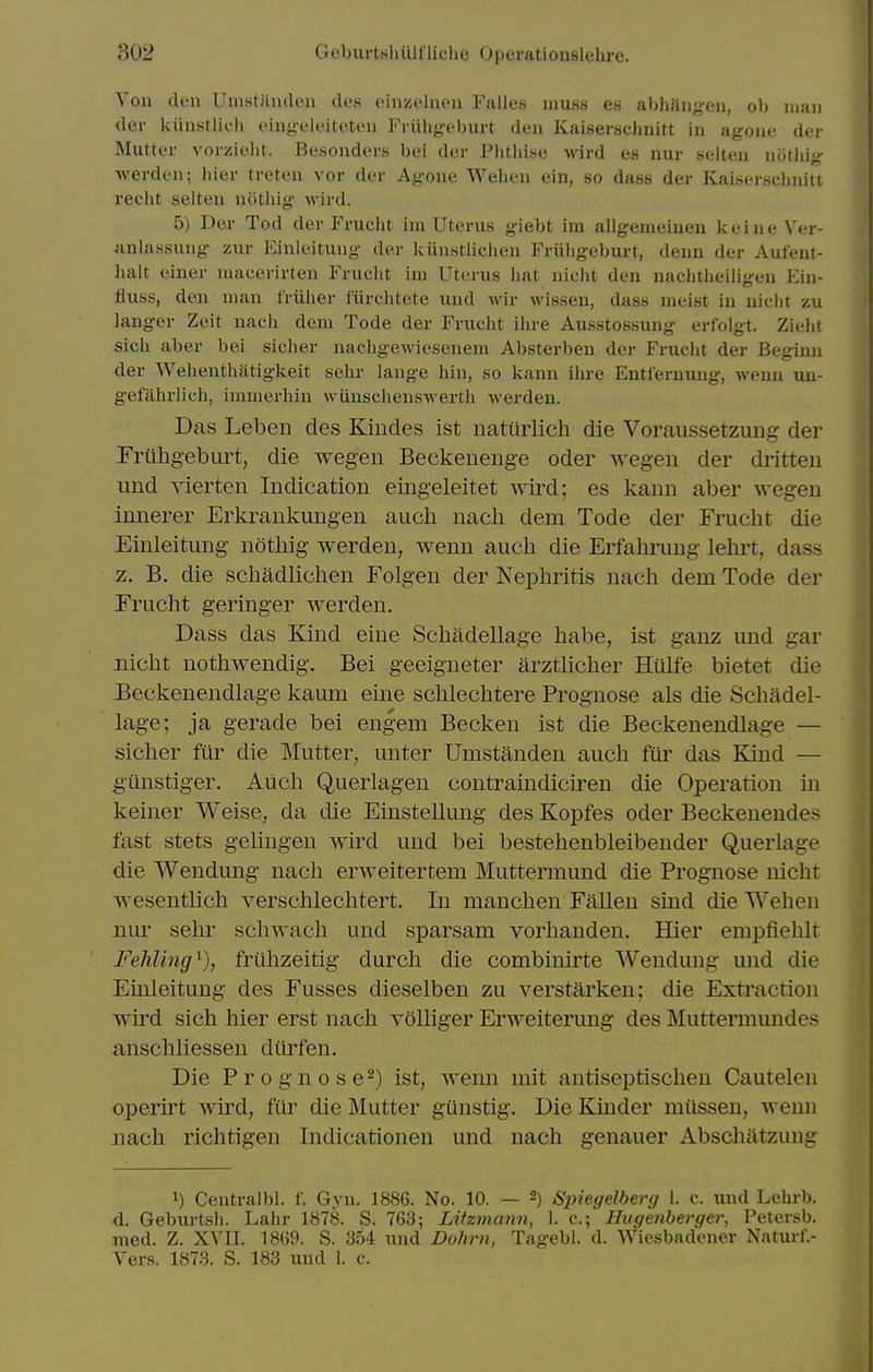 Von den Umstiiiulen tU-.s cinzcliu'ii Falles muss es abhiliiyen, ob man der kiinstlich cinyeloitcten Friihgeburt den Kaiserschnitt in agone der Mutter vorzieht. Besouders bei der Phtliise wird es nur selteu noting- Averden; liier treten vor der Agoue Weheu ein, so dass der Kaiserschnitt recht selten noting wird. 5) Der Tod der Frucht im Uterus giebt im allgemeiuen keine Ver- Aulassung zur Einleitung der kunstliciicn Friiiigeburt, denn der Aufent- halt einer nuicerirten Frucht im Uterus hat nicht den nachtheiligen Ein- fluss, den man friiher liirchtete und Avir wissen, dass meist in niclit zu langer Zeit nacli dem Tode der Frucht ilu-e Ausstossung erfolgt. Zieiit sich aber bei sicher nachgewiesenem Absterben der Frucht der Beginn der Wehenthatigkeit sehr lange hin, so kann ihre Entfernung, wenn un- gefahrlich, immerhiu wiiuschenswerth werden. Das Lebeii des Kiiides ist natiirlich die Voraussetzung der Prilhgeburt, die wegen Beckenenge oder wegen der dritteii und yierten Indication eiiigeleitet wird; es kann aber wegen innerer Erkrankungen aucli nacli dem Tode der Frucht die Einleitung notliig werden, wenn auch die Erfahrung lehrt, dass z. B. die schadliclien Folgen der Nephritis nach dem Tode der Frucht geringer werden. Dass das Kind eine Schadellage habe, ist ganz mid gar nicht nothwendig. Bei geeigneter arztlicher Hiilfe bietet die Eeckenendlage kaum eine schlechtere Prognose als die Schadel- lage; ja gerade bei engem Becken ist die Beckenendlage — sicher filr die Mutter, unter Umstanden auch fur das Kind — gunstiger. Auch Querlagen contramdiciren die Operation in keiner Weise, da die Einstellung des Koi)fes oder Beckeneudes fast stets gelingen wird und bei bestehenbleibender Querlage die Wendung nach erweitertem Muttermund die Prognose nicht wesentlich verschlechtert. In manchen Fallen sind die Wehen nur sehr schwach und sparsam vorhanden. Hier empfiehlt Fehling^), fruhzeitig durch die combinirte Wendung und die Einleitung des Fusses dieselben zu verstarken; die Extraction wu'd sich hier erst nach volliger Erweiterung des Muttermundes anschliessen dilrfen. Die Prognose^) ist, wemi mit antiseptischen Cautelen operirt wird, fiir die Mutter gilnstig. Die Kinder miisseu, wenn nach richtigen Indicationen und nach genauer Abschatzung 1) Centralbl. f. Gyn. 1886. No. 10. — 2) Spiegelberg 1. c. und Lehrb. d. Geburtsli. Lahr 1878. S. 763; Liizmami, 1. c; Hugenberger, Petersb. med. Z. XVII. 1869. S. 354 und Dolirn, Tagebl. d. Wiesbadener Naturf.- Vers. 1873. S. 183 und 1. c.