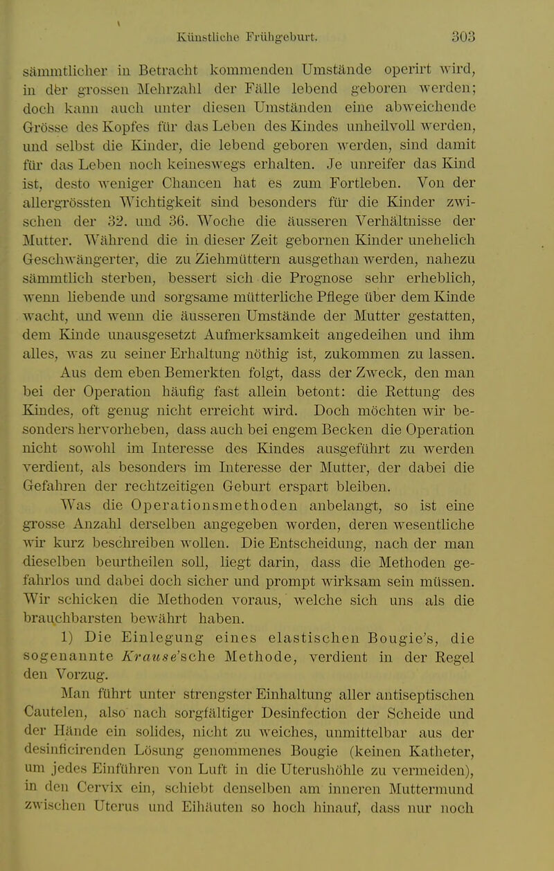 V Kiiustliche Friihgeburt. 303 siimmtliclier in Betracht kommendeii Umstande operirt wird, in dbr grossen Mehrzahl der Falle lebend geboren werden; doch kann audi unter diesen Umstanden eine abweicliende Grossc des Kopfes fur das Leben des Kindes unheilvoll werden, und selbst die Kinder, die lebend geboren werden, sind damit fiir das Leben noch keineswegs erhalten. Je unreifer das Kind 1st, desto weniger Chancen hat es zum Fortleben. Von der allergrossteu Wlchtigkeit sind besonders fiir die Kinder zwi- schen der 32. und 36. Woche die ausseren Verhaltnisse der Mutter. Wahrend die in dieser Zeit gebornen Kinder unelielich Geschwangerter, die zu Ziehmilttern ausgetlian werden, nahezu sammtlich sterben, bessert sich die Prognose sehr erheblich, wenn liebende und sorgsame miitterliche Pflege iiber dem Kinde waclit, und wenn die ausseren Umstande der Mutter gestatten, dem Kinde unausgesetzt Aufmerksamkeit angedeihen und ilim alles, was zu seiner Erhaltung nothig ist, zukonimen zu lassen. Aus dem eben Bemerkten folgt, dass der Zweck, den man bei der Operation haufig fast allein betont: die Rettung des Kindes, oft genug nicht erreicht wird. Doch mochten Avir be- sonders hervorheben, dass auch bei engem Becken die Operation nicht sowolil im Interesse des Kindes ausgefuhrt zu werden verdient, als besonders im Interesse der Mutter, der dabei die Gefahren der rechtzeitigen Geburt erspart bleiben. Was die Operationsmethoden anbelangt, so ist eine grosse Anzahl derselben angegeben worden, deren wesentliche wir kurz beschreiben woUen. Die Entscheidung, nach der man dieselben beurtheilen soli, liegt darin, dass die Methoden ge- fahrlos und dabei doch sicher und prompt wirksam sein miissen. Wir schicken die Methoden voraus, welche sich uns als die brauchbarsten bewahrt haben. 1) Die Einlegung eines elastischen Bougie's, die sogenannte Krause'sche Methode, verdient in der Kegel den Vorzug. Man fuhrt unter strengster Einhaltung aller antiseptischen Cautelen, also nach sorgfaltiger Desinfection der Scheide und der Hande ein sohdes, nicht zu welches, unmittelbar aus der desinficirenden Ldsung genommenes Bougie (keinen Katheter, um jedes Einfuhren von Luft in die Uterushohle zu vermeiden), in den Cervix ein, schiebt denselben am inneren Muttermund zwischen Uterus und Eiliiluten so hoch hinauf, dass nur noch