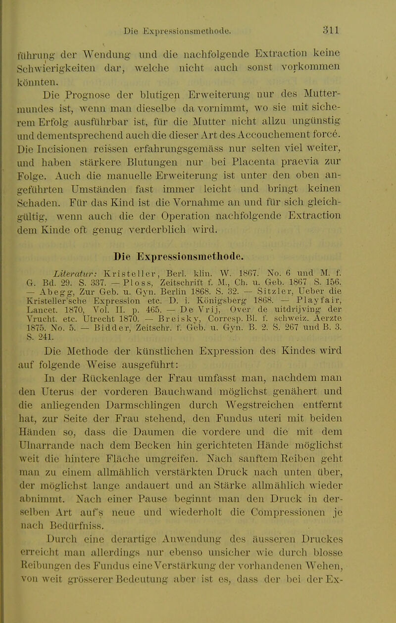 mhriing der Wenclung- unci die nachfolgende Extraction keine Schwierig'keiten dar, welche nicht audi sonst vorkommen konnten. Die Prognose der blutigen Erweiterung nur des Mutter- niundes ist, wenn man dieselbe da vornimmt, wo sie rait siche- rem Erfolg ausfuhrbar ist, fiir die Mutter nicht allzu ungiinstig und dementsprechend aucli die dieser Art des Accouchement force. Die Incisionen reissen erfahrungsgemass nur selten viel weiter, and haben stiirkere Bkitungen nur bei Placenta jDraevia zur Folge. Auch die manuelle Erweiterung ist unter den oben an- oefiihrten Umstanden fast immer leicht und bringt keinen Schaden. Fiir das Kind ist die Vornahme an und fiir sich gleich- giiltig, wenn auch die der Operation nachfolgende Extraction dem Kinde oft genug verderblich wird. Die Expressionsmetliotle. Literahir: Kristellev, Bed. klin. W. 18G7. No. 6 unci M. f. G. Bel. 29. S. 337. — Ploss. Zeitschrift f. M., Ch. u. Geb. 1867 S. 156. — Abeg-g, Zur Geb. u. Gyn. Berlin 1868. S. 32. — Sitzler, Ueber die Kristeller'sche Expression etc. D. i. Konigsberg 1868. — Playfair, Lancet. 1870, Vol. II. p. 465. - De Vrij, Over de nitdrijving der Vrxicht. etc. Utrecht 1870. — Breiskv, Corresp. Bl. f. schweiz. Aerzte 1875. No. 5. — Bidder, Zeltschr. f. Geb. u. Gvn. B. 2. S. 267 iind B. 3. S. 241. Die Methode der kilnstlichen Expression des Kindes wird auf folgende Weise ausgefiihrt: In der Rilckenlage der Frau umfasst man, nachdem man den Uterus der vorderen Bauchwand mogiichst genahert und die anliegenden Darmschlingen durch Wegstreichen entfernt hat, zur Seite der Frau stehend, den Fundus uteri mit beiden Handen so, dass die Daumen die vordere und die mit dem Ulnarrande nach dem Becken hin gerichteten Hande mogiichst weit die hintere Flache umgreifen. Nach sanftem Reiben geht man zu einem allmahlich verstarkten Druck nach unten iiber, der mogiichst lange andauert und an Starl<;e allmahlich wieder abnimmt, Nach einer Pause beginnt man den Druck in der- selben Art aufs neue und wiederholt die Compressionen je nach Bediirfniss. Durch cine derartigc Anwendung des ilussercn Druckes erreicht man allerdings nur ebenso unsicher wie durch blosse Rcibungcn des Fundus eine Verstarkung der vorhandenen Wehen, von weit grossercr Bcdeutung abcr ist es, dass der bei der Ex-
