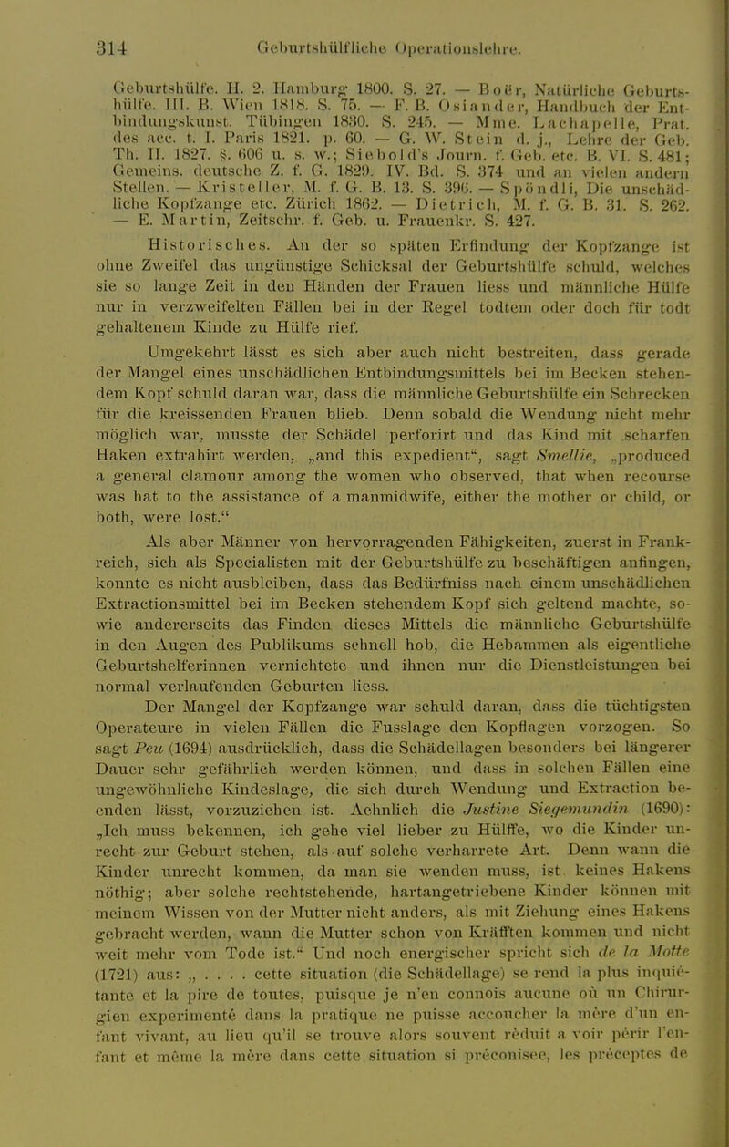 Geburtsluilfo. H. 2. Haiiibur<i- 1800. S. 27. — Boih-, Naturliclie Gel)urt.s- liiilfe. III. B. WiiMi IH18. S. 75. - F. B. Osiaiidcr, Handbucli der Ent- bindung'skunst. Tiibinp-en 1830. S. 245. — Mme. Lacliapelle, Prat, des nee. t. I. Pari.s 1821. p. 60. — G. W. Stein d. j., Lelire der Gcb. Th. n. 1827. §. H06 u. s. w.; Siebold's Journ. f. Geb. ete. B. VI. S. 481; Geincins. deutselie Z. f. G. 1829. IV. Bd. S. 374 und an vielen andeni Stellen. — Kristeller, M. f. G. B. 13. S. .39(j. — Spiindli, Die un.scliad- liciie Kopfzange ete. Zurich 1862. — Dietrieli, M. f. G. B. 31. S. 262. — E. Martin, Zeitsehr. f. Geb. u. Frauenkr. S. 427. Historische.s. An der so spjlten Erfindung: der Kopfzange ist ohne Zweifel das ungiinstig-e Schicksal der GeburtsliUlfe schuld, welches sie so lang-e Zeit in den Handen der Frauen Hess und mUnnliche Hiilfe mir in verzweifelten Fallen bei in der Regel todtem oder doch fiir todt gehaltenem Kinde zu Hiilfe rief. Umgekehrt iRsst es sich aber auch nicht bestreiten, dass gerade der Mangel eines unschadlichen Entbindungsmittels bei im Becken stehen- dem Kopf schtild daran war, dass die mannliche Geburtshiilfe ein Schrecken fiir die kreissenden Franen blieb. Denn sobald die Wendung nicht niehr moglich war. mtisste der Schadel perforirt und das Kind mit scharfen Haken extrahirt werden, „and this expedient, sagt Smellie, ^produced a general clamour among the women who observed, that when recoui'se was hat to the assistance of a maumidwife, either the mother or child, or both, were lost. Als aber Manner von hervprragenden Filhig'keiten, zuerst in Frank- reich, sich als Specialisten mit der Geburtshiilfe zu beschaftigen anfingen, konnte es nicht ausbleiben, dass das Bediirfniss nach einem unschadlichen Extractionsmittel bei im Becken stehendem Kopf sich geltend machte, so- wie audererseits das Finden dieses Mittels die mannliche Geburtshiilfe in den Augen des Publikums schnell hob, die Hebammen als eigentliche Geburtshelferinnen vernichtete und ihnen nur die Dienstleistungen bei normal verlaufenden Geburten liess. Der Mang'el der Kopfzange war schuld daran, dass die tiichtigsten Operateure in vielen Fallen die Fusslage den Kopflagen vorzogen. So sagt Peu (1694) ausdriicklich, dass die Schadellagen besonders bei langerer Dauer sehr gefahrlich werden konnen, und dass in solehen Fallen eine ungewohnliche Kindeslage, die sich durch Wendung und Extraction be- enden lasst, vorzuziehen ist. Aehnlich die Justine Siegemundm (1690): „Ich muss bekennen, ich gehe viel lieber zu Hiilffe, wo die Kinder \in- recht zur Geburt stehen, als auf solche verharrete Art. Denn wann die Kinder unrecht kommen, da man sie wenden muss, ist. keines Hakens nothig; aber solche rechtstehende, hartangetriebene Kinder konnen mit meinem Wissen von der Mutter nicht anders, als mit Ziehung eines Hakens gebracht werden, wann die Mutter schon von Kriifften kommen und nicht welt mehr vom Tode ist. Und noch energischer spricht sich de la Motte (1721) aus: „ . . . . cette .situation (die Schadellage) se rend la plus incjuie- tante et la pire de toutes, puisque je n'en connois aueune on un Chirur- gien experimente dans la pratique ne puisse accoueher la mere d'un en- fant vivant, au lieu qu'il se trouve alors souvent r^duit a voir perir I'cn- fant et meme la mere dans cette situation si preconisee, les preceptos de