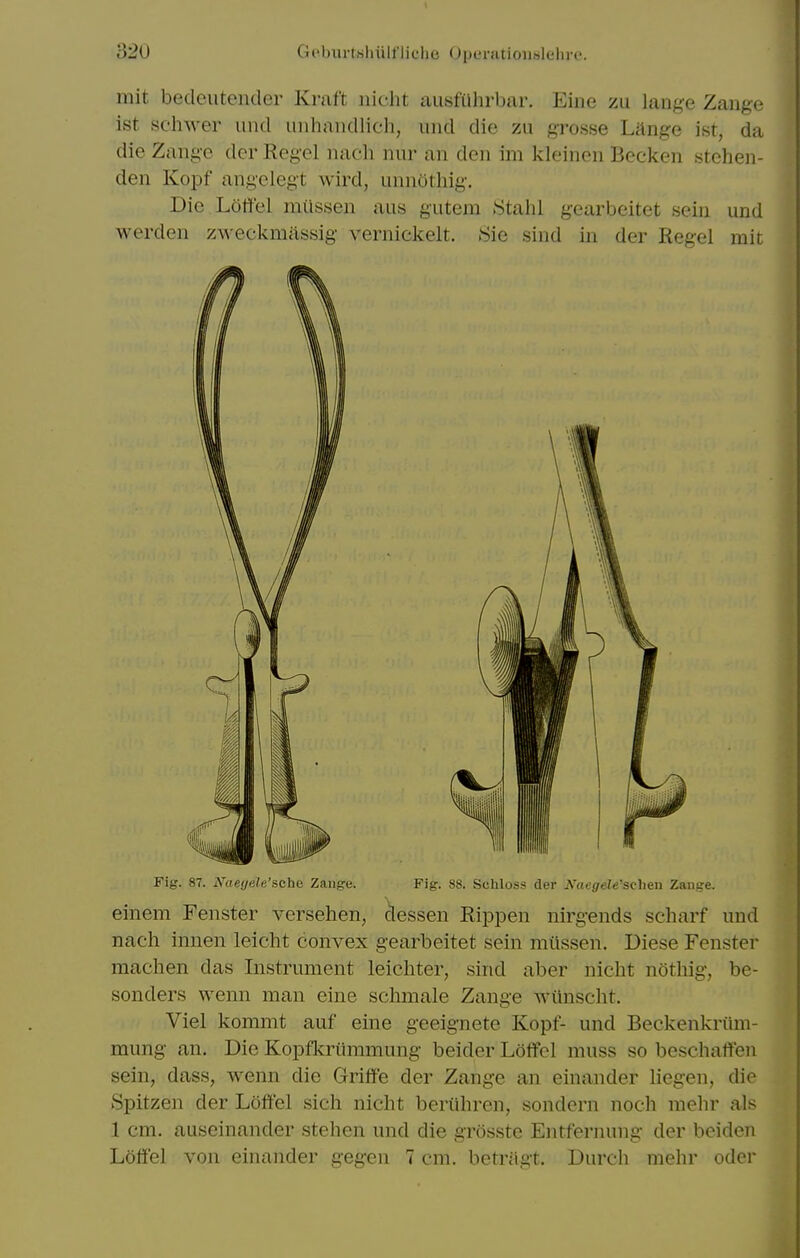 mit bedeutender Kraft nicht ausfiihrbar. Eine zu lange Zange ist sclnver iind iiiihandlich, uiid die zu grosse Lange ist, da die Zange dor Kegel naeh nur an den im kleincn Becken stehen- den Kopf angelegt wird, unnothig. Die Loffel miissen aus gutem Stahl gearbeitet sein und werden zweckmassig vernickelt. Sie sind in der Kegel rait Fig. 87. N^aeyele'sche Zange. Fig. 88. ScMoss der ^'aegele's^^h&n Zauge. einem Fenster versehen, dessen KipjDen nirgends scharf iind nach innen leicht convex gearbeitet sein miissen. Diese Fenster machen das Instrument leichter, sind aber nicht nothig, be- sonders wenn man eine sclimale Zange wiinsclit. Viel kommt auf eine geeignete Kopf- und Beckenkriim- mung an. Die Kopfkriimmung beider Loffel muss so beschalfen sein, dass, wenn die Griffe der Zange an einander liegen, die Spitzen der hoft'el sich nicht beriihren, sondern noch melir als 1 cm. auseinander stehen und die grosste Entfernung der beiden Loffel von einander gegen 7 cm. betragt. Durch mehr oder