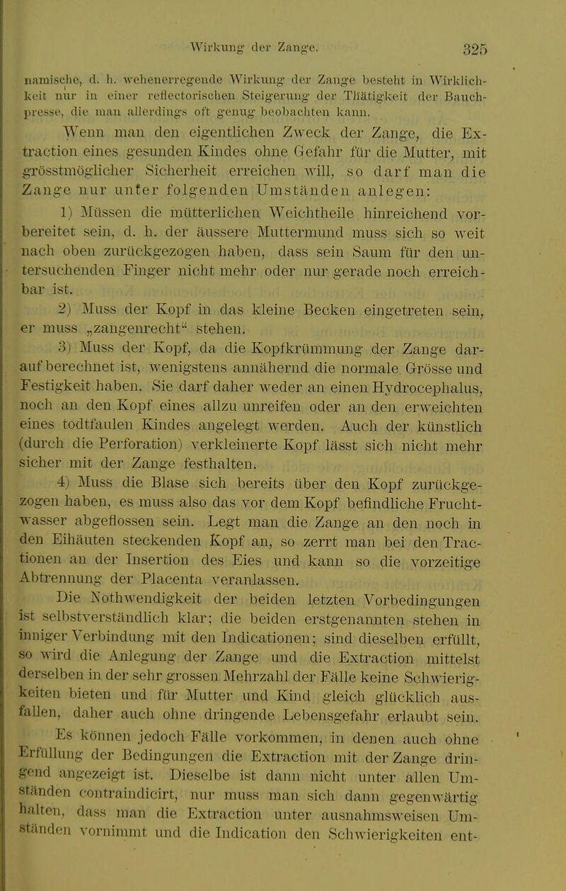 namische, d. h. -wehenerrcgeiide Wirkiing der Zange besteht in Wirklich- keit miv in einer refiectorischeu Steigeniug der Tliatigkeit der Banch- presse, die man allerdings oft genug beobacliten kann. Wenn man den eigentlichen Zweck der Zange, die Ex- traction eines g-esunden Kindes ohne Gefahr fur die Mutter, mit gTosstmogiicher Siclierheit erreichen will, so darf man die Zange nur unter folgenden Umstanden anlegen: 1) Milssen die miitterlichen Weiclitheile hinreichend vor- bereitet sein, d. li. der aussere Muttermund muss sich so weit nach oben zuriickgezogen haben, dass sein Saum fur den un- tersuclienden Finger nicht mehr oder nur gerade noch erreicli- bar ist. 2) Muss der Kopf in das kleine Becken eingetreten sein, er muss „zangenrecht stelien. 3) Muss der Kopf, da die Kopfkriimmung der Zange dar- auf berechnet ist, wenigstens annahernd die normale, Grosse und Festigkeit haben. Sie darf daher weder an einen Hydrocephalus, noch an den Kopf eines allzu unreifen oder an den erweichten eines todtfaulen Kindes angelegt werden. Auch der kiinstlich (durch die Perforation) verkleinerte Kopf lasst sich nicht mehr sicher rait der Zange festhalten. 4) Muss die Blase sich bereits iiber den Kopf zuriickge- zogen haben, es muss also das vor dem Kopf befindliche Frucht- wasser abgeflossen sein. Legt man die Zange an den noch in den Eihauten steckenden Kopf an, so zerrt man bei den Trac- tionen an der Insertion des Eies und kann so die vorzeitige Abtrennung der Placenta veranlassen. Die Nothwendigkeit der beiden letzten Vorbedingungen ist selbstverstandhch kiar; die beiden erstgenannten stehen in inniger Verbindung mit den Indicationen; sind dieselben erfiillt, so wird die Anlegung der Zange und die Extraction mittelst derselben in der sehr grossen Mehrzahl der Falle keine Schwierig- keiten bieten und fiir Mutter und Kind gieich giiicklich aus- faUen, daher auch ohne dringende Lebensgefahr erlaubt sein. Es konnen jedoch Falle vorkommen, in denen auch ohne Erfallung der Bedingungen die Extraction mit der Zange drin- gend angezeigt ist. Dieselbe ist dann nicht unter alien Um- standen contraindicirt, nur muss man sich dann gegenwiirtig halten, dass man die Extraction unter ausnahmsweisen Um- stiinden vornimmt und die Indication den Schwierigkeiten ent-