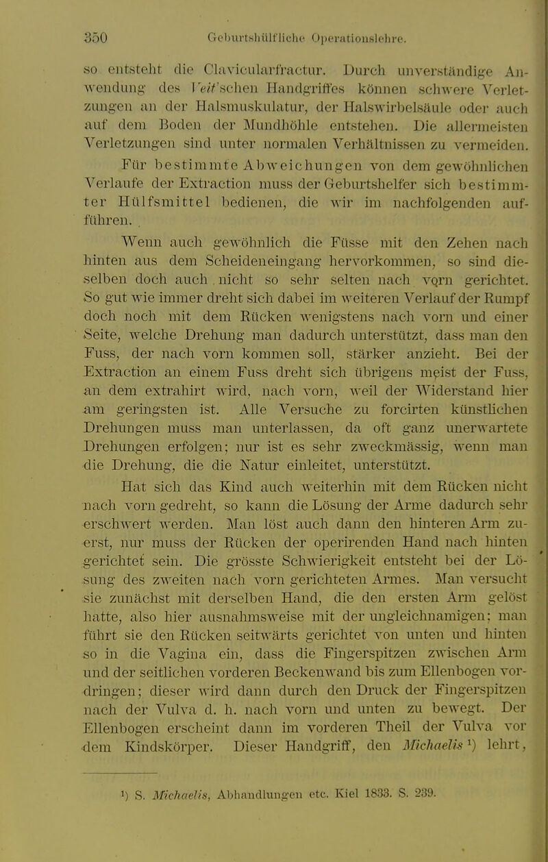 so eiitsteht die Clavicularfractur. Durch unverstitndige Aii- Avendung- des le/V'scheu Handgriffes kOnnen schwere Verlet- zungeii an der Halsmuskulatur, der Halswirbelsaule oder auch auf dem Boden der Muiidhohle entstelien. Die allermeisten Verletzungeii sind uiiter normalen Verhaltnissen zu vermeideii. Far bestimmte Abweichungen von dem gewohnlichen Verlaufe der Extraction muss der Geburtshelfer sich bestimm- ter Hiilfsmittel bedienen, die wir im nachfolgenden auf- fiihren. . Wenn auch gewohnlich die Filsse mit den Zehen nach hinten aus dem Scheideneingang liervorkommen, so sind die- selben doch auch , nicht so sehr selten nach vqrn gerichtet. So gut wie immer dreht sich dabei im ^Yeitereu Verlauf der Rumpf doch noch mit dem Riicken wenigstens nach vorn und einer Seite, welche Drehung man dadurch unterstiltzt, dass man den Fuss, der nach vorn kommen soil, starker anzieht. Bei der Extraction an einem Fuss dreht sich iibrigens mpist der Fuss, an dem extrahirt wird, nach vorn, well der Widerstand hier mil geringsten ist. Alle Versuche zu forcirten kunsthchen Drehungen muss man unterlassen, da oft ganz unerwartete Drehungen erfolgen; nur ist es sehr zweckmassig, wenn man die Drehung, die die Natur einleitet, unterstutzt. Hat sich das Kind auch weiterhin mit dem Riicken nicht nach vorn gedreht, so kann die Losung der Arme dadurch sehr erschwert werden. Man lost auch dann den hinterenArm zu- erst, nur muss der Riicken der operirenden Hand nach hinten gerichtet sein. Die grosste Schwierigkeit entsteht bei der Lo- sung des zweiten nach vorn gerichteten Armes. Man versucht sie zunachst mit derselben Hand, die den ersten Arm gelost imtte, also hier ausnahmsweise mit der ungleichnamigen; man fiihrt sie den Riicken seitwarts gerichtet von unten und hinten so in die Vagina ein, dass die Fingerspitzen zwischeu Arm und der seitlichen vorderen Beckenwand bis zum Ellenbogen vor- dringen; dieser wird dann durch den Druck der Fingerspitzen nach der Vulva d. h. nach vorn und unten zu bewegt. Der Ellenbogen erscheint dann im vorderen Theil der Vulva vor •dem Kindskorper. Dieser Handgriff, den UricJweJis^ ^) lohrt. 1) S. Michaelis, Abliandluiig-cii etc. Kiel 1833. S. 239.