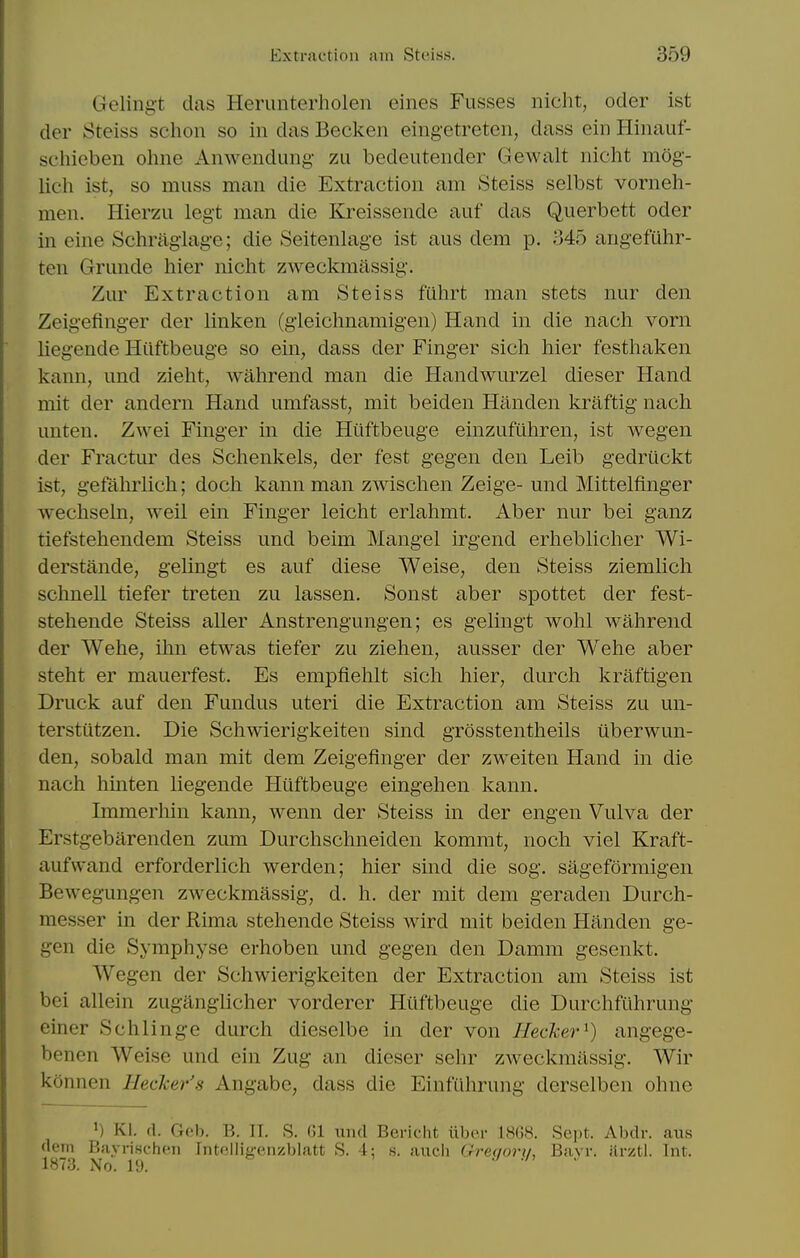 Geling-t das Herimterholen eines Fusses nicht, oder ist der Steiss schon so in das Becken eingetreten, dass ein Hinauf- scliieben ohne Anwendung zu bedeutender Gewalt nicht mog- lich ist, so muss man die Extraction am Steiss selbst vorneh- men. Hierzu legt man die Kreissende auf das Querbett oder in eine Schriigiage; die Seitenlage ist aus dem p. Mb angefuhr- ten Grunde hier nicht zweckmassig. Zur Extraction am Steiss fuhrt man stets nur den Zeigefing-er der linken (gleichnamigen) Hand in die nach vorn liegende Hilftbeuge so ein, dass der Finger sich hier festhaken kann, mid zieht, wahrend man die HandAvurzel dieser Hand mit der andern Hand umfasst, mit beiden Handen kraftig nach unten. Zwei Finger in die Hiiftbeuge einzufuhren, ist wegen der Fractur des Schenkels, der fest g'egen den Leib gedruckt ist, gefahrhch; doch kann man zwischen Zeige- und Mittelfinger wechseln, Aveil ein Finger leicht erlahmt. Aber nur bei ganz tiefstehendem Steiss und beim Mangel irgend erhebUcher Wi- derstande, gelingt es auf diese Weise, den Steiss ziemhch schnell tiefer treten zu lassen. Sonst aber spottet der fest- stehende Steiss aller Anstrengungen; es gelingt wohl wahrend der Wehe, ihn etwas tiefer zu Ziehen, ausser der Wehe aber steht er mauerfest. Es empfiehlt sich hier, durch kraftigen Druck auf den Fundus uteri die Extraction am Steiss zu un- terstiitzen. Die Schwierigkeiten sind grosstentheils iiberwun- den, sobald man mit dem Zeigefinger der zweiten Hand in die nach hinten liegende Huftbeuge eingehen kann. Immerhin kann, wenn der Steiss in der engen Vulva der Erstgebarenden zum Durchschneiden kommt, noch viel Kraft- aufvvand erforderlich werden; hier sind die sog. sageformigen Bewegungen zweckmassig, d. h. der mit dem geraden Durch- messer in der Rima stehende Steiss wird mit beiden Handen ge- gen die Symphyse erhoben und gegen den Damm gesenkt. AVegen der Schwierigkeiten der Extraction am Steiss ist bei allein zuganglicher vorderer Huftbeuge die Durchfilhrung einer Schlinge durch dieselbe in der von Hecher^) angege- benen Weise und ein Zug an dieser sehr zweckmassig. Wir konnen Hecker's Angabe, dass die Einfiihrung derselben ohne KI. (1. Gob. B. II. S. 01 imd Bericht iiber IHCW. Sept. Abdr. aus (lem Bayrischfii Intf.llig-enzblatt S. 4; s. audi Gre(jori/, Bavr. iirztl. Int. 1873. No. 19.