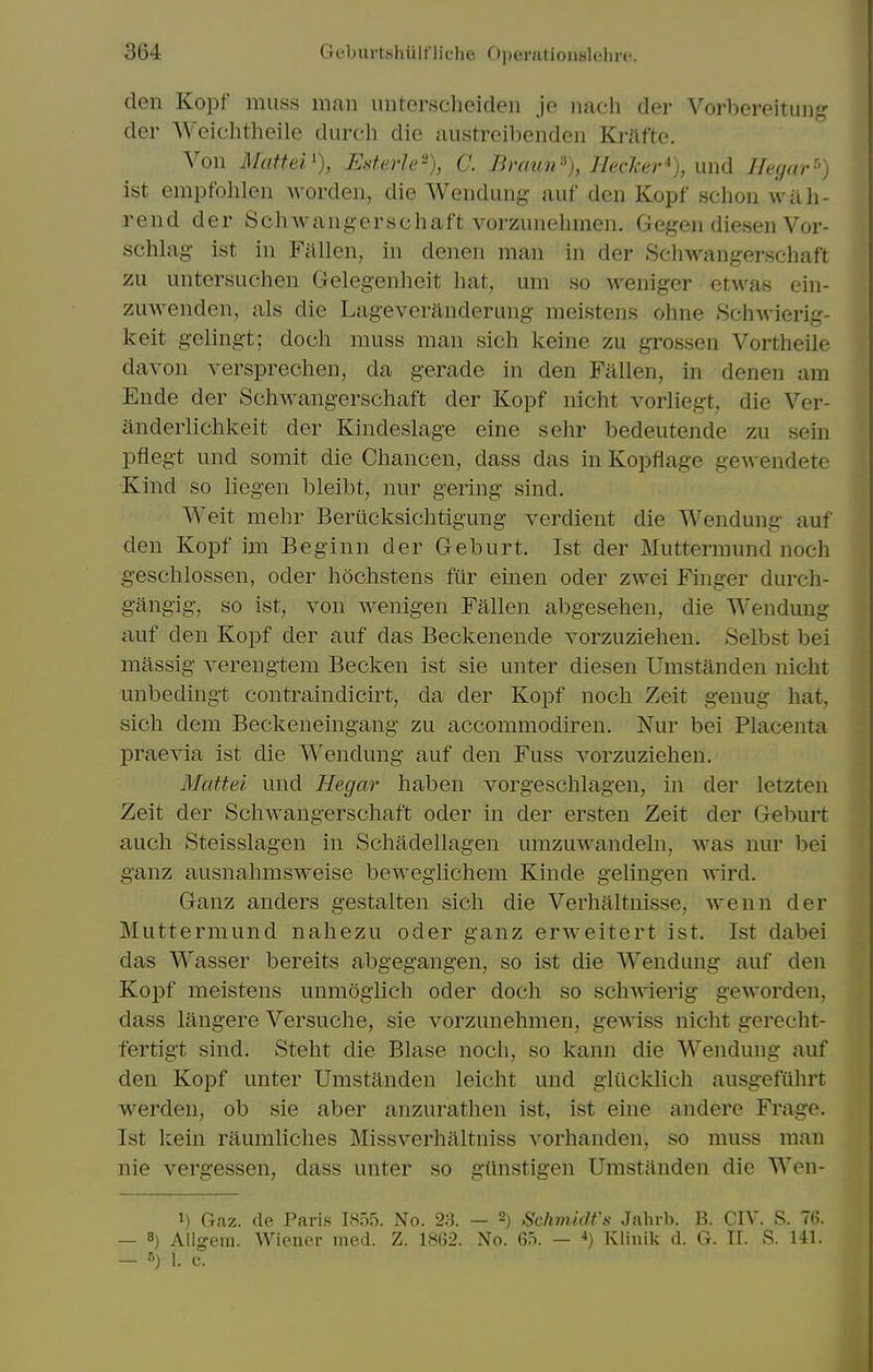 den Kopf muss man unterscheiden je iiach der Vorbereituiig der Weichtheile durch die austreibendeii Krafte. Von Mattei'), Rsterle-), C. Braun% lleckev'), und Ileyar-') ist empfohlen worden, die Wendung auf den Kopf sclion wah- rend der Schwang-erschaft vorzunehmen. Gegen diesen Vor- schlag ist in Fnllen, in denen man in der Schwangerschaft zu untersuchen Gelegenheit hat, um so weniger etwas ein- zuAvenden, als die Lageveranderung meistens ohne Schwierig- keit gelingt; doch muss man sicli keine zu grossen Vortheile davon versprechen, da gerade in den Fallen, in denen am Ende der Schwangerschaft der Kopf nicht vorliegt, die Ver- anderlichkeit der Kindeslage eine sehr bedeutende zu sein pflegt und somit die Cliancen, dass das in Kopflage ge^N endete Kind so liegen bleibt, nur gering sind. Weit mehr Beriicksichtigung verdient die Wendung auf den Kopf im Beginn der Geburt. Ist der Muttermund nocli geschlossen, oder liochstens fur einen oder zwei Finger durch- gangig, so ist, von wenigen Fallen abgesehen, die Wendung auf den Kopf der auf das Beckenende vorzuziehen. Selbst bei massig verengtem Becken ist sie unter diesen Umstanden nicht unbedingt contraindicirt, da der Kopf noch Zeit genug hat, sich dem Beckeneingang zu accommodiren. Nur bei Placenta joraevia ist die Wendung auf den Fuss vorzuziehen. Mattei und Hegar haben vorgeschlagen, in der letzten Zeit der Schwangerschaft oder in der ersten Zeit der Geburt audi Steisslagen in Schadellagen umzuwandeln, was nm^ bei ganz ausnahmsweise bewegiichem Kinde gelingen wird. Ganz anders gestalten sich die Verhaltnisse, wenn der Muttermund nahezu oder ganz erweitert ist. Ist dabei das Wasser bereits abgegangen, so ist die AVendung auf den Kopf meistens unmogiich oder doch so schwierig geworden, dass langere Versuche, sie vorzunehmen, gewiss nicht gerecht- fertigt sind. Steht die Blase noch, so kann die Wendung auf den Kopf unter Umstanden leicht und gliickhch ausgefuhrt werden, ob sie aber anzurathen ist, ist eine andere Frage. Ist kein raumliches Missverhaltniss vorhanden, so muss man nie vergessen, dass unter so gilnstigen Umstanden die Wen- ^) Gaz, de Paris 1855. No. 2.S. — 2) Schmidt's Jahrh. B. CIV. S. 76. — 8) Allg-em. Wiener med. Z. 18G2. No. 65. — •>) Klinik d. G. IL S. 141. — 5) 1. C.